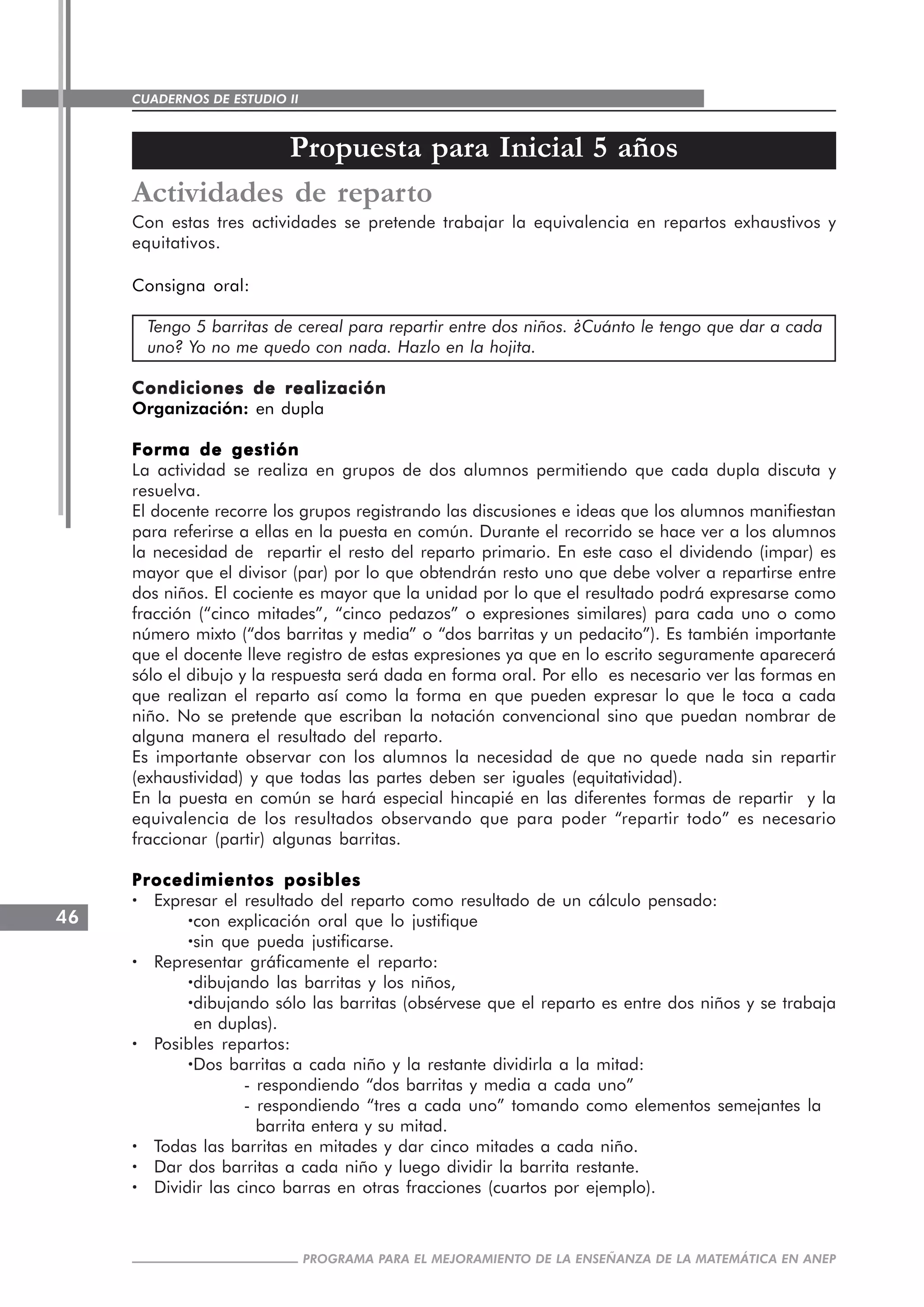 CUADERNOS DE ESTUDIO II
CUADERNOS DE ESTUDIO46
PROGRAMA PARA EL MEJORAMIENTO DE LA ENSEÑANZA DE LA MATEMÁTICA EN ANEP
Actividades de reparto
Con estas tres actividades se pretende trabajar la equivalencia en repartos exhaustivos y
equitativos.
Consigna oral:
Tengo 5 barritas de cereal para repartir entre dos niños. ¿Cuánto le tengo que dar a cada
uno? Yo no me quedo con nada. Hazlo en la hojita.
Condiciones de realizaciónCondiciones de realizaciónCondiciones de realizaciónCondiciones de realizaciónCondiciones de realización
Organización: en dupla
Forma de gestiónForma de gestiónForma de gestiónForma de gestiónForma de gestión
La actividad se realiza en grupos de dos alumnos permitiendo que cada dupla discuta y
resuelva.
El docente recorre los grupos registrando las discusiones e ideas que los alumnos manifiestan
para referirse a ellas en la puesta en común. Durante el recorrido se hace ver a los alumnos
la necesidad de repartir el resto del reparto primario. En este caso el dividendo (impar) es
mayor que el divisor (par) por lo que obtendrán resto uno que debe volver a repartirse entre
dos niños. El cociente es mayor que la unidad por lo que el resultado podrá expresarse como
fracción (“cinco mitades”, “cinco pedazos” o expresiones similares) para cada uno o como
número mixto (“dos barritas y media” o “dos barritas y un pedacito”). Es también importante
que el docente lleve registro de estas expresiones ya que en lo escrito seguramente aparecerá
sólo el dibujo y la respuesta será dada en forma oral. Por ello es necesario ver las formas en
que realizan el reparto así como la forma en que pueden expresar lo que le toca a cada
niño. No se pretende que escriban la notación convencional sino que puedan nombrar de
alguna manera el resultado del reparto.
Es importante observar con los alumnos la necesidad de que no quede nada sin repartir
(exhaustividad) y que todas las partes deben ser iguales (equitatividad).
En la puesta en común se hará especial hincapié en las diferentes formas de repartir y la
equivalencia de los resultados observando que para poder “repartir todo” es necesario
fraccionar (partir) algunas barritas.
Procedimientos posiblesProcedimientos posiblesProcedimientos posiblesProcedimientos posiblesProcedimientos posibles
····· Expresar el resultado del reparto como resultado de un cálculo pensado:
·····con explicación oral que lo justifique
·····sin que pueda justificarse.
····· Representar gráficamente el reparto:
·····dibujando las barritas y los niños,
·····dibujando sólo las barritas (obsérvese que el reparto es entre dos niños y se trabaja
en duplas).
····· Posibles repartos:
·····Dos barritas a cada niño y la restante dividirla a la mitad:
- respondiendo “dos barritas y media a cada uno”
- respondiendo “tres a cada uno” tomando como elementos semejantes la
barrita entera y su mitad.
····· Todas las barritas en mitades y dar cinco mitades a cada niño.
····· Dar dos barritas a cada niño y luego dividir la barrita restante.
····· Dividir las cinco barras en otras fracciones (cuartos por ejemplo).
Propuesta para Inicial 5 años
 