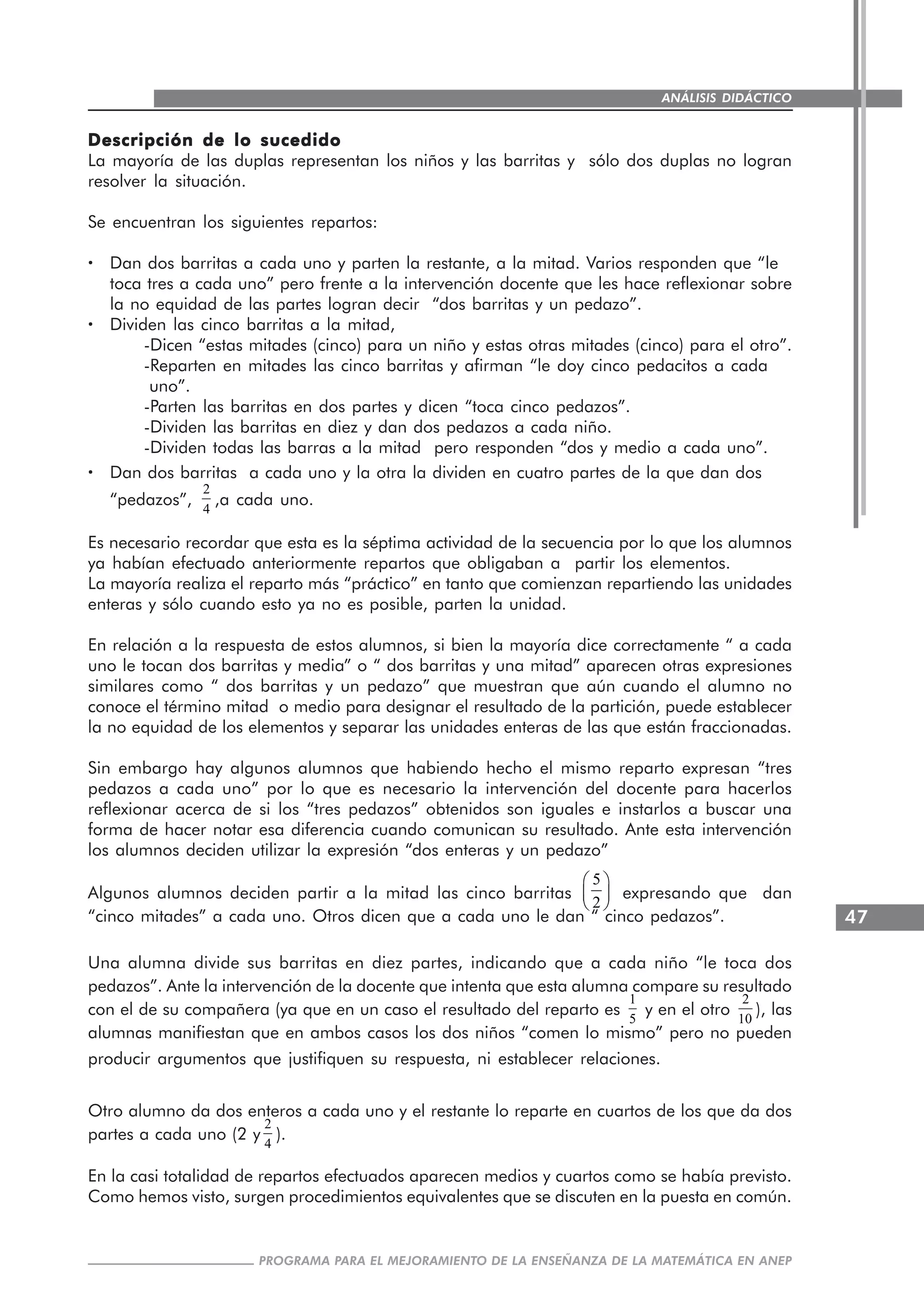 47
PROGRAMA PARA EL MEJORAMIENTO DE LA ENSEÑANZA DE LA MATEMÁTICA EN ANEP
ANÁLISIS DIDÁCTICO
Descripción de lo sucedidoDescripción de lo sucedidoDescripción de lo sucedidoDescripción de lo sucedidoDescripción de lo sucedido
La mayoría de las duplas representan los niños y las barritas y sólo dos duplas no logran
resolver la situación.
Se encuentran los siguientes repartos:
····· Dan dos barritas a cada uno y parten la restante, a la mitad. Varios responden que “le
toca tres a cada uno” pero frente a la intervención docente que les hace reflexionar sobre
la no equidad de las partes logran decir “dos barritas y un pedazo”.
····· Dividen las cinco barritas a la mitad,
-Dicen “estas mitades (cinco) para un niño y estas otras mitades (cinco) para el otro”.
-Reparten en mitades las cinco barritas y afirman “le doy cinco pedacitos a cada
uno”.
-Parten las barritas en dos partes y dicen “toca cinco pedazos”.
-Dividen las barritas en diez y dan dos pedazos a cada niño.
-Dividen todas las barras a la mitad pero responden “dos y medio a cada uno”.
····· Dan dos barritas a cada uno y la otra la dividen en cuatro partes de la que dan dos
“pedazos”,
2
4
,a cada uno.
Es necesario recordar que esta es la séptima actividad de la secuencia por lo que los alumnos
ya habían efectuado anteriormente repartos que obligaban a partir los elementos.
La mayoría realiza el reparto más “práctico” en tanto que comienzan repartiendo las unidades
enteras y sólo cuando esto ya no es posible, parten la unidad.
En relación a la respuesta de estos alumnos, si bien la mayoría dice correctamente “ a cada
uno le tocan dos barritas y media” o “ dos barritas y una mitad” aparecen otras expresiones
similares como “ dos barritas y un pedazo” que muestran que aún cuando el alumno no
conoce el término mitad o medio para designar el resultado de la partición, puede establecer
la no equidad de los elementos y separar las unidades enteras de las que están fraccionadas.
Sin embargo hay algunos alumnos que habiendo hecho el mismo reparto expresan “tres
pedazos a cada uno” por lo que es necesario la intervención del docente para hacerlos
reflexionar acerca de si los “tres pedazos” obtenidos son iguales e instarlos a buscar una
forma de hacer notar esa diferencia cuando comunican su resultado. Ante esta intervención
los alumnos deciden utilizar la expresión “dos enteras y un pedazo”
Algunos alumnos deciden partir a la mitad las cinco barritas
5
2
⎛ ⎞
⎜ ⎟
⎝ ⎠
expresando que dan
“cinco mitades” a cada uno. Otros dicen que a cada uno le dan “ cinco pedazos”.
Una alumna divide sus barritas en diez partes, indicando que a cada niño “le toca dos
pedazos”. Ante la intervención de la docente que intenta que esta alumna compare su resultado
con el de su compañera (ya que en un caso el resultado del reparto es
1
5
y en el otro
2
10
), las
alumnas manifiestan que en ambos casos los dos niños “comen lo mismo” pero no pueden
producir argumentos que justifiquen su respuesta, ni establecer relaciones.
Otro alumno da dos enteros a cada uno y el restante lo reparte en cuartos de los que da dos
partes a cada uno (2 y
2
4
).
En la casi totalidad de repartos efectuados aparecen medios y cuartos como se había previsto.
Como hemos visto, surgen procedimientos equivalentes que se discuten en la puesta en común.
 
