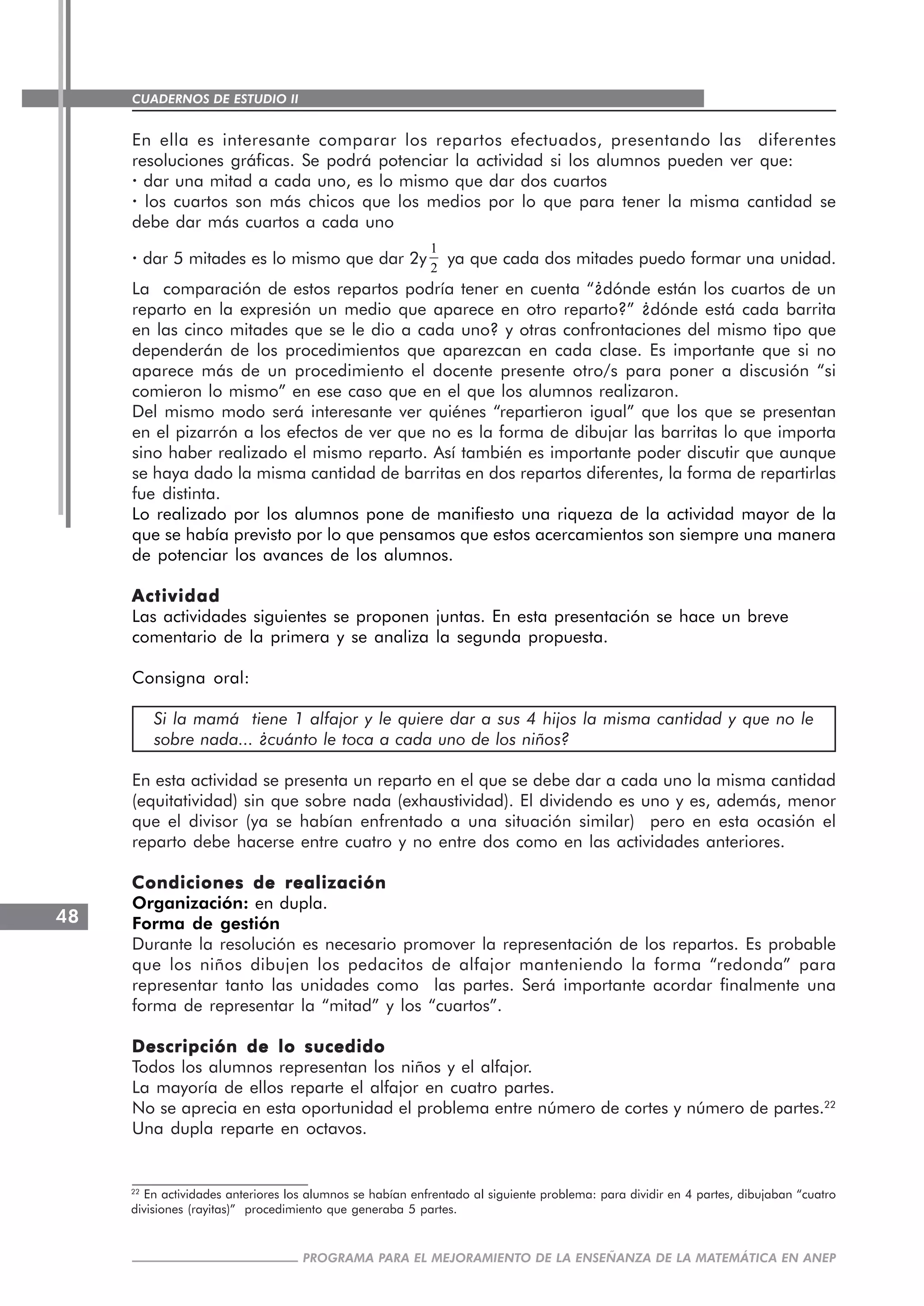 CUADERNOS DE ESTUDIO II
CUADERNOS DE ESTUDIO48
PROGRAMA PARA EL MEJORAMIENTO DE LA ENSEÑANZA DE LA MATEMÁTICA EN ANEP
En ella es interesante comparar los repartos efectuados, presentando las diferentes
resoluciones gráficas. Se podrá potenciar la actividad si los alumnos pueden ver que:
· dar una mitad a cada uno, es lo mismo que dar dos cuartos
· los cuartos son más chicos que los medios por lo que para tener la misma cantidad se
debe dar más cuartos a cada uno
· dar 5 mitades es lo mismo que dar 2y
1
2
ya que cada dos mitades puedo formar una unidad.
La comparación de estos repartos podría tener en cuenta “¿dónde están los cuartos de un
reparto en la expresión un medio que aparece en otro reparto?” ¿dónde está cada barrita
en las cinco mitades que se le dio a cada uno? y otras confrontaciones del mismo tipo que
dependerán de los procedimientos que aparezcan en cada clase. Es importante que si no
aparece más de un procedimiento el docente presente otro/s para poner a discusión “si
comieron lo mismo” en ese caso que en el que los alumnos realizaron.
Del mismo modo será interesante ver quiénes “repartieron igual” que los que se presentan
en el pizarrón a los efectos de ver que no es la forma de dibujar las barritas lo que importa
sino haber realizado el mismo reparto. Así también es importante poder discutir que aunque
se haya dado la misma cantidad de barritas en dos repartos diferentes, la forma de repartirlas
fue distinta.
Lo realizado por los alumnos pone de manifiesto una riqueza de la actividad mayor de la
que se había previsto por lo que pensamos que estos acercamientos son siempre una manera
de potenciar los avances de los alumnos.
ActividadActividadActividadActividadActividad
Las actividades siguientes se proponen juntas. En esta presentación se hace un breve
comentario de la primera y se analiza la segunda propuesta.
Consigna oral:
Si la mamá tiene 1 alfajor y le quiere dar a sus 4 hijos la misma cantidad y que no le
sobre nada... ¿cuánto le toca a cada uno de los niños?
En esta actividad se presenta un reparto en el que se debe dar a cada uno la misma cantidad
(equitatividad) sin que sobre nada (exhaustividad). El dividendo es uno y es, además, menor
que el divisor (ya se habían enfrentado a una situación similar) pero en esta ocasión el
reparto debe hacerse entre cuatro y no entre dos como en las actividades anteriores.
Condiciones de realizaciónCondiciones de realizaciónCondiciones de realizaciónCondiciones de realizaciónCondiciones de realización
Organización: en dupla.
Forma de gestión
Durante la resolución es necesario promover la representación de los repartos. Es probable
que los niños dibujen los pedacitos de alfajor manteniendo la forma “redonda” para
representar tanto las unidades como las partes. Será importante acordar finalmente una
forma de representar la “mitad” y los “cuartos”.
Descripción de lo sucedidoDescripción de lo sucedidoDescripción de lo sucedidoDescripción de lo sucedidoDescripción de lo sucedido
Todos los alumnos representan los niños y el alfajor.
La mayoría de ellos reparte el alfajor en cuatro partes.
No se aprecia en esta oportunidad el problema entre número de cortes y número de partes.22
Una dupla reparte en octavos.
22
En actividades anteriores los alumnos se habían enfrentado al siguiente problema: para dividir en 4 partes, dibujaban “cuatro
divisiones (rayitas)” procedimiento que generaba 5 partes.
 