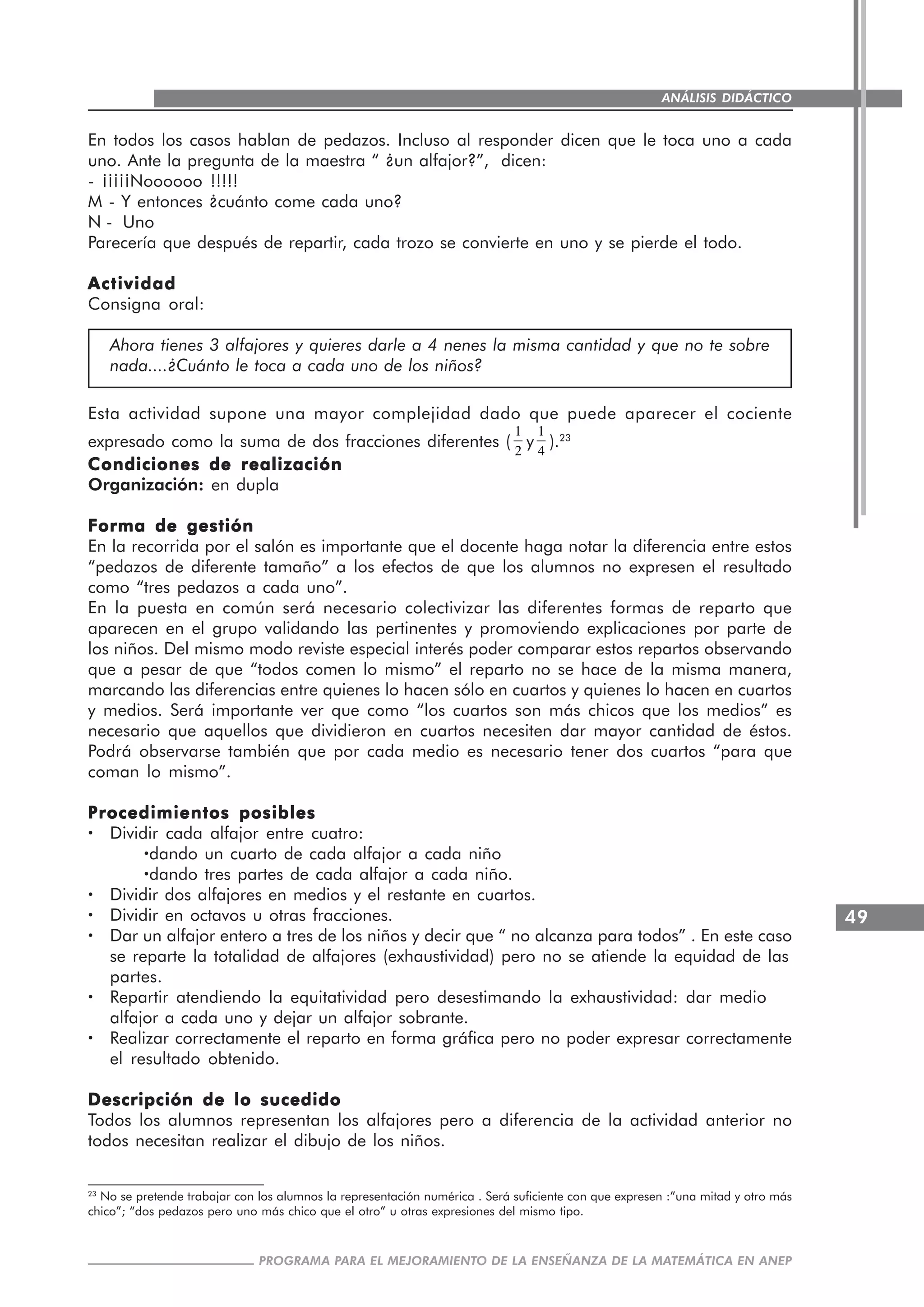 49
PROGRAMA PARA EL MEJORAMIENTO DE LA ENSEÑANZA DE LA MATEMÁTICA EN ANEP
ANÁLISIS DIDÁCTICO
En todos los casos hablan de pedazos. Incluso al responder dicen que le toca uno a cada
uno. Ante la pregunta de la maestra “ ¿un alfajor?”, dicen:
- ¡¡¡¡¡Noooooo !!!!!
M - Y entonces ¿cuánto come cada uno?
N - Uno
Parecería que después de repartir, cada trozo se convierte en uno y se pierde el todo.
ActividadActividadActividadActividadActividad
Consigna oral:
Ahora tienes 3 alfajores y quieres darle a 4 nenes la misma cantidad y que no te sobre
nada....¿Cuánto le toca a cada uno de los niños?
Esta actividad supone una mayor complejidad dado que puede aparecer el cociente
expresado como la suma de dos fracciones diferentes (
1
2
y
1
4
).23
Condiciones de realizaciónCondiciones de realizaciónCondiciones de realizaciónCondiciones de realizaciónCondiciones de realización
Organización: en dupla
Forma de gestiónForma de gestiónForma de gestiónForma de gestiónForma de gestión
En la recorrida por el salón es importante que el docente haga notar la diferencia entre estos
“pedazos de diferente tamaño” a los efectos de que los alumnos no expresen el resultado
como “tres pedazos a cada uno”.
En la puesta en común será necesario colectivizar las diferentes formas de reparto que
aparecen en el grupo validando las pertinentes y promoviendo explicaciones por parte de
los niños. Del mismo modo reviste especial interés poder comparar estos repartos observando
que a pesar de que “todos comen lo mismo” el reparto no se hace de la misma manera,
marcando las diferencias entre quienes lo hacen sólo en cuartos y quienes lo hacen en cuartos
y medios. Será importante ver que como “los cuartos son más chicos que los medios” es
necesario que aquellos que dividieron en cuartos necesiten dar mayor cantidad de éstos.
Podrá observarse también que por cada medio es necesario tener dos cuartos “para que
coman lo mismo”.
Procedimientos posiblesProcedimientos posiblesProcedimientos posiblesProcedimientos posiblesProcedimientos posibles
····· Dividir cada alfajor entre cuatro:
·····dando un cuarto de cada alfajor a cada niño
·····dando tres partes de cada alfajor a cada niño.
····· Dividir dos alfajores en medios y el restante en cuartos.
····· Dividir en octavos u otras fracciones.
····· Dar un alfajor entero a tres de los niños y decir que “ no alcanza para todos” . En este caso
se reparte la totalidad de alfajores (exhaustividad) pero no se atiende la equidad de las
partes.
····· Repartir atendiendo la equitatividad pero desestimando la exhaustividad: dar medio
alfajor a cada uno y dejar un alfajor sobrante.
····· Realizar correctamente el reparto en forma gráfica pero no poder expresar correctamente
el resultado obtenido.
Descripción de lo sucedidoDescripción de lo sucedidoDescripción de lo sucedidoDescripción de lo sucedidoDescripción de lo sucedido
Todos los alumnos representan los alfajores pero a diferencia de la actividad anterior no
todos necesitan realizar el dibujo de los niños.
23
No se pretende trabajar con los alumnos la representación numérica . Será suficiente con que expresen :”una mitad y otro más
chico”; “dos pedazos pero uno más chico que el otro” u otras expresiones del mismo tipo.
 
