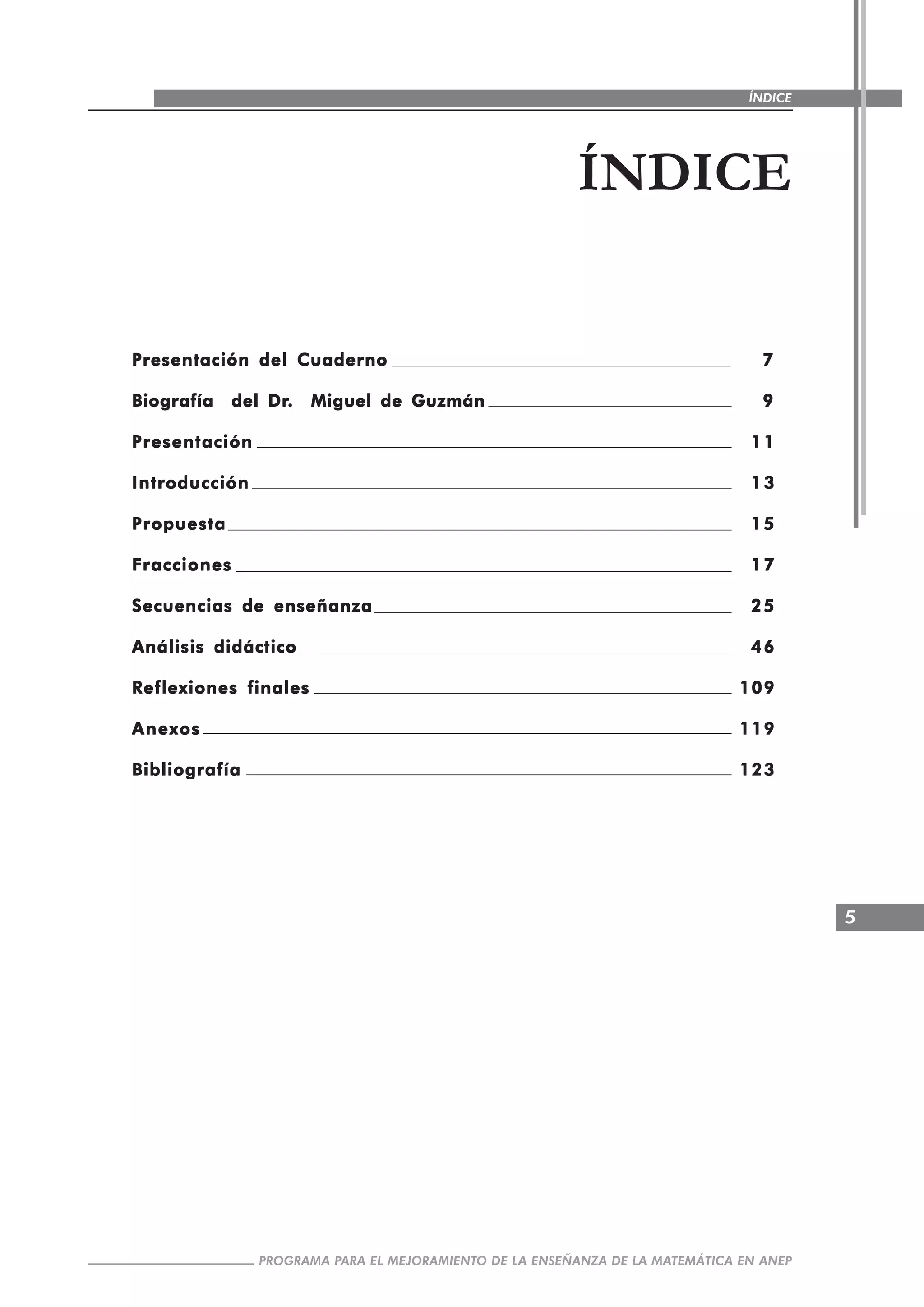 5
PROGRAMA PARA EL MEJORAMIENTO DE LA ENSEÑANZA DE LA MATEMÁTICA EN ANEP
ÍNDICE
ÍNDICE
Presentación del CuadernoPresentación del CuadernoPresentación del CuadernoPresentación del CuadernoPresentación del Cuaderno 77777
Biografía del DrBiografía del DrBiografía del DrBiografía del DrBiografía del Dr. Miguel de Guzmán. Miguel de Guzmán. Miguel de Guzmán. Miguel de Guzmán. Miguel de Guzmán 99999
PresentaciónPresentaciónPresentaciónPresentaciónPresentación 1111111111
IntroducciónIntroducciónIntroducciónIntroducciónIntroducción 1313131313
PropuestaPropuestaPropuestaPropuestaPropuesta 1515151515
FraccionesFraccionesFraccionesFraccionesFracciones 1717171717
Secuencias de enseñanzaSecuencias de enseñanzaSecuencias de enseñanzaSecuencias de enseñanzaSecuencias de enseñanza 2525252525
Análisis didácticoAnálisis didácticoAnálisis didácticoAnálisis didácticoAnálisis didáctico 4646464646
Reflexiones finalesReflexiones finalesReflexiones finalesReflexiones finalesReflexiones finales 109109109109109
AnexosAnexosAnexosAnexosAnexos 119119119119119
BibliografíaBibliografíaBibliografíaBibliografíaBibliografía 123123123123123
 