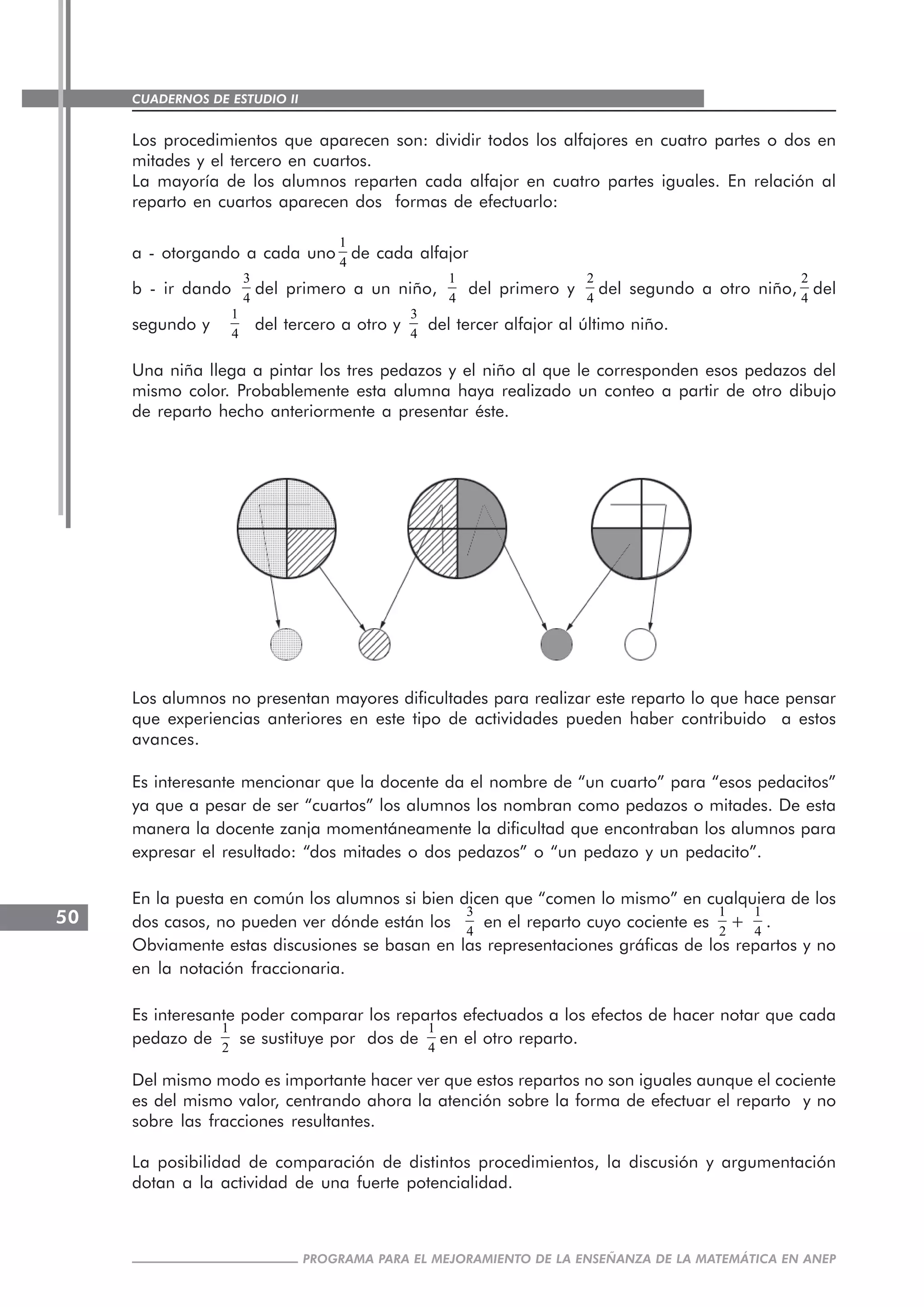 CUADERNOS DE ESTUDIO II
CUADERNOS DE ESTUDIO50
PROGRAMA PARA EL MEJORAMIENTO DE LA ENSEÑANZA DE LA MATEMÁTICA EN ANEP
Los procedimientos que aparecen son: dividir todos los alfajores en cuatro partes o dos en
mitades y el tercero en cuartos.
La mayoría de los alumnos reparten cada alfajor en cuatro partes iguales. En relación al
reparto en cuartos aparecen dos formas de efectuarlo:
a - otorgando a cada uno
1
4
de cada alfajor
b - ir dando
3
4
del primero a un niño,
1
4
del primero y
2
4
del segundo a otro niño,
2
4
del
segundo y
1
4
del tercero a otro y
3
4
del tercer alfajor al último niño.
Una niña llega a pintar los tres pedazos y el niño al que le corresponden esos pedazos del
mismo color. Probablemente esta alumna haya realizado un conteo a partir de otro dibujo
de reparto hecho anteriormente a presentar éste.
Los alumnos no presentan mayores dificultades para realizar este reparto lo que hace pensar
que experiencias anteriores en este tipo de actividades pueden haber contribuido a estos
avances.
Es interesante mencionar que la docente da el nombre de “un cuarto” para “esos pedacitos”
ya que a pesar de ser “cuartos” los alumnos los nombran como pedazos o mitades. De esta
manera la docente zanja momentáneamente la dificultad que encontraban los alumnos para
expresar el resultado: “dos mitades o dos pedazos” o “un pedazo y un pedacito”.
En la puesta en común los alumnos si bien dicen que “comen lo mismo” en cualquiera de los
dos casos, no pueden ver dónde están los
3
4
en el reparto cuyo cociente es
1
2
+
1
4
.
Obviamente estas discusiones se basan en las representaciones gráficas de los repartos y no
en la notación fraccionaria.
Es interesante poder comparar los repartos efectuados a los efectos de hacer notar que cada
pedazo de
1
2
se sustituye por dos de
1
4
en el otro reparto.
Del mismo modo es importante hacer ver que estos repartos no son iguales aunque el cociente
es del mismo valor, centrando ahora la atención sobre la forma de efectuar el reparto y no
sobre las fracciones resultantes.
La posibilidad de comparación de distintos procedimientos, la discusión y argumentación
dotan a la actividad de una fuerte potencialidad.
 