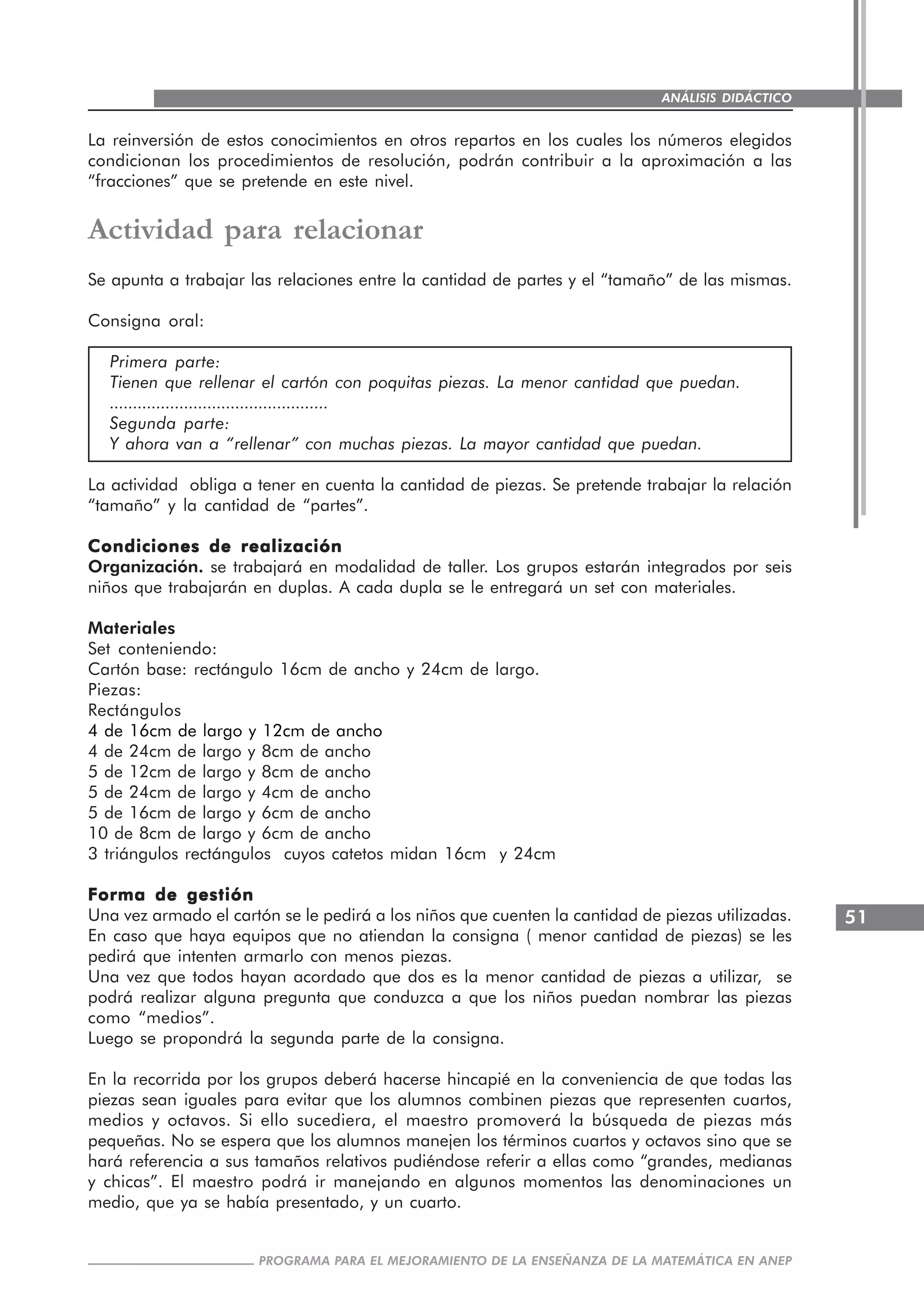 51
PROGRAMA PARA EL MEJORAMIENTO DE LA ENSEÑANZA DE LA MATEMÁTICA EN ANEP
ANÁLISIS DIDÁCTICO
La reinversión de estos conocimientos en otros repartos en los cuales los números elegidos
condicionan los procedimientos de resolución, podrán contribuir a la aproximación a las
“fracciones” que se pretende en este nivel.
Actividad para relacionar
Se apunta a trabajar las relaciones entre la cantidad de partes y el “tamaño” de las mismas.
Consigna oral:
Primera parte:
Tienen que rellenar el cartón con poquitas piezas. La menor cantidad que puedan.
...............................................
Segunda parte:
Y ahora van a “rellenar” con muchas piezas. La mayor cantidad que puedan.
La actividad obliga a tener en cuenta la cantidad de piezas. Se pretende trabajar la relación
“tamaño” y la cantidad de “partes”.
Condiciones de realizaciónCondiciones de realizaciónCondiciones de realizaciónCondiciones de realizaciónCondiciones de realización
Organización. se trabajará en modalidad de taller. Los grupos estarán integrados por seis
niños que trabajarán en duplas. A cada dupla se le entregará un set con materiales.
Materiales
Set conteniendo:
Cartón base: rectángulo 16cm de ancho y 24cm de largo.
Piezas:
Rectángulos
4 de 16cm de largo y 12cm de ancho
4 de 24cm de largo y 8cm de ancho
5 de 12cm de largo y 8cm de ancho
5 de 24cm de largo y 4cm de ancho
5 de 16cm de largo y 6cm de ancho
10 de 8cm de largo y 6cm de ancho
3 triángulos rectángulos cuyos catetos midan 16cm y 24cm
Forma de gestiónForma de gestiónForma de gestiónForma de gestiónForma de gestión
Una vez armado el cartón se le pedirá a los niños que cuenten la cantidad de piezas utilizadas.
En caso que haya equipos que no atiendan la consigna ( menor cantidad de piezas) se les
pedirá que intenten armarlo con menos piezas.
Una vez que todos hayan acordado que dos es la menor cantidad de piezas a utilizar, se
podrá realizar alguna pregunta que conduzca a que los niños puedan nombrar las piezas
como “medios”.
Luego se propondrá la segunda parte de la consigna.
En la recorrida por los grupos deberá hacerse hincapié en la conveniencia de que todas las
piezas sean iguales para evitar que los alumnos combinen piezas que representen cuartos,
medios y octavos. Si ello sucediera, el maestro promoverá la búsqueda de piezas más
pequeñas. No se espera que los alumnos manejen los términos cuartos y octavos sino que se
hará referencia a sus tamaños relativos pudiéndose referir a ellas como “grandes, medianas
y chicas”. El maestro podrá ir manejando en algunos momentos las denominaciones un
medio, que ya se había presentado, y un cuarto.
 
