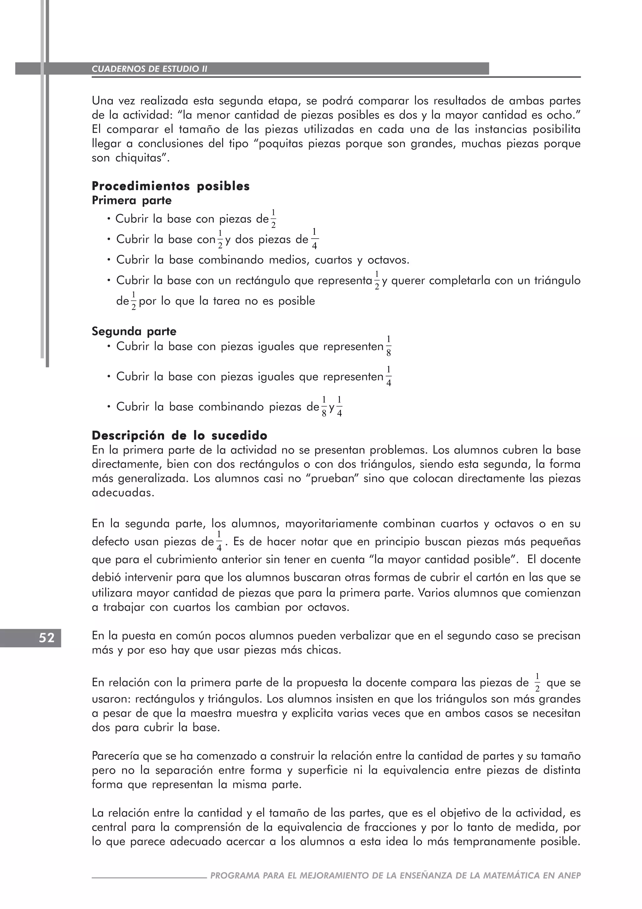 CUADERNOS DE ESTUDIO II
CUADERNOS DE ESTUDIO52
PROGRAMA PARA EL MEJORAMIENTO DE LA ENSEÑANZA DE LA MATEMÁTICA EN ANEP
Una vez realizada esta segunda etapa, se podrá comparar los resultados de ambas partes
de la actividad: “la menor cantidad de piezas posibles es dos y la mayor cantidad es ocho.”
El comparar el tamaño de las piezas utilizadas en cada una de las instancias posibilita
llegar a conclusiones del tipo “poquitas piezas porque son grandes, muchas piezas porque
son chiquitas”.
Procedimientos posiblesProcedimientos posiblesProcedimientos posiblesProcedimientos posiblesProcedimientos posibles
Primera parte
····· Cubrir la base con piezas de
1
2
····· Cubrir la base con
1
2
y dos piezas de
1
4
····· Cubrir la base combinando medios, cuartos y octavos.
····· Cubrir la base con un rectángulo que representa
1
2
y querer completarla con un triángulo
de
1
2
por lo que la tarea no es posible
Segunda parte
····· Cubrir la base con piezas iguales que representen
1
8
····· Cubrir la base con piezas iguales que representen
1
4
····· Cubrir la base combinando piezas de
1
8
y
1
4
Descripción de lo sucedidoDescripción de lo sucedidoDescripción de lo sucedidoDescripción de lo sucedidoDescripción de lo sucedido
En la primera parte de la actividad no se presentan problemas. Los alumnos cubren la base
directamente, bien con dos rectángulos o con dos triángulos, siendo esta segunda, la forma
más generalizada. Los alumnos casi no “prueban” sino que colocan directamente las piezas
adecuadas.
En la segunda parte, los alumnos, mayoritariamente combinan cuartos y octavos o en su
defecto usan piezas de
1
4
. Es de hacer notar que en principio buscan piezas más pequeñas
que para el cubrimiento anterior sin tener en cuenta “la mayor cantidad posible”. El docente
debió intervenir para que los alumnos buscaran otras formas de cubrir el cartón en las que se
utilizara mayor cantidad de piezas que para la primera parte. Varios alumnos que comienzan
a trabajar con cuartos los cambian por octavos.
En la puesta en común pocos alumnos pueden verbalizar que en el segundo caso se precisan
más y por eso hay que usar piezas más chicas.
En relación con la primera parte de la propuesta la docente compara las piezas de
1
2
que se
usaron: rectángulos y triángulos. Los alumnos insisten en que los triángulos son más grandes
a pesar de que la maestra muestra y explicita varias veces que en ambos casos se necesitan
dos para cubrir la base.
Parecería que se ha comenzado a construir la relación entre la cantidad de partes y su tamaño
pero no la separación entre forma y superficie ni la equivalencia entre piezas de distinta
forma que representan la misma parte.
La relación entre la cantidad y el tamaño de las partes, que es el objetivo de la actividad, es
central para la comprensión de la equivalencia de fracciones y por lo tanto de medida, por
lo que parece adecuado acercar a los alumnos a esta idea lo más tempranamente posible.
 