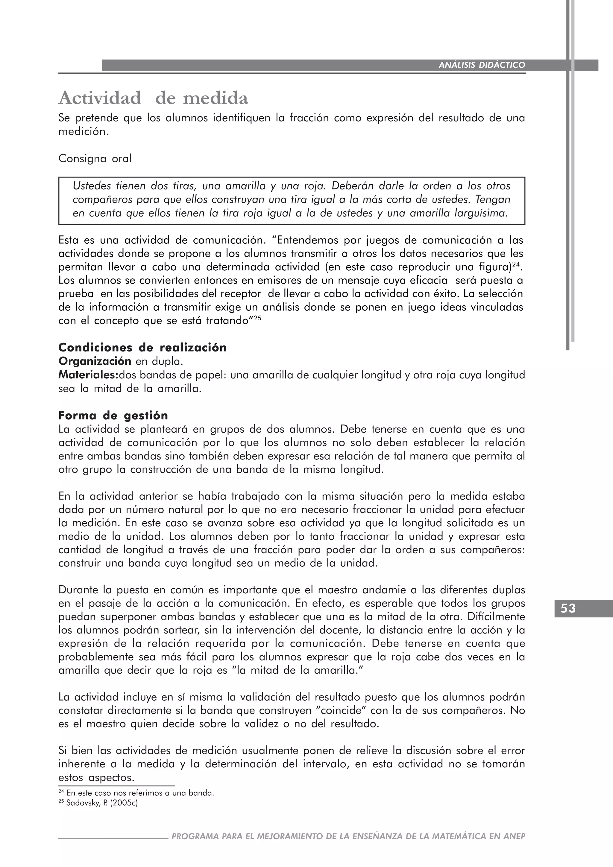 53
PROGRAMA PARA EL MEJORAMIENTO DE LA ENSEÑANZA DE LA MATEMÁTICA EN ANEP
ANÁLISIS DIDÁCTICO
Actividad de medida
Se pretende que los alumnos identifiquen la fracción como expresión del resultado de una
medición.
Consigna oral
Ustedes tienen dos tiras, una amarilla y una roja. Deberán darle la orden a los otros
compañeros para que ellos construyan una tira igual a la más corta de ustedes. Tengan
en cuenta que ellos tienen la tira roja igual a la de ustedes y una amarilla larguísima.
Esta es una actividad de comunicación. “Entendemos por juegos de comunicación a las
actividades donde se propone a los alumnos transmitir a otros los datos necesarios que les
permitan llevar a cabo una determinada actividad (en este caso reproducir una figura)24
.
Los alumnos se convierten entonces en emisores de un mensaje cuya eficacia será puesta a
prueba en las posibilidades del receptor de llevar a cabo la actividad con éxito. La selección
de la información a transmitir exige un análisis donde se ponen en juego ideas vinculadas
con el concepto que se está tratando”25
Condiciones de realizaciónCondiciones de realizaciónCondiciones de realizaciónCondiciones de realizaciónCondiciones de realización
Organización en dupla.
Materiales:dos bandas de papel: una amarilla de cualquier longitud y otra roja cuya longitud
sea la mitad de la amarilla.
Forma de gestiónForma de gestiónForma de gestiónForma de gestiónForma de gestión
La actividad se planteará en grupos de dos alumnos. Debe tenerse en cuenta que es una
actividad de comunicación por lo que los alumnos no solo deben establecer la relación
entre ambas bandas sino también deben expresar esa relación de tal manera que permita al
otro grupo la construcción de una banda de la misma longitud.
En la actividad anterior se había trabajado con la misma situación pero la medida estaba
dada por un número natural por lo que no era necesario fraccionar la unidad para efectuar
la medición. En este caso se avanza sobre esa actividad ya que la longitud solicitada es un
medio de la unidad. Los alumnos deben por lo tanto fraccionar la unidad y expresar esta
cantidad de longitud a través de una fracción para poder dar la orden a sus compañeros:
construir una banda cuya longitud sea un medio de la unidad.
Durante la puesta en común es importante que el maestro andamie a las diferentes duplas
en el pasaje de la acción a la comunicación. En efecto, es esperable que todos los grupos
puedan superponer ambas bandas y establecer que una es la mitad de la otra. Difícilmente
los alumnos podrán sortear, sin la intervención del docente, la distancia entre la acción y la
expresión de la relación requerida por la comunicación. Debe tenerse en cuenta que
probablemente sea más fácil para los alumnos expresar que la roja cabe dos veces en la
amarilla que decir que la roja es “la mitad de la amarilla.”
La actividad incluye en sí misma la validación del resultado puesto que los alumnos podrán
constatar directamente si la banda que construyen “coincide” con la de sus compañeros. No
es el maestro quien decide sobre la validez o no del resultado.
Si bien las actividades de medición usualmente ponen de relieve la discusión sobre el error
inherente a la medida y la determinación del intervalo, en esta actividad no se tomarán
estos aspectos.
24
En este caso nos referimos a una banda.
25
Sadovsky, P. (2005c)
 