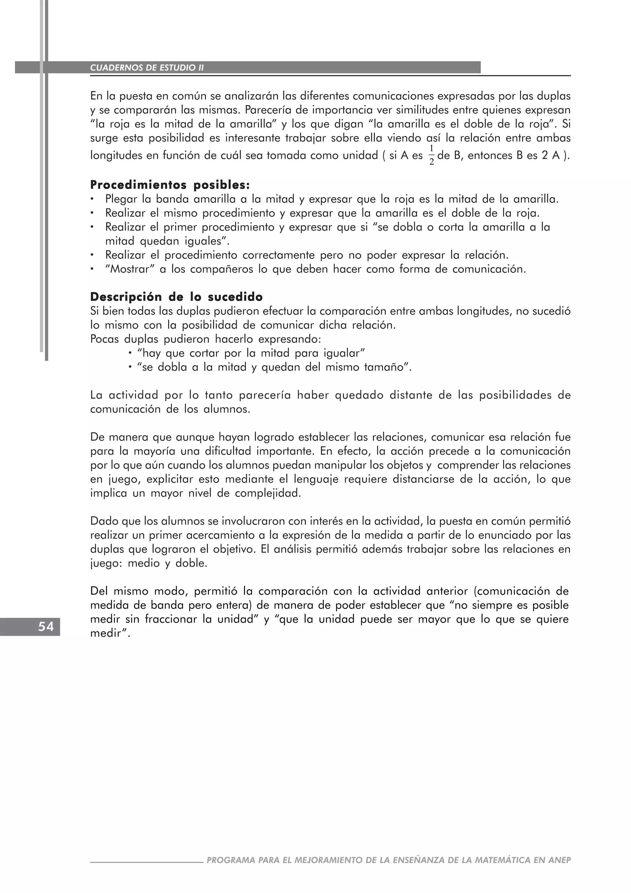 CUADERNOS DE ESTUDIO II
CUADERNOS DE ESTUDIO54
PROGRAMA PARA EL MEJORAMIENTO DE LA ENSEÑANZA DE LA MATEMÁTICA EN ANEP
En la puesta en común se analizarán las diferentes comunicaciones expresadas por las duplas
y se compararán las mismas. Parecería de importancia ver similitudes entre quienes expresan
“la roja es la mitad de la amarilla” y los que digan “la amarilla es el doble de la roja”. Si
surge esta posibilidad es interesante trabajar sobre ella viendo así la relación entre ambas
longitudes en función de cuál sea tomada como unidad ( si A es
1
2
de B, entonces B es 2 A ).
Procedimientos posibles:Procedimientos posibles:Procedimientos posibles:Procedimientos posibles:Procedimientos posibles:
····· Plegar la banda amarilla a la mitad y expresar que la roja es la mitad de la amarilla.
····· Realizar el mismo procedimiento y expresar que la amarilla es el doble de la roja.
····· Realizar el primer procedimiento y expresar que si “se dobla o corta la amarilla a la
mitad quedan iguales”.
····· Realizar el procedimiento correctamente pero no poder expresar la relación.
····· “Mostrar” a los compañeros lo que deben hacer como forma de comunicación.
Descripción de lo sucedidoDescripción de lo sucedidoDescripción de lo sucedidoDescripción de lo sucedidoDescripción de lo sucedido
Si bien todas las duplas pudieron efectuar la comparación entre ambas longitudes, no sucedió
lo mismo con la posibilidad de comunicar dicha relación.
Pocas duplas pudieron hacerlo expresando:
····· “hay que cortar por la mitad para igualar”
····· “se dobla a la mitad y quedan del mismo tamaño”.
La actividad por lo tanto parecería haber quedado distante de las posibilidades de
comunicación de los alumnos.
De manera que aunque hayan logrado establecer las relaciones, comunicar esa relación fue
para la mayoría una dificultad importante. En efecto, la acción precede a la comunicación
por lo que aún cuando los alumnos puedan manipular los objetos y comprender las relaciones
en juego, explicitar esto mediante el lenguaje requiere distanciarse de la acción, lo que
implica un mayor nivel de complejidad.
Dado que los alumnos se involucraron con interés en la actividad, la puesta en común permitió
realizar un primer acercamiento a la expresión de la medida a partir de lo enunciado por las
duplas que lograron el objetivo. El análisis permitió además trabajar sobre las relaciones en
juego: medio y doble.
Del mismo modo, permitió la comparación con la actividad anterior (comunicación de
medida de banda pero entera) de manera de poder establecer que “no siempre es posible
medir sin fraccionar la unidad” y “que la unidad puede ser mayor que lo que se quiere
medir”.
 