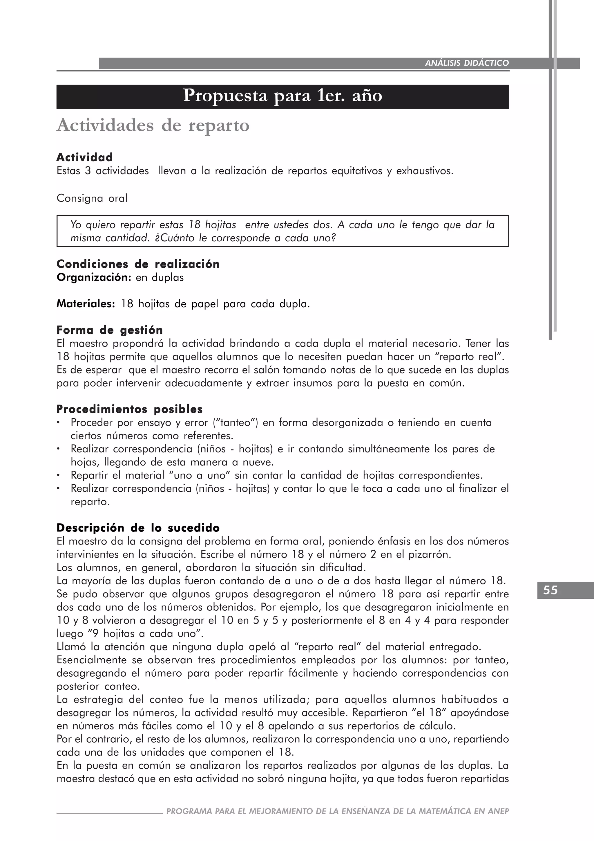 55
PROGRAMA PARA EL MEJORAMIENTO DE LA ENSEÑANZA DE LA MATEMÁTICA EN ANEP
ANÁLISIS DIDÁCTICO
Actividades de reparto
ActividadActividadActividadActividadActividad
Estas 3 actividades llevan a la realización de repartos equitativos y exhaustivos.
Consigna oral
Yo quiero repartir estas 18 hojitas entre ustedes dos. A cada uno le tengo que dar la
misma cantidad. ¿Cuánto le corresponde a cada uno?
Condiciones de realizaciónCondiciones de realizaciónCondiciones de realizaciónCondiciones de realizaciónCondiciones de realización
Organización: en duplas
Materiales: 18 hojitas de papel para cada dupla.
Forma de gestiónForma de gestiónForma de gestiónForma de gestiónForma de gestión
El maestro propondrá la actividad brindando a cada dupla el material necesario. Tener las
18 hojitas permite que aquellos alumnos que lo necesiten puedan hacer un “reparto real”.
Es de esperar que el maestro recorra el salón tomando notas de lo que sucede en las duplas
para poder intervenir adecuadamente y extraer insumos para la puesta en común.
Procedimientos posiblesProcedimientos posiblesProcedimientos posiblesProcedimientos posiblesProcedimientos posibles
····· Proceder por ensayo y error (“tanteo”) en forma desorganizada o teniendo en cuenta
ciertos números como referentes.
····· Realizar correspondencia (niños - hojitas) e ir contando simultáneamente los pares de
hojas, llegando de esta manera a nueve.
····· Repartir el material “uno a uno” sin contar la cantidad de hojitas correspondientes.
····· Realizar correspondencia (niños - hojitas) y contar lo que le toca a cada uno al finalizar el
reparto.
Descripción de lo sucedidoDescripción de lo sucedidoDescripción de lo sucedidoDescripción de lo sucedidoDescripción de lo sucedido
El maestro da la consigna del problema en forma oral, poniendo énfasis en los dos números
intervinientes en la situación. Escribe el número 18 y el número 2 en el pizarrón.
Los alumnos, en general, abordaron la situación sin dificultad.
La mayoría de las duplas fueron contando de a uno o de a dos hasta llegar al número 18.
Se pudo observar que algunos grupos desagregaron el número 18 para así repartir entre
dos cada uno de los números obtenidos. Por ejemplo, los que desagregaron inicialmente en
10 y 8 volvieron a desagregar el 10 en 5 y 5 y posteriormente el 8 en 4 y 4 para responder
luego “9 hojitas a cada uno”.
Llamó la atención que ninguna dupla apeló al “reparto real” del material entregado.
Esencialmente se observan tres procedimientos empleados por los alumnos: por tanteo,
desagregando el número para poder repartir fácilmente y haciendo correspondencias con
posterior conteo.
La estrategia del conteo fue la menos utilizada; para aquellos alumnos habituados a
desagregar los números, la actividad resultó muy accesible. Repartieron “el 18” apoyándose
en números más fáciles como el 10 y el 8 apelando a sus repertorios de cálculo.
Por el contrario, el resto de los alumnos, realizaron la correspondencia uno a uno, repartiendo
cada una de las unidades que componen el 18.
En la puesta en común se analizaron los repartos realizados por algunas de las duplas. La
maestra destacó que en esta actividad no sobró ninguna hojita, ya que todas fueron repartidas
Propuesta para 1er. año
 