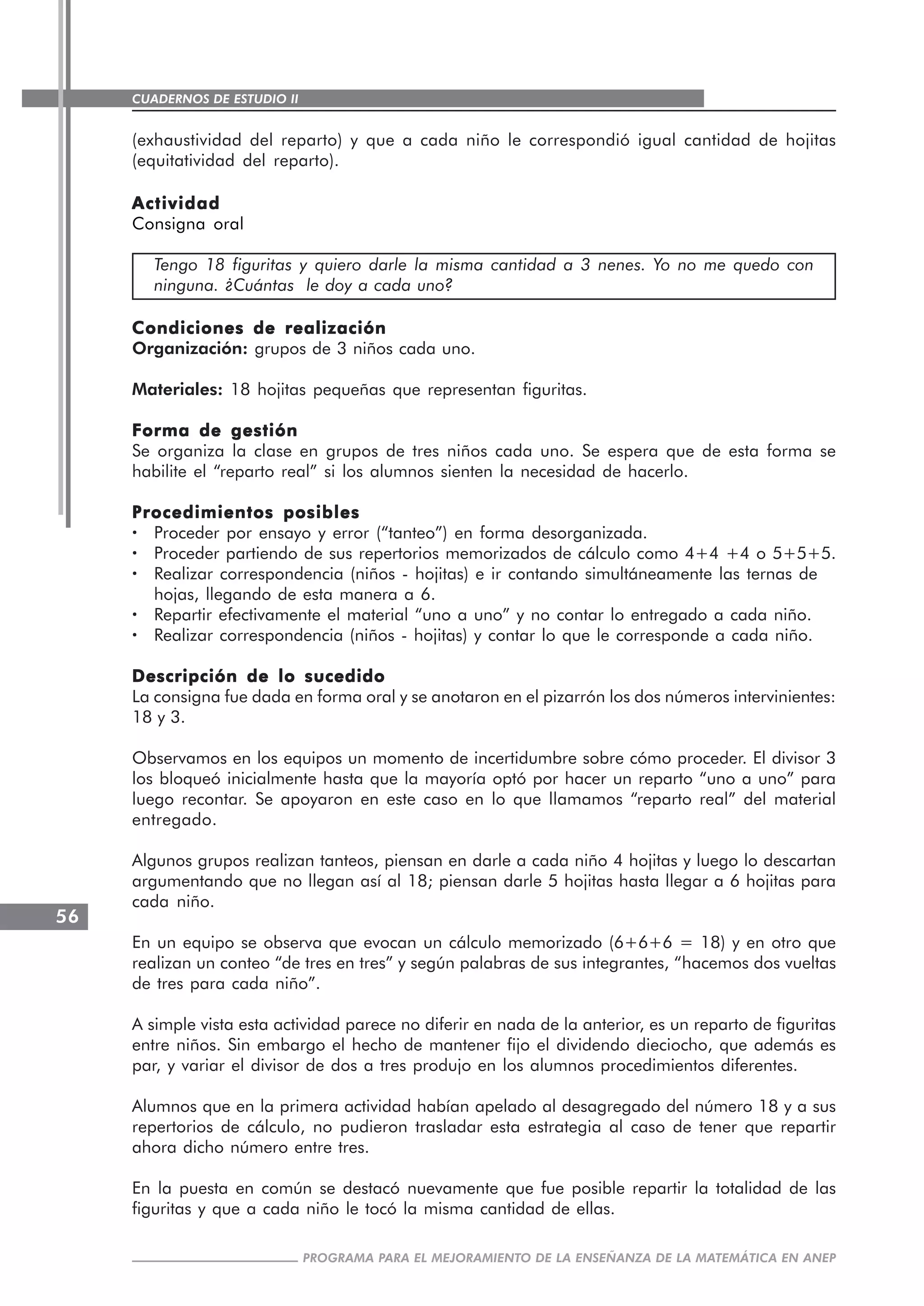 CUADERNOS DE ESTUDIO II
CUADERNOS DE ESTUDIO56
PROGRAMA PARA EL MEJORAMIENTO DE LA ENSEÑANZA DE LA MATEMÁTICA EN ANEP
(exhaustividad del reparto) y que a cada niño le correspondió igual cantidad de hojitas
(equitatividad del reparto).
ActividadActividadActividadActividadActividad
Consigna oral
Tengo 18 figuritas y quiero darle la misma cantidad a 3 nenes. Yo no me quedo con
ninguna. ¿Cuántas le doy a cada uno?
Condiciones de realizaciónCondiciones de realizaciónCondiciones de realizaciónCondiciones de realizaciónCondiciones de realización
Organización: grupos de 3 niños cada uno.
Materiales: 18 hojitas pequeñas que representan figuritas.
Forma de gestiónForma de gestiónForma de gestiónForma de gestiónForma de gestión
Se organiza la clase en grupos de tres niños cada uno. Se espera que de esta forma se
habilite el “reparto real” si los alumnos sienten la necesidad de hacerlo.
Procedimientos posiblesProcedimientos posiblesProcedimientos posiblesProcedimientos posiblesProcedimientos posibles
····· Proceder por ensayo y error (“tanteo”) en forma desorganizada.
····· Proceder partiendo de sus repertorios memorizados de cálculo como 4+4 +4 o 5+5+5.
····· Realizar correspondencia (niños - hojitas) e ir contando simultáneamente las ternas de
hojas, llegando de esta manera a 6.
····· Repartir efectivamente el material “uno a uno” y no contar lo entregado a cada niño.
····· Realizar correspondencia (niños - hojitas) y contar lo que le corresponde a cada niño.
Descripción de lo sucedidoDescripción de lo sucedidoDescripción de lo sucedidoDescripción de lo sucedidoDescripción de lo sucedido
La consigna fue dada en forma oral y se anotaron en el pizarrón los dos números intervinientes:
18 y 3.
Observamos en los equipos un momento de incertidumbre sobre cómo proceder. El divisor 3
los bloqueó inicialmente hasta que la mayoría optó por hacer un reparto “uno a uno” para
luego recontar. Se apoyaron en este caso en lo que llamamos “reparto real” del material
entregado.
Algunos grupos realizan tanteos, piensan en darle a cada niño 4 hojitas y luego lo descartan
argumentando que no llegan así al 18; piensan darle 5 hojitas hasta llegar a 6 hojitas para
cada niño.
En un equipo se observa que evocan un cálculo memorizado (6+6+6 = 18) y en otro que
realizan un conteo “de tres en tres” y según palabras de sus integrantes, “hacemos dos vueltas
de tres para cada niño”.
A simple vista esta actividad parece no diferir en nada de la anterior, es un reparto de figuritas
entre niños. Sin embargo el hecho de mantener fijo el dividendo dieciocho, que además es
par, y variar el divisor de dos a tres produjo en los alumnos procedimientos diferentes.
Alumnos que en la primera actividad habían apelado al desagregado del número 18 y a sus
repertorios de cálculo, no pudieron trasladar esta estrategia al caso de tener que repartir
ahora dicho número entre tres.
En la puesta en común se destacó nuevamente que fue posible repartir la totalidad de las
figuritas y que a cada niño le tocó la misma cantidad de ellas.
 
