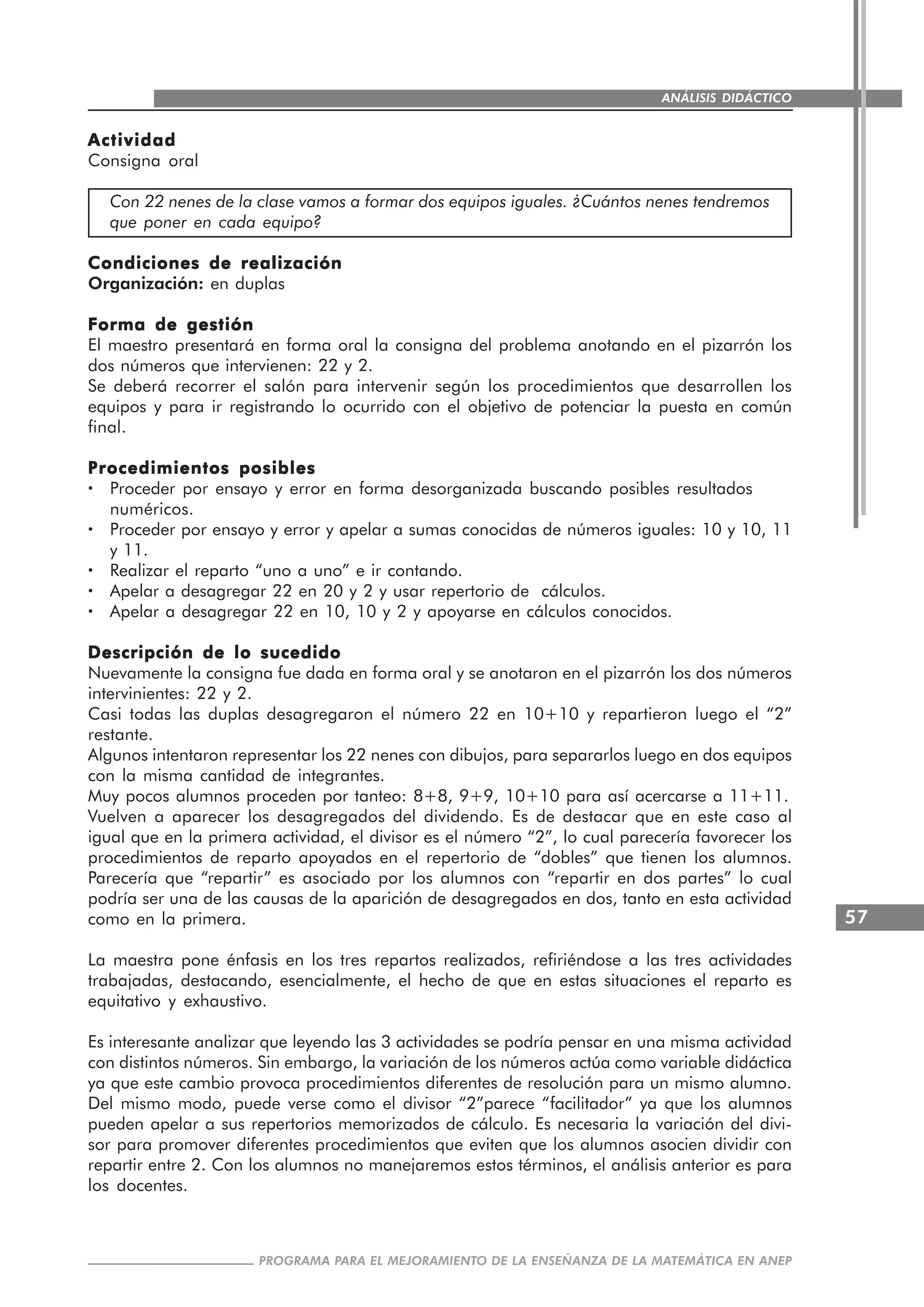 57
PROGRAMA PARA EL MEJORAMIENTO DE LA ENSEÑANZA DE LA MATEMÁTICA EN ANEP
ANÁLISIS DIDÁCTICO
ActividadActividadActividadActividadActividad
Consigna oral
Con 22 nenes de la clase vamos a formar dos equipos iguales. ¿Cuántos nenes tendremos
que poner en cada equipo?
Condiciones de realizaciónCondiciones de realizaciónCondiciones de realizaciónCondiciones de realizaciónCondiciones de realización
Organización: en duplas
Forma de gestiónForma de gestiónForma de gestiónForma de gestiónForma de gestión
El maestro presentará en forma oral la consigna del problema anotando en el pizarrón los
dos números que intervienen: 22 y 2.
Se deberá recorrer el salón para intervenir según los procedimientos que desarrollen los
equipos y para ir registrando lo ocurrido con el objetivo de potenciar la puesta en común
final.
Procedimientos posiblesProcedimientos posiblesProcedimientos posiblesProcedimientos posiblesProcedimientos posibles
····· Proceder por ensayo y error en forma desorganizada buscando posibles resultados
numéricos.
····· Proceder por ensayo y error y apelar a sumas conocidas de números iguales: 10 y 10, 11
y 11.
····· Realizar el reparto “uno a uno” e ir contando.
····· Apelar a desagregar 22 en 20 y 2 y usar repertorio de cálculos.
····· Apelar a desagregar 22 en 10, 10 y 2 y apoyarse en cálculos conocidos.
Descripción de lo sucedidoDescripción de lo sucedidoDescripción de lo sucedidoDescripción de lo sucedidoDescripción de lo sucedido
Nuevamente la consigna fue dada en forma oral y se anotaron en el pizarrón los dos números
intervinientes: 22 y 2.
Casi todas las duplas desagregaron el número 22 en 10+10 y repartieron luego el “2”
restante.
Algunos intentaron representar los 22 nenes con dibujos, para separarlos luego en dos equipos
con la misma cantidad de integrantes.
Muy pocos alumnos proceden por tanteo: 8+8, 9+9, 10+10 para así acercarse a 11+11.
Vuelven a aparecer los desagregados del dividendo. Es de destacar que en este caso al
igual que en la primera actividad, el divisor es el número “2”, lo cual parecería favorecer los
procedimientos de reparto apoyados en el repertorio de “dobles” que tienen los alumnos.
Parecería que “repartir” es asociado por los alumnos con “repartir en dos partes” lo cual
podría ser una de las causas de la aparición de desagregados en dos, tanto en esta actividad
como en la primera.
La maestra pone énfasis en los tres repartos realizados, refiriéndose a las tres actividades
trabajadas, destacando, esencialmente, el hecho de que en estas situaciones el reparto es
equitativo y exhaustivo.
Es interesante analizar que leyendo las 3 actividades se podría pensar en una misma actividad
con distintos números. Sin embargo, la variación de los números actúa como variable didáctica
ya que este cambio provoca procedimientos diferentes de resolución para un mismo alumno.
Del mismo modo, puede verse como el divisor “2”parece “facilitador” ya que los alumnos
pueden apelar a sus repertorios memorizados de cálculo. Es necesaria la variación del divi-
sor para promover diferentes procedimientos que eviten que los alumnos asocien dividir con
repartir entre 2. Con los alumnos no manejaremos estos términos, el análisis anterior es para
los docentes.
 