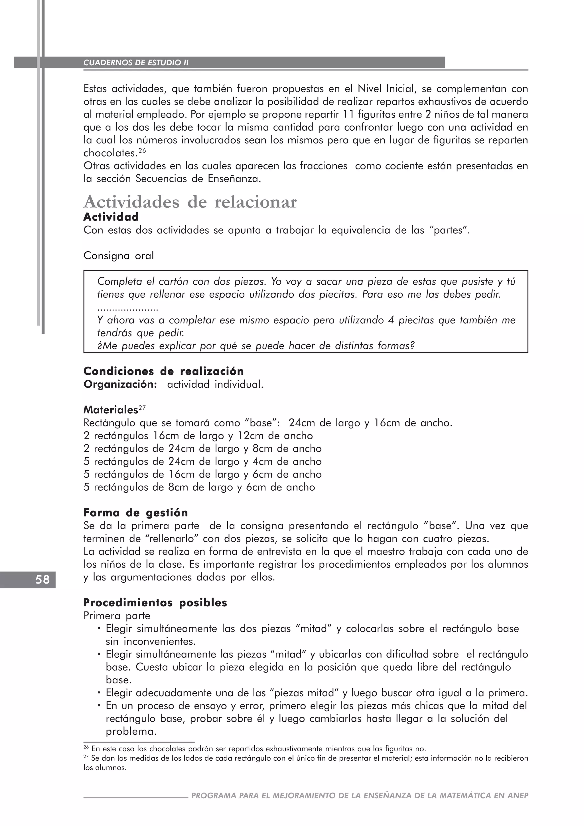 CUADERNOS DE ESTUDIO II
CUADERNOS DE ESTUDIO58
PROGRAMA PARA EL MEJORAMIENTO DE LA ENSEÑANZA DE LA MATEMÁTICA EN ANEP
Estas actividades, que también fueron propuestas en el Nivel Inicial, se complementan con
otras en las cuales se debe analizar la posibilidad de realizar repartos exhaustivos de acuerdo
al material empleado. Por ejemplo se propone repartir 11 figuritas entre 2 niños de tal manera
que a los dos les debe tocar la misma cantidad para confrontar luego con una actividad en
la cual los números involucrados sean los mismos pero que en lugar de figuritas se reparten
chocolates.26
Otras actividades en las cuales aparecen las fracciones como cociente están presentadas en
la sección Secuencias de Enseñanza.
Actividades de relacionar
ActividadActividadActividadActividadActividad
Con estas dos actividades se apunta a trabajar la equivalencia de las “partes”.
Consigna oral
Completa el cartón con dos piezas. Yo voy a sacar una pieza de estas que pusiste y tú
tienes que rellenar ese espacio utilizando dos piecitas. Para eso me las debes pedir.
.....................
Y ahora vas a completar ese mismo espacio pero utilizando 4 piecitas que también me
tendrás que pedir.
¿Me puedes explicar por qué se puede hacer de distintas formas?
Condiciones de realizaciónCondiciones de realizaciónCondiciones de realizaciónCondiciones de realizaciónCondiciones de realización
Organización: actividad individual.
Materiales27
Rectángulo que se tomará como “base”: 24cm de largo y 16cm de ancho.
2 rectángulos 16cm de largo y 12cm de ancho
2 rectángulos de 24cm de largo y 8cm de ancho
5 rectángulos de 24cm de largo y 4cm de ancho
5 rectángulos de 16cm de largo y 6cm de ancho
5 rectángulos de 8cm de largo y 6cm de ancho
Forma de gestiónForma de gestiónForma de gestiónForma de gestiónForma de gestión
Se da la primera parte de la consigna presentando el rectángulo “base”. Una vez que
terminen de “rellenarlo” con dos piezas, se solicita que lo hagan con cuatro piezas.
La actividad se realiza en forma de entrevista en la que el maestro trabaja con cada uno de
los niños de la clase. Es importante registrar los procedimientos empleados por los alumnos
y las argumentaciones dadas por ellos.
Procedimientos posiblesProcedimientos posiblesProcedimientos posiblesProcedimientos posiblesProcedimientos posibles
Primera parte
····· Elegir simultáneamente las dos piezas “mitad” y colocarlas sobre el rectángulo base
sin inconvenientes.
····· Elegir simultáneamente las piezas “mitad” y ubicarlas con dificultad sobre el rectángulo
base. Cuesta ubicar la pieza elegida en la posición que queda libre del rectángulo
base.
····· Elegir adecuadamente una de las “piezas mitad” y luego buscar otra igual a la primera.
····· En un proceso de ensayo y error, primero elegir las piezas más chicas que la mitad del
rectángulo base, probar sobre él y luego cambiarlas hasta llegar a la solución del
problema.
26
En este caso los chocolates podrán ser repartidos exhaustivamente mientras que las figuritas no.
27
Se dan las medidas de los lados de cada rectángulo con el único fin de presentar el material; esta información no la recibieron
los alumnos.
 