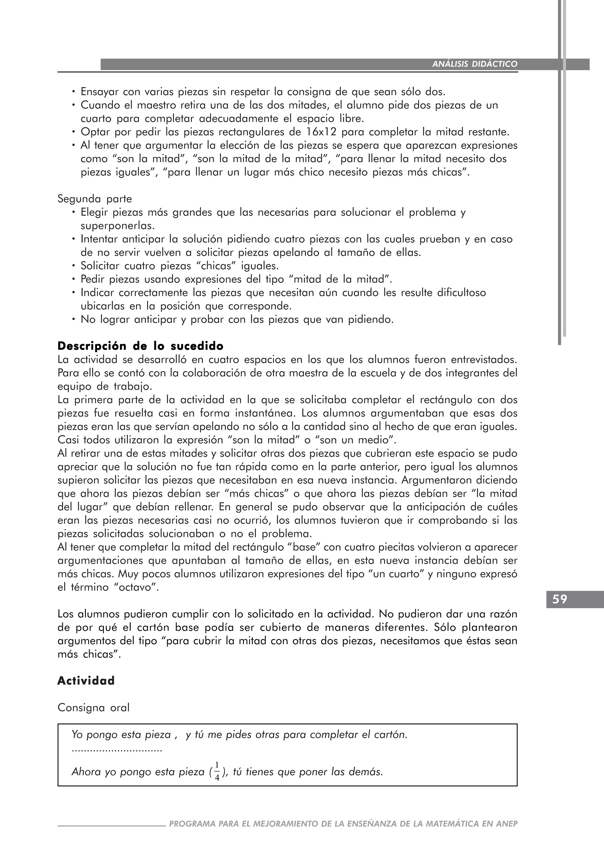 59
PROGRAMA PARA EL MEJORAMIENTO DE LA ENSEÑANZA DE LA MATEMÁTICA EN ANEP
ANÁLISIS DIDÁCTICO
····· Ensayar con varias piezas sin respetar la consigna de que sean sólo dos.
····· Cuando el maestro retira una de las dos mitades, el alumno pide dos piezas de un
cuarto para completar adecuadamente el espacio libre.
····· Optar por pedir las piezas rectangulares de 16x12 para completar la mitad restante.
····· Al tener que argumentar la elección de las piezas se espera que aparezcan expresiones
como “son la mitad”, “son la mitad de la mitad”, “para llenar la mitad necesito dos
piezas iguales”, “para llenar un lugar más chico necesito piezas más chicas”.
Segunda parte
····· Elegir piezas más grandes que las necesarias para solucionar el problema y
superponerlas.
····· Intentar anticipar la solución pidiendo cuatro piezas con las cuales prueban y en caso
de no servir vuelven a solicitar piezas apelando al tamaño de ellas.
····· Solicitar cuatro piezas “chicas” iguales.
····· Pedir piezas usando expresiones del tipo “mitad de la mitad”.
····· Indicar correctamente las piezas que necesitan aún cuando les resulte dificultoso
ubicarlas en la posición que corresponde.
····· No lograr anticipar y probar con las piezas que van pidiendo.
Descripción de lo sucedidoDescripción de lo sucedidoDescripción de lo sucedidoDescripción de lo sucedidoDescripción de lo sucedido
La actividad se desarrolló en cuatro espacios en los que los alumnos fueron entrevistados.
Para ello se contó con la colaboración de otra maestra de la escuela y de dos integrantes del
equipo de trabajo.
La primera parte de la actividad en la que se solicitaba completar el rectángulo con dos
piezas fue resuelta casi en forma instantánea. Los alumnos argumentaban que esas dos
piezas eran las que servían apelando no sólo a la cantidad sino al hecho de que eran iguales.
Casi todos utilizaron la expresión “son la mitad” o “son un medio”.
Al retirar una de estas mitades y solicitar otras dos piezas que cubrieran este espacio se pudo
apreciar que la solución no fue tan rápida como en la parte anterior, pero igual los alumnos
supieron solicitar las piezas que necesitaban en esa nueva instancia. Argumentaron diciendo
que ahora las piezas debían ser “más chicas” o que ahora las piezas debían ser “la mitad
del lugar” que debían rellenar. En general se pudo observar que la anticipación de cuáles
eran las piezas necesarias casi no ocurrió, los alumnos tuvieron que ir comprobando si las
piezas solicitadas solucionaban o no el problema.
Al tener que completar la mitad del rectángulo “base” con cuatro piecitas volvieron a aparecer
argumentaciones que apuntaban al tamaño de ellas, en esta nueva instancia debían ser
más chicas. Muy pocos alumnos utilizaron expresiones del tipo “un cuarto” y ninguno expresó
el término “octavo”.
Los alumnos pudieron cumplir con lo solicitado en la actividad. No pudieron dar una razón
de por qué el cartón base podía ser cubierto de maneras diferentes. Sólo plantearon
argumentos del tipo “para cubrir la mitad con otras dos piezas, necesitamos que éstas sean
más chicas”.
ActividadActividadActividadActividadActividad
Consigna oral
Yo pongo esta pieza , y tú me pides otras para completar el cartón.
..............................
Ahora yo pongo esta pieza (
1
4
), tú tienes que poner las demás.
 