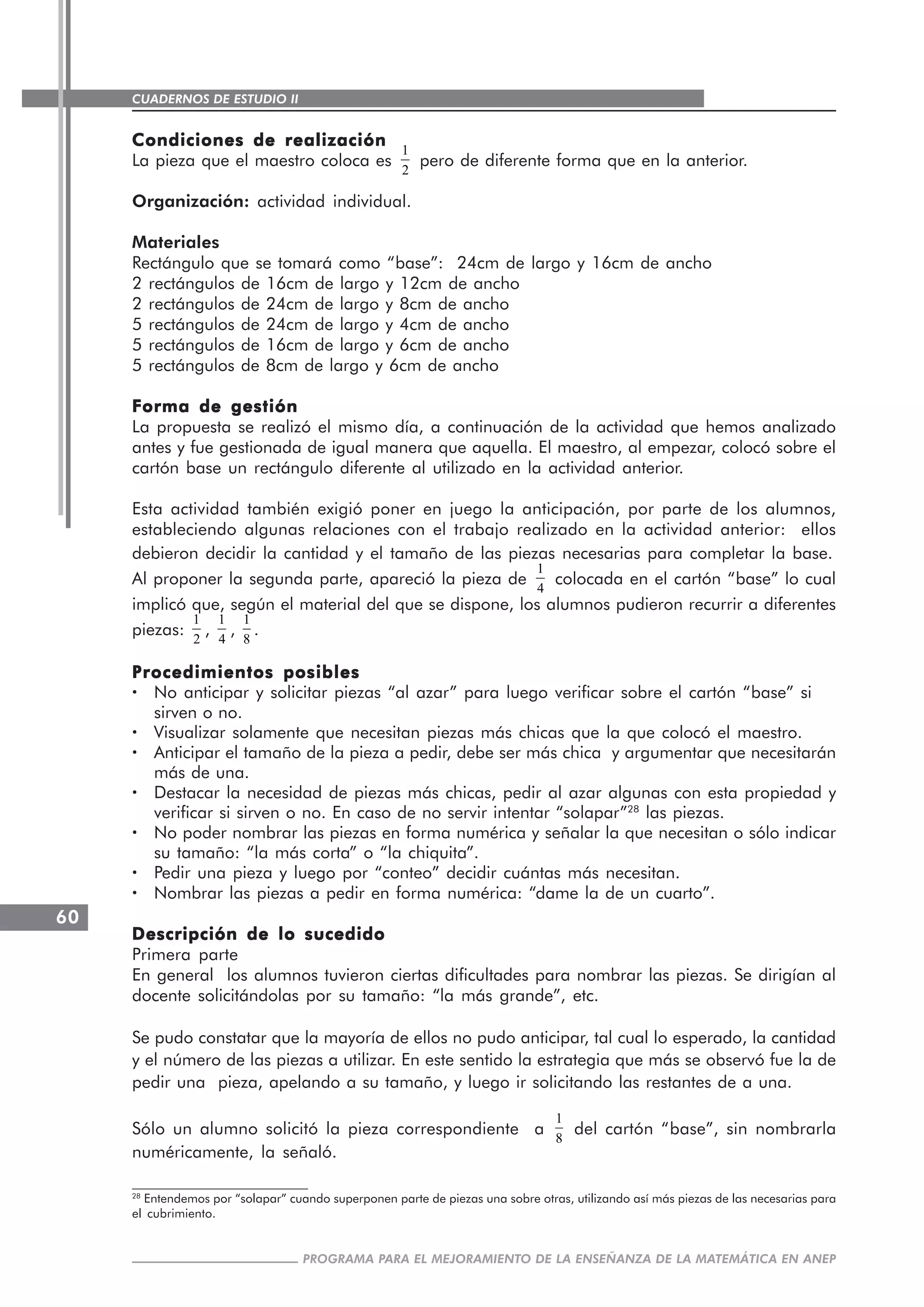 CUADERNOS DE ESTUDIO II
CUADERNOS DE ESTUDIO60
PROGRAMA PARA EL MEJORAMIENTO DE LA ENSEÑANZA DE LA MATEMÁTICA EN ANEP
Condiciones de realizaciónCondiciones de realizaciónCondiciones de realizaciónCondiciones de realizaciónCondiciones de realización
La pieza que el maestro coloca es
1
2
pero de diferente forma que en la anterior.
Organización: actividad individual.
Materiales
Rectángulo que se tomará como “base”: 24cm de largo y 16cm de ancho
2 rectángulos de 16cm de largo y 12cm de ancho
2 rectángulos de 24cm de largo y 8cm de ancho
5 rectángulos de 24cm de largo y 4cm de ancho
5 rectángulos de 16cm de largo y 6cm de ancho
5 rectángulos de 8cm de largo y 6cm de ancho
Forma de gestiónForma de gestiónForma de gestiónForma de gestiónForma de gestión
La propuesta se realizó el mismo día, a continuación de la actividad que hemos analizado
antes y fue gestionada de igual manera que aquella. El maestro, al empezar, colocó sobre el
cartón base un rectángulo diferente al utilizado en la actividad anterior.
Esta actividad también exigió poner en juego la anticipación, por parte de los alumnos,
estableciendo algunas relaciones con el trabajo realizado en la actividad anterior: ellos
debieron decidir la cantidad y el tamaño de las piezas necesarias para completar la base.
Al proponer la segunda parte, apareció la pieza de
1
4
colocada en el cartón “base” lo cual
implicó que, según el material del que se dispone, los alumnos pudieron recurrir a diferentes
piezas:
1
2
,
1
4
,
1
8
.
Procedimientos posiblesProcedimientos posiblesProcedimientos posiblesProcedimientos posiblesProcedimientos posibles
····· No anticipar y solicitar piezas “al azar” para luego verificar sobre el cartón “base” si
sirven o no.
····· Visualizar solamente que necesitan piezas más chicas que la que colocó el maestro.
····· Anticipar el tamaño de la pieza a pedir, debe ser más chica y argumentar que necesitarán
más de una.
····· Destacar la necesidad de piezas más chicas, pedir al azar algunas con esta propiedad y
verificar si sirven o no. En caso de no servir intentar “solapar”28
las piezas.
····· No poder nombrar las piezas en forma numérica y señalar la que necesitan o sólo indicar
su tamaño: “la más corta” o “la chiquita”.
····· Pedir una pieza y luego por “conteo” decidir cuántas más necesitan.
····· Nombrar las piezas a pedir en forma numérica: “dame la de un cuarto”.
Descripción de lo sucedidoDescripción de lo sucedidoDescripción de lo sucedidoDescripción de lo sucedidoDescripción de lo sucedido
Primera parte
En general los alumnos tuvieron ciertas dificultades para nombrar las piezas. Se dirigían al
docente solicitándolas por su tamaño: “la más grande”, etc.
Se pudo constatar que la mayoría de ellos no pudo anticipar, tal cual lo esperado, la cantidad
y el número de las piezas a utilizar. En este sentido la estrategia que más se observó fue la de
pedir una pieza, apelando a su tamaño, y luego ir solicitando las restantes de a una.
Sólo un alumno solicitó la pieza correspondiente a
1
8
del cartón “base”, sin nombrarla
numéricamente, la señaló.
28
Entendemos por “solapar” cuando superponen parte de piezas una sobre otras, utilizando así más piezas de las necesarias para
el cubrimiento.
 