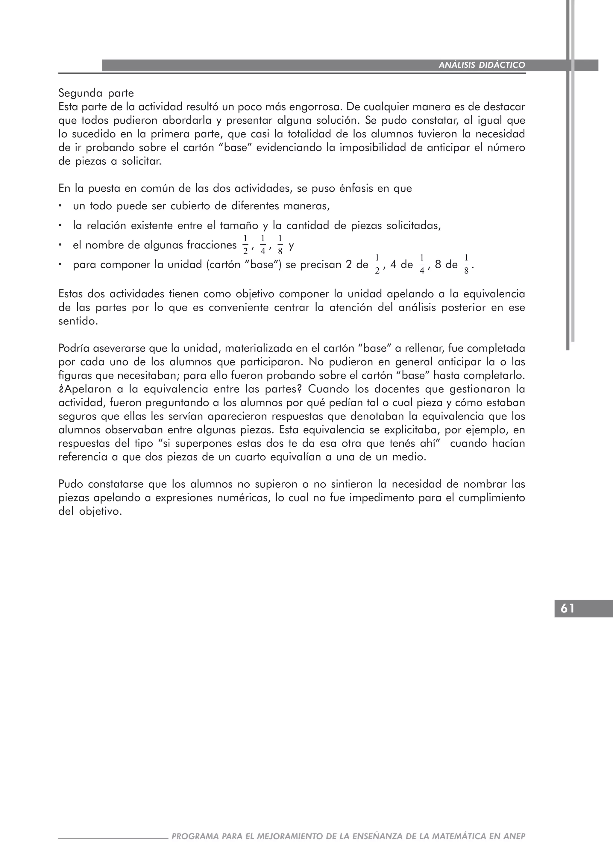 61
PROGRAMA PARA EL MEJORAMIENTO DE LA ENSEÑANZA DE LA MATEMÁTICA EN ANEP
ANÁLISIS DIDÁCTICO
Segunda parte
Esta parte de la actividad resultó un poco más engorrosa. De cualquier manera es de destacar
que todos pudieron abordarla y presentar alguna solución. Se pudo constatar, al igual que
lo sucedido en la primera parte, que casi la totalidad de los alumnos tuvieron la necesidad
de ir probando sobre el cartón “base” evidenciando la imposibilidad de anticipar el número
de piezas a solicitar.
En la puesta en común de las dos actividades, se puso énfasis en que
····· un todo puede ser cubierto de diferentes maneras,
····· la relación existente entre el tamaño y la cantidad de piezas solicitadas,
····· el nombre de algunas fracciones
1
2
,
1
4
,
1
8
y
····· para componer la unidad (cartón “base”) se precisan 2 de
1
2
, 4 de
1
4
, 8 de
1
8
.
Estas dos actividades tienen como objetivo componer la unidad apelando a la equivalencia
de las partes por lo que es conveniente centrar la atención del análisis posterior en ese
sentido.
Podría aseverarse que la unidad, materializada en el cartón “base” a rellenar, fue completada
por cada uno de los alumnos que participaron. No pudieron en general anticipar la o las
figuras que necesitaban; para ello fueron probando sobre el cartón “base” hasta completarlo.
¿Apelaron a la equivalencia entre las partes? Cuando los docentes que gestionaron la
actividad, fueron preguntando a los alumnos por qué pedían tal o cual pieza y cómo estaban
seguros que ellas les servían aparecieron respuestas que denotaban la equivalencia que los
alumnos observaban entre algunas piezas. Esta equivalencia se explicitaba, por ejemplo, en
respuestas del tipo “si superpones estas dos te da esa otra que tenés ahí” cuando hacían
referencia a que dos piezas de un cuarto equivalían a una de un medio.
Pudo constatarse que los alumnos no supieron o no sintieron la necesidad de nombrar las
piezas apelando a expresiones numéricas, lo cual no fue impedimento para el cumplimiento
del objetivo.
 
