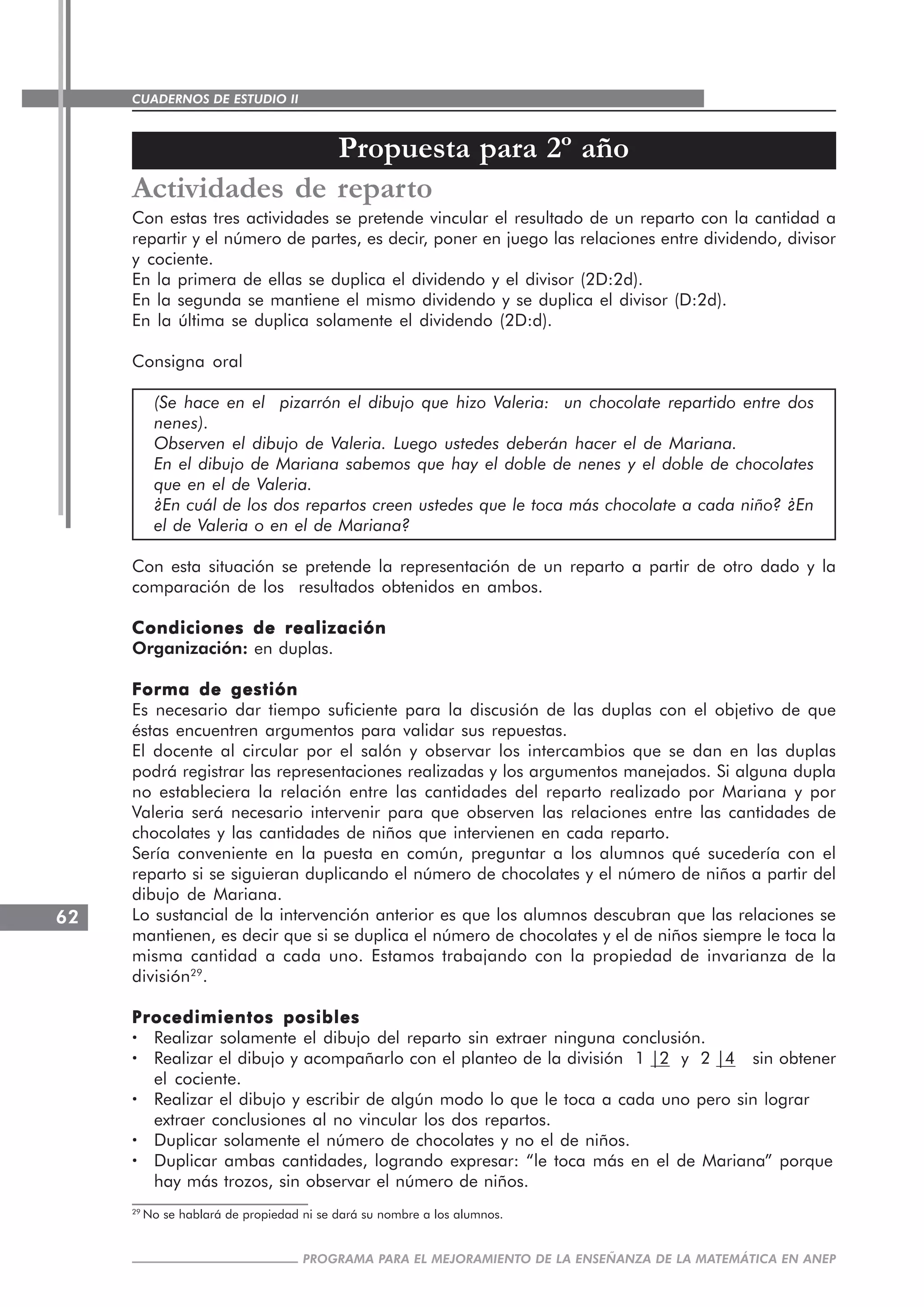 CUADERNOS DE ESTUDIO II
CUADERNOS DE ESTUDIO62
PROGRAMA PARA EL MEJORAMIENTO DE LA ENSEÑANZA DE LA MATEMÁTICA EN ANEP
Actividades de reparto
Con estas tres actividades se pretende vincular el resultado de un reparto con la cantidad a
repartir y el número de partes, es decir, poner en juego las relaciones entre dividendo, divisor
y cociente.
En la primera de ellas se duplica el dividendo y el divisor (2D:2d).
En la segunda se mantiene el mismo dividendo y se duplica el divisor (D:2d).
En la última se duplica solamente el dividendo (2D:d).
Consigna oral
(Se hace en el pizarrón el dibujo que hizo Valeria: un chocolate repartido entre dos
nenes).
Observen el dibujo de Valeria. Luego ustedes deberán hacer el de Mariana.
En el dibujo de Mariana sabemos que hay el doble de nenes y el doble de chocolates
que en el de Valeria.
¿En cuál de los dos repartos creen ustedes que le toca más chocolate a cada niño? ¿En
el de Valeria o en el de Mariana?
Con esta situación se pretende la representación de un reparto a partir de otro dado y la
comparación de los resultados obtenidos en ambos.
Condiciones de realizaciónCondiciones de realizaciónCondiciones de realizaciónCondiciones de realizaciónCondiciones de realización
Organización: en duplas.
Forma de gestiónForma de gestiónForma de gestiónForma de gestiónForma de gestión
Es necesario dar tiempo suficiente para la discusión de las duplas con el objetivo de que
éstas encuentren argumentos para validar sus repuestas.
El docente al circular por el salón y observar los intercambios que se dan en las duplas
podrá registrar las representaciones realizadas y los argumentos manejados. Si alguna dupla
no estableciera la relación entre las cantidades del reparto realizado por Mariana y por
Valeria será necesario intervenir para que observen las relaciones entre las cantidades de
chocolates y las cantidades de niños que intervienen en cada reparto.
Sería conveniente en la puesta en común, preguntar a los alumnos qué sucedería con el
reparto si se siguieran duplicando el número de chocolates y el número de niños a partir del
dibujo de Mariana.
Lo sustancial de la intervención anterior es que los alumnos descubran que las relaciones se
mantienen, es decir que si se duplica el número de chocolates y el de niños siempre le toca la
misma cantidad a cada uno. Estamos trabajando con la propiedad de invarianza de la
división29
.
Procedimientos posiblesProcedimientos posiblesProcedimientos posiblesProcedimientos posiblesProcedimientos posibles
····· Realizar solamente el dibujo del reparto sin extraer ninguna conclusión.
····· Realizar el dibujo y acompañarlo con el planteo de la división 1 |2 y 2 |4 sin obtener
el cociente.
····· Realizar el dibujo y escribir de algún modo lo que le toca a cada uno pero sin lograr
extraer conclusiones al no vincular los dos repartos.
····· Duplicar solamente el número de chocolates y no el de niños.
····· Duplicar ambas cantidades, logrando expresar: “le toca más en el de Mariana” porque
hay más trozos, sin observar el número de niños.
Propuesta para 2º año
29
No se hablará de propiedad ni se dará su nombre a los alumnos.
 