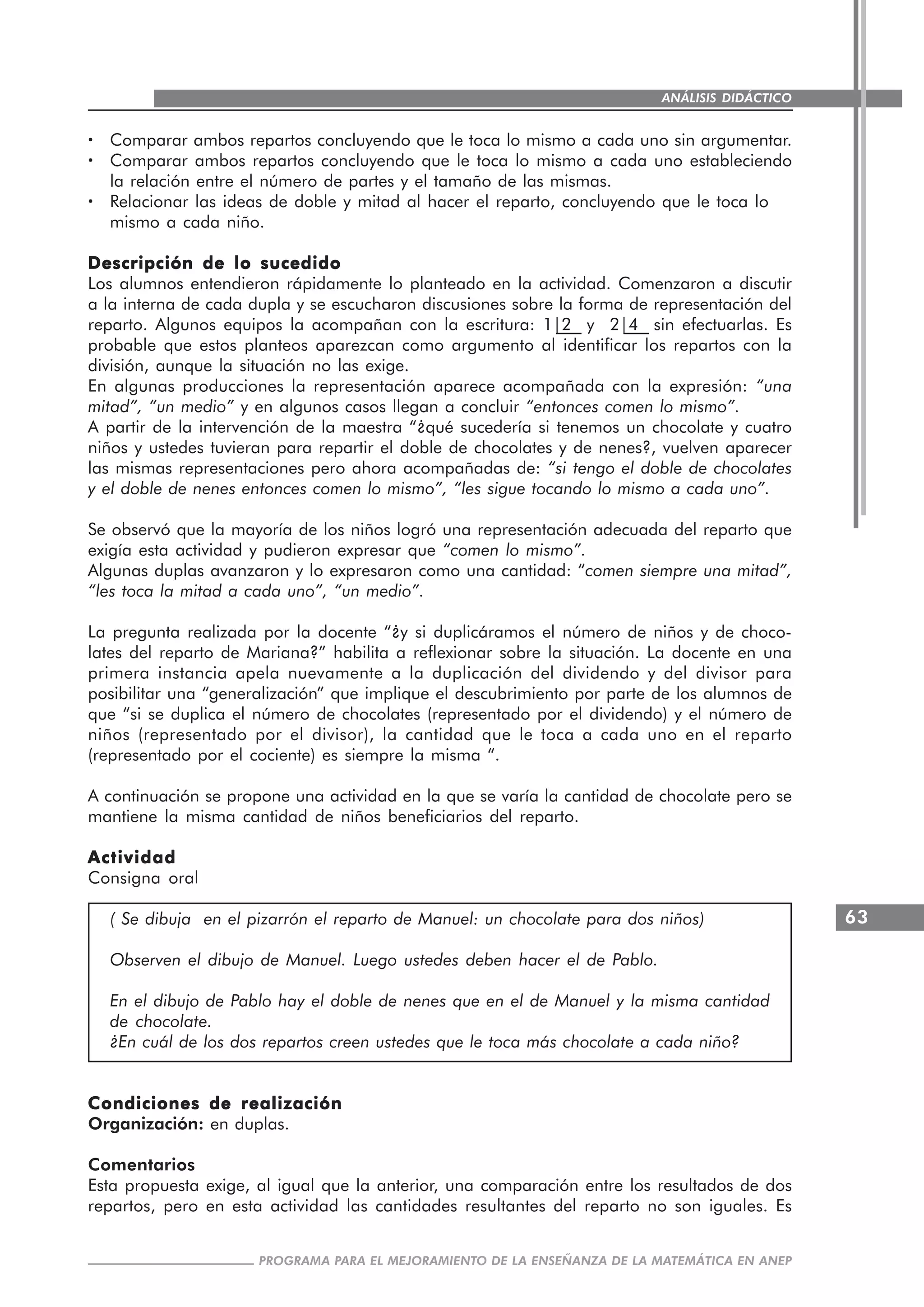 63
PROGRAMA PARA EL MEJORAMIENTO DE LA ENSEÑANZA DE LA MATEMÁTICA EN ANEP
ANÁLISIS DIDÁCTICO
····· Comparar ambos repartos concluyendo que le toca lo mismo a cada uno sin argumentar.
····· Comparar ambos repartos concluyendo que le toca lo mismo a cada uno estableciendo
la relación entre el número de partes y el tamaño de las mismas.
····· Relacionar las ideas de doble y mitad al hacer el reparto, concluyendo que le toca lo
mismo a cada niño.
Descripción de lo sucedidoDescripción de lo sucedidoDescripción de lo sucedidoDescripción de lo sucedidoDescripción de lo sucedido
Los alumnos entendieron rápidamente lo planteado en la actividad. Comenzaron a discutir
a la interna de cada dupla y se escucharon discusiones sobre la forma de representación del
reparto. Algunos equipos la acompañan con la escritura: 1|2 y 2|4 sin efectuarlas. Es
probable que estos planteos aparezcan como argumento al identificar los repartos con la
división, aunque la situación no las exige.
En algunas producciones la representación aparece acompañada con la expresión: “una
mitad”, “un medio” y en algunos casos llegan a concluir “entonces comen lo mismo”.
A partir de la intervención de la maestra “¿qué sucedería si tenemos un chocolate y cuatro
niños y ustedes tuvieran para repartir el doble de chocolates y de nenes?, vuelven aparecer
las mismas representaciones pero ahora acompañadas de: “si tengo el doble de chocolates
y el doble de nenes entonces comen lo mismo”, “les sigue tocando lo mismo a cada uno”.
Se observó que la mayoría de los niños logró una representación adecuada del reparto que
exigía esta actividad y pudieron expresar que “comen lo mismo”.
Algunas duplas avanzaron y lo expresaron como una cantidad: “comen siempre una mitad”,
“les toca la mitad a cada uno”, “un medio”.
La pregunta realizada por la docente “¿y si duplicáramos el número de niños y de choco-
lates del reparto de Mariana?” habilita a reflexionar sobre la situación. La docente en una
primera instancia apela nuevamente a la duplicación del dividendo y del divisor para
posibilitar una “generalización” que implique el descubrimiento por parte de los alumnos de
que “si se duplica el número de chocolates (representado por el dividendo) y el número de
niños (representado por el divisor), la cantidad que le toca a cada uno en el reparto
(representado por el cociente) es siempre la misma “.
A continuación se propone una actividad en la que se varía la cantidad de chocolate pero se
mantiene la misma cantidad de niños beneficiarios del reparto.
ActividadActividadActividadActividadActividad
Consigna oral
( Se dibuja en el pizarrón el reparto de Manuel: un chocolate para dos niños)
Observen el dibujo de Manuel. Luego ustedes deben hacer el de Pablo.
En el dibujo de Pablo hay el doble de nenes que en el de Manuel y la misma cantidad
de chocolate.
¿En cuál de los dos repartos creen ustedes que le toca más chocolate a cada niño?
Condiciones de realizaciónCondiciones de realizaciónCondiciones de realizaciónCondiciones de realizaciónCondiciones de realización
Organización: en duplas.
Comentarios
Esta propuesta exige, al igual que la anterior, una comparación entre los resultados de dos
repartos, pero en esta actividad las cantidades resultantes del reparto no son iguales. Es
 