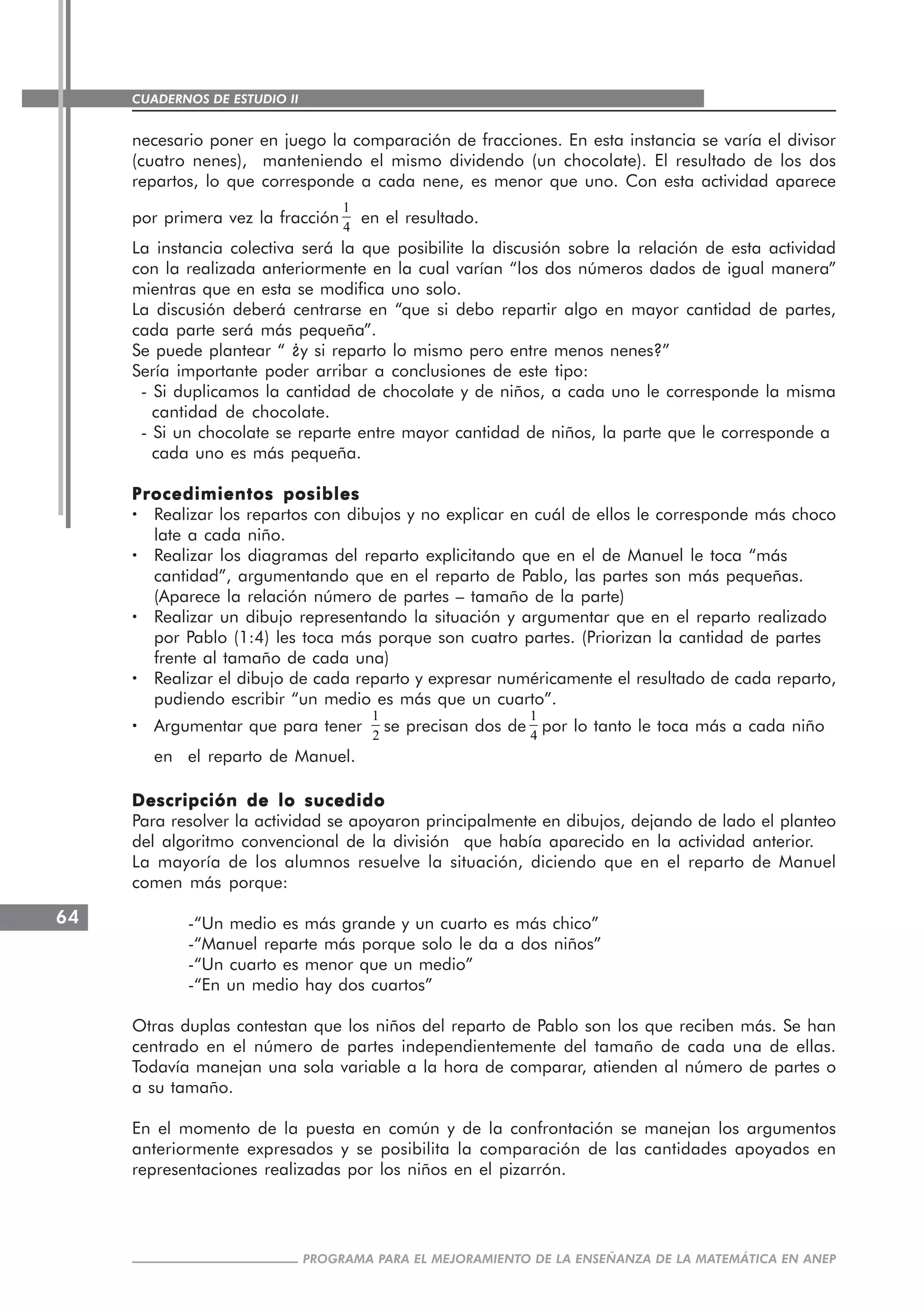 CUADERNOS DE ESTUDIO II
CUADERNOS DE ESTUDIO64
PROGRAMA PARA EL MEJORAMIENTO DE LA ENSEÑANZA DE LA MATEMÁTICA EN ANEP
necesario poner en juego la comparación de fracciones. En esta instancia se varía el divisor
(cuatro nenes), manteniendo el mismo dividendo (un chocolate). El resultado de los dos
repartos, lo que corresponde a cada nene, es menor que uno. Con esta actividad aparece
por primera vez la fracción
1
4
en el resultado.
La instancia colectiva será la que posibilite la discusión sobre la relación de esta actividad
con la realizada anteriormente en la cual varían “los dos números dados de igual manera”
mientras que en esta se modifica uno solo.
La discusión deberá centrarse en “que si debo repartir algo en mayor cantidad de partes,
cada parte será más pequeña”.
Se puede plantear “ ¿y si reparto lo mismo pero entre menos nenes?”
Sería importante poder arribar a conclusiones de este tipo:
- Si duplicamos la cantidad de chocolate y de niños, a cada uno le corresponde la misma
cantidad de chocolate.
- Si un chocolate se reparte entre mayor cantidad de niños, la parte que le corresponde a
cada uno es más pequeña.
Procedimientos posiblesProcedimientos posiblesProcedimientos posiblesProcedimientos posiblesProcedimientos posibles
····· Realizar los repartos con dibujos y no explicar en cuál de ellos le corresponde más choco
late a cada niño.
····· Realizar los diagramas del reparto explicitando que en el de Manuel le toca “más
cantidad”, argumentando que en el reparto de Pablo, las partes son más pequeñas.
(Aparece la relación número de partes – tamaño de la parte)
····· Realizar un dibujo representando la situación y argumentar que en el reparto realizado
por Pablo (1:4) les toca más porque son cuatro partes. (Priorizan la cantidad de partes
frente al tamaño de cada una)
····· Realizar el dibujo de cada reparto y expresar numéricamente el resultado de cada reparto,
pudiendo escribir “un medio es más que un cuarto”.
····· Argumentar que para tener
1
2
se precisan dos de
1
4
por lo tanto le toca más a cada niño
en el reparto de Manuel.
Descripción de lo sucedidoDescripción de lo sucedidoDescripción de lo sucedidoDescripción de lo sucedidoDescripción de lo sucedido
Para resolver la actividad se apoyaron principalmente en dibujos, dejando de lado el planteo
del algoritmo convencional de la división que había aparecido en la actividad anterior.
La mayoría de los alumnos resuelve la situación, diciendo que en el reparto de Manuel
comen más porque:
-“Un medio es más grande y un cuarto es más chico”
-“Manuel reparte más porque solo le da a dos niños”
-“Un cuarto es menor que un medio”
-“En un medio hay dos cuartos”
Otras duplas contestan que los niños del reparto de Pablo son los que reciben más. Se han
centrado en el número de partes independientemente del tamaño de cada una de ellas.
Todavía manejan una sola variable a la hora de comparar, atienden al número de partes o
a su tamaño.
En el momento de la puesta en común y de la confrontación se manejan los argumentos
anteriormente expresados y se posibilita la comparación de las cantidades apoyados en
representaciones realizadas por los niños en el pizarrón.
 