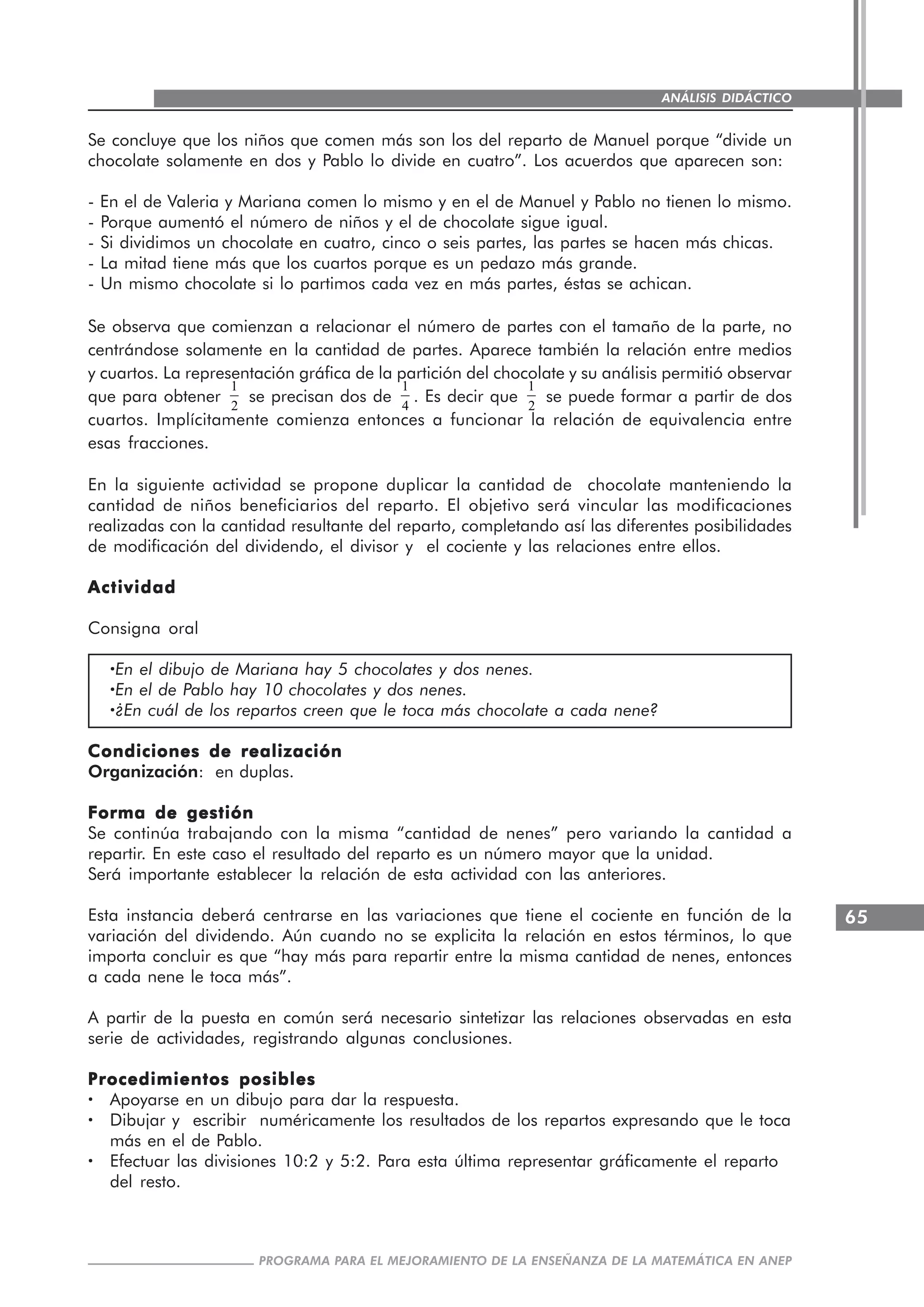 65
PROGRAMA PARA EL MEJORAMIENTO DE LA ENSEÑANZA DE LA MATEMÁTICA EN ANEP
ANÁLISIS DIDÁCTICO
Se concluye que los niños que comen más son los del reparto de Manuel porque “divide un
chocolate solamente en dos y Pablo lo divide en cuatro”. Los acuerdos que aparecen son:
- En el de Valeria y Mariana comen lo mismo y en el de Manuel y Pablo no tienen lo mismo.
- Porque aumentó el número de niños y el de chocolate sigue igual.
- Si dividimos un chocolate en cuatro, cinco o seis partes, las partes se hacen más chicas.
- La mitad tiene más que los cuartos porque es un pedazo más grande.
- Un mismo chocolate si lo partimos cada vez en más partes, éstas se achican.
Se observa que comienzan a relacionar el número de partes con el tamaño de la parte, no
centrándose solamente en la cantidad de partes. Aparece también la relación entre medios
y cuartos. La representación gráfica de la partición del chocolate y su análisis permitió observar
que para obtener
1
2
se precisan dos de
1
4
. Es decir que
1
2
se puede formar a partir de dos
cuartos. Implícitamente comienza entonces a funcionar la relación de equivalencia entre
esas fracciones.
En la siguiente actividad se propone duplicar la cantidad de chocolate manteniendo la
cantidad de niños beneficiarios del reparto. El objetivo será vincular las modificaciones
realizadas con la cantidad resultante del reparto, completando así las diferentes posibilidades
de modificación del dividendo, el divisor y el cociente y las relaciones entre ellos.
ActividadActividadActividadActividadActividad
Consigna oral
·····En el dibujo de Mariana hay 5 chocolates y dos nenes.
·····En el de Pablo hay 10 chocolates y dos nenes.
·····¿En cuál de los repartos creen que le toca más chocolate a cada nene?
Condiciones de realizaciónCondiciones de realizaciónCondiciones de realizaciónCondiciones de realizaciónCondiciones de realización
Organización: en duplas.
Forma de gestiónForma de gestiónForma de gestiónForma de gestiónForma de gestión
Se continúa trabajando con la misma “cantidad de nenes” pero variando la cantidad a
repartir. En este caso el resultado del reparto es un número mayor que la unidad.
Será importante establecer la relación de esta actividad con las anteriores.
Esta instancia deberá centrarse en las variaciones que tiene el cociente en función de la
variación del dividendo. Aún cuando no se explicita la relación en estos términos, lo que
importa concluir es que “hay más para repartir entre la misma cantidad de nenes, entonces
a cada nene le toca más”.
A partir de la puesta en común será necesario sintetizar las relaciones observadas en esta
serie de actividades, registrando algunas conclusiones.
Procedimientos posiblesProcedimientos posiblesProcedimientos posiblesProcedimientos posiblesProcedimientos posibles
····· Apoyarse en un dibujo para dar la respuesta.
····· Dibujar y escribir numéricamente los resultados de los repartos expresando que le toca
más en el de Pablo.
····· Efectuar las divisiones 10:2 y 5:2. Para esta última representar gráficamente el reparto
del resto.
 