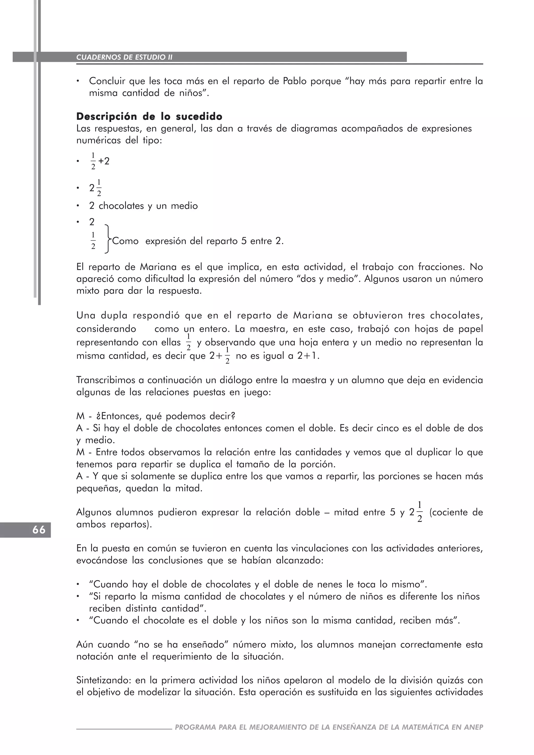 CUADERNOS DE ESTUDIO II
CUADERNOS DE ESTUDIO66
PROGRAMA PARA EL MEJORAMIENTO DE LA ENSEÑANZA DE LA MATEMÁTICA EN ANEP
····· Concluir que les toca más en el reparto de Pablo porque “hay más para repartir entre la
misma cantidad de niños”.
Descripción de lo sucedidoDescripción de lo sucedidoDescripción de lo sucedidoDescripción de lo sucedidoDescripción de lo sucedido
Las respuestas, en general, las dan a través de diagramas acompañados de expresiones
numéricas del tipo:
·····
1
2
+2
····· 2
1
2
····· 2 chocolates y un medio
····· 2
1
2
Como expresión del reparto 5 entre 2.
El reparto de Mariana es el que implica, en esta actividad, el trabajo con fracciones. No
apareció como dificultad la expresión del número “dos y medio”. Algunos usaron un número
mixto para dar la respuesta.
Una dupla respondió que en el reparto de Mariana se obtuvieron tres chocolates,
considerando como un entero. La maestra, en este caso, trabajó con hojas de papel
representando con ellas
1
2
y observando que una hoja entera y un medio no representan la
misma cantidad, es decir que 2+
1
2
no es igual a 2+1.
Transcribimos a continuación un diálogo entre la maestra y un alumno que deja en evidencia
algunas de las relaciones puestas en juego:
M - ¿Entonces, qué podemos decir?
A - Si hay el doble de chocolates entonces comen el doble. Es decir cinco es el doble de dos
y medio.
M - Entre todos observamos la relación entre las cantidades y vemos que al duplicar lo que
tenemos para repartir se duplica el tamaño de la porción.
A - Y que si solamente se duplica entre los que vamos a repartir, las porciones se hacen más
pequeñas, quedan la mitad.
Algunos alumnos pudieron expresar la relación doble – mitad entre 5 y 2
1
2
(cociente de
ambos repartos).
En la puesta en común se tuvieron en cuenta las vinculaciones con las actividades anteriores,
evocándose las conclusiones que se habían alcanzado:
····· “Cuando hay el doble de chocolates y el doble de nenes le toca lo mismo”.
····· “Si reparto la misma cantidad de chocolates y el número de niños es diferente los niños
reciben distinta cantidad”.
····· “Cuando el chocolate es el doble y los niños son la misma cantidad, reciben más”.
Aún cuando “no se ha enseñado” número mixto, los alumnos manejan correctamente esta
notación ante el requerimiento de la situación.
Sintetizando: en la primera actividad los niños apelaron al modelo de la división quizás con
el objetivo de modelizar la situación. Esta operación es sustituida en las siguientes actividades
 