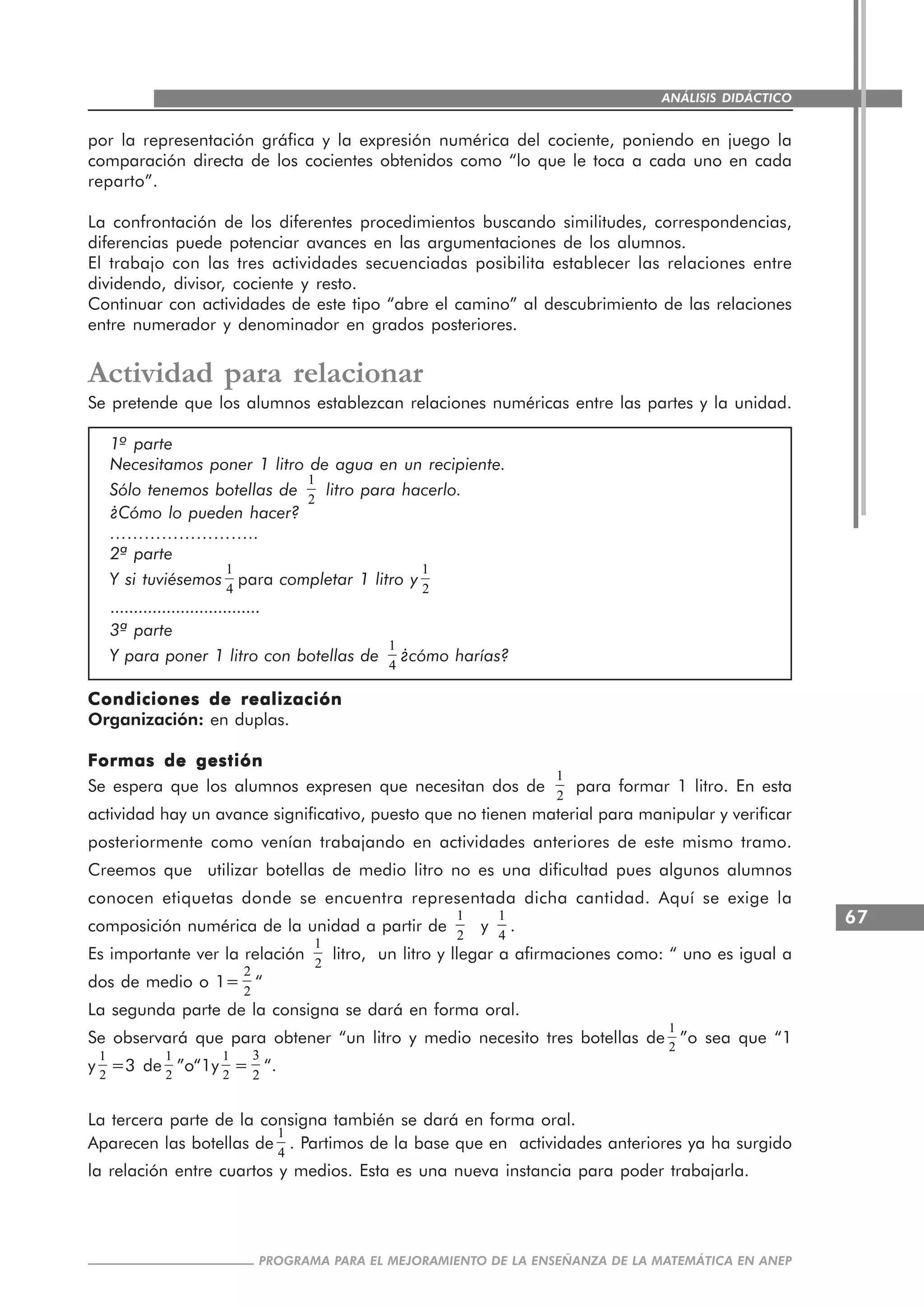 67
PROGRAMA PARA EL MEJORAMIENTO DE LA ENSEÑANZA DE LA MATEMÁTICA EN ANEP
ANÁLISIS DIDÁCTICO
por la representación gráfica y la expresión numérica del cociente, poniendo en juego la
comparación directa de los cocientes obtenidos como “lo que le toca a cada uno en cada
reparto”.
La confrontación de los diferentes procedimientos buscando similitudes, correspondencias,
diferencias puede potenciar avances en las argumentaciones de los alumnos.
El trabajo con las tres actividades secuenciadas posibilita establecer las relaciones entre
dividendo, divisor, cociente y resto.
Continuar con actividades de este tipo “abre el camino” al descubrimiento de las relaciones
entre numerador y denominador en grados posteriores.
Actividad para relacionar
Se pretende que los alumnos establezcan relaciones numéricas entre las partes y la unidad.
1º parte
Necesitamos poner 1 litro de agua en un recipiente.
Sólo tenemos botellas de
1
2
litro para hacerlo.
¿Cómo lo pueden hacer?
……………………..
2ª parte
Y si tuviésemos
1
4
para completar 1 litro y
1
2
................................
3ª parte
Y para poner 1 litro con botellas de
1
4
¿cómo harías?
Condiciones de realizaciónCondiciones de realizaciónCondiciones de realizaciónCondiciones de realizaciónCondiciones de realización
Organización: en duplas.
Formas de gestiónFormas de gestiónFormas de gestiónFormas de gestiónFormas de gestión
Se espera que los alumnos expresen que necesitan dos de
1
2
para formar 1 litro. En esta
actividad hay un avance significativo, puesto que no tienen material para manipular y verificar
posteriormente como venían trabajando en actividades anteriores de este mismo tramo.
Creemos que utilizar botellas de medio litro no es una dificultad pues algunos alumnos
conocen etiquetas donde se encuentra representada dicha cantidad. Aquí se exige la
composición numérica de la unidad a partir de
1
2
y
1
4
.
Es importante ver la relación
1
2
litro, un litro y llegar a afirmaciones como: “ uno es igual a
dos de medio o 1=
2
2
“
La segunda parte de la consigna se dará en forma oral.
Se observará que para obtener “un litro y medio necesito tres botellas de
1
2
”o sea que “1
y
1
2
=3 de
1
2
”o“1y
1
2
=
3
2
“.
La tercera parte de la consigna también se dará en forma oral.
Aparecen las botellas de
1
4
. Partimos de la base que en actividades anteriores ya ha surgido
la relación entre cuartos y medios. Esta es una nueva instancia para poder trabajarla.
 
