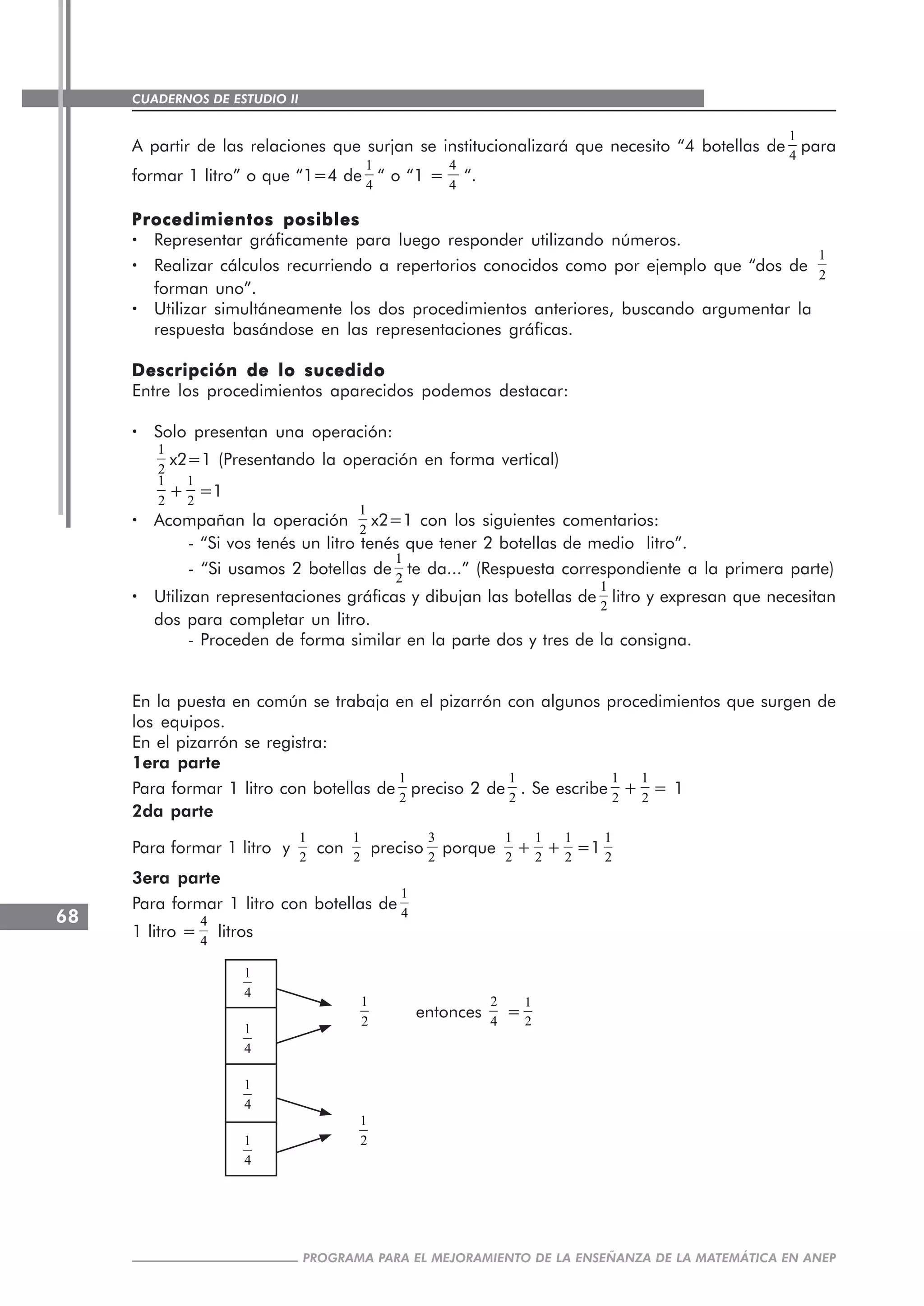CUADERNOS DE ESTUDIO II
CUADERNOS DE ESTUDIO68
PROGRAMA PARA EL MEJORAMIENTO DE LA ENSEÑANZA DE LA MATEMÁTICA EN ANEP
A partir de las relaciones que surjan se institucionalizará que necesito “4 botellas de
1
4
para
formar 1 litro” o que “1=4 de
1
4
“ o “1 =
4
4
“.
Procedimientos posiblesProcedimientos posiblesProcedimientos posiblesProcedimientos posiblesProcedimientos posibles
····· Representar gráficamente para luego responder utilizando números.
····· Realizar cálculos recurriendo a repertorios conocidos como por ejemplo que “dos de
1
2
forman uno”.
····· Utilizar simultáneamente los dos procedimientos anteriores, buscando argumentar la
respuesta basándose en las representaciones gráficas.
Descripción de lo sucedidoDescripción de lo sucedidoDescripción de lo sucedidoDescripción de lo sucedidoDescripción de lo sucedido
Entre los procedimientos aparecidos podemos destacar:
····· Solo presentan una operación:
1
2
x2=1 (Presentando la operación en forma vertical)
1
2
+
1
2
=1
····· Acompañan la operación
1
2
x2=1 con los siguientes comentarios:
- “Si vos tenés un litro tenés que tener 2 botellas de medio litro”.
- “Si usamos 2 botellas de
1
2
te da...” (Respuesta correspondiente a la primera parte)
····· Utilizan representaciones gráficas y dibujan las botellas de
1
2
litro y expresan que necesitan
dos para completar un litro.
- Proceden de forma similar en la parte dos y tres de la consigna.
En la puesta en común se trabaja en el pizarrón con algunos procedimientos que surgen de
los equipos.
En el pizarrón se registra:
1era parte
Para formar 1 litro con botellas de
1
2
preciso 2 de
1
2
. Se escribe
1
2
+
1
2
= 1
2da parte
Para formar 1 litro y
1
2
con
1
2
preciso
3
2
porque
1
2
+
1
2
+
1
2
=1
1
2
3era parte
Para formar 1 litro con botellas de
1
4
1 litro =
4
4
litros
1
4
1
4
1
4
1
4
1
2
entonces
2
4
=
1
2
1
2
 