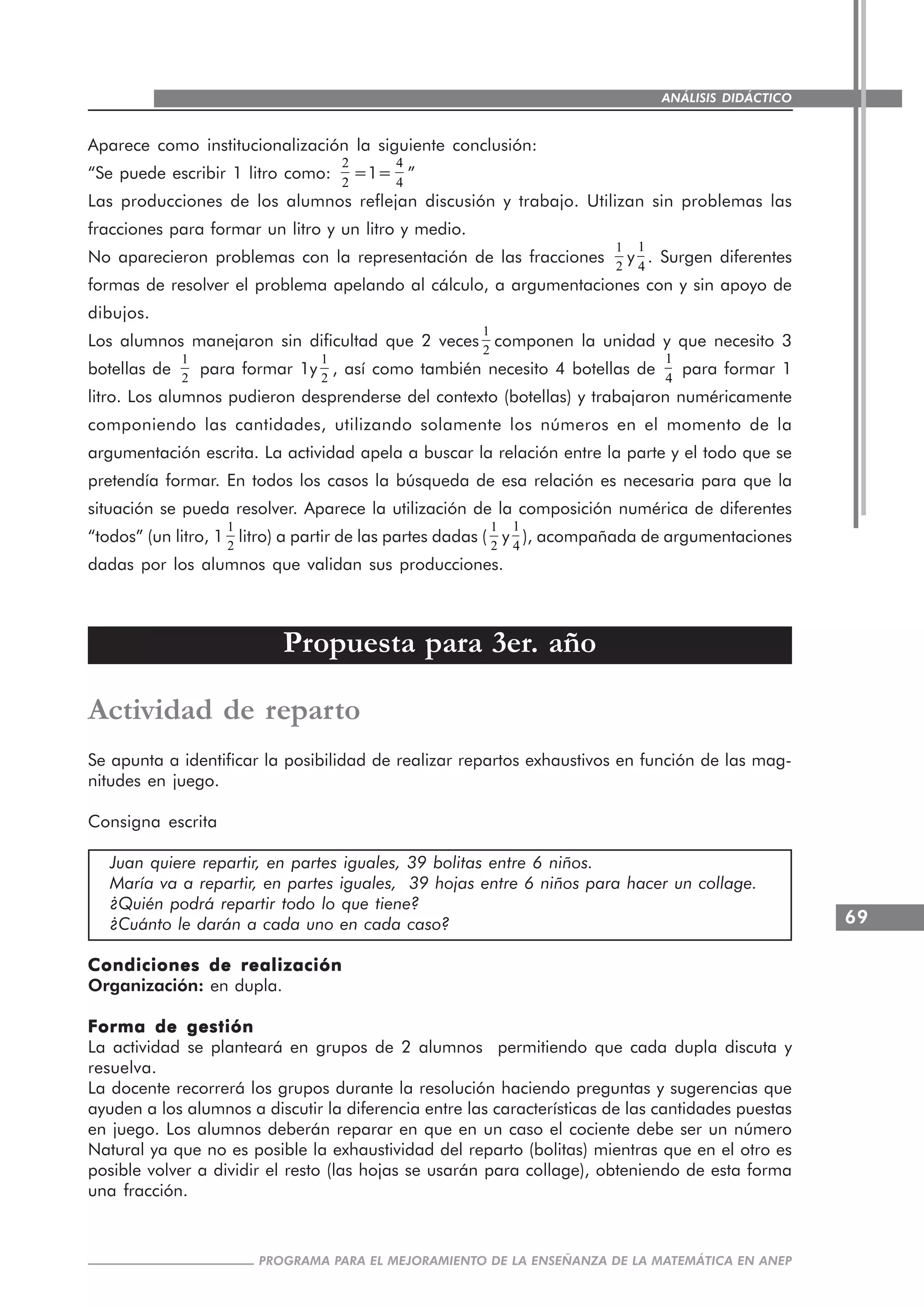 69
PROGRAMA PARA EL MEJORAMIENTO DE LA ENSEÑANZA DE LA MATEMÁTICA EN ANEP
ANÁLISIS DIDÁCTICO
Aparece como institucionalización la siguiente conclusión:
“Se puede escribir 1 litro como:
2
2
=1=
4
4
”
Las producciones de los alumnos reflejan discusión y trabajo. Utilizan sin problemas las
fracciones para formar un litro y un litro y medio.
No aparecieron problemas con la representación de las fracciones
1
2
y
1
4
. Surgen diferentes
formas de resolver el problema apelando al cálculo, a argumentaciones con y sin apoyo de
dibujos.
Los alumnos manejaron sin dificultad que 2 veces
1
2
componen la unidad y que necesito 3
botellas de
1
2
para formar 1y
1
2
, así como también necesito 4 botellas de
1
4
para formar 1
litro. Los alumnos pudieron desprenderse del contexto (botellas) y trabajaron numéricamente
componiendo las cantidades, utilizando solamente los números en el momento de la
argumentación escrita. La actividad apela a buscar la relación entre la parte y el todo que se
pretendía formar. En todos los casos la búsqueda de esa relación es necesaria para que la
situación se pueda resolver. Aparece la utilización de la composición numérica de diferentes
“todos” (un litro, 1
1
2
litro) a partir de las partes dadas (
1
2
y
1
4
), acompañada de argumentaciones
dadas por los alumnos que validan sus producciones.
Propuesta para 3er. año
Actividad de reparto
Se apunta a identificar la posibilidad de realizar repartos exhaustivos en función de las mag-
nitudes en juego.
Consigna escrita
Juan quiere repartir, en partes iguales, 39 bolitas entre 6 niños.
María va a repartir, en partes iguales, 39 hojas entre 6 niños para hacer un collage.
¿Quién podrá repartir todo lo que tiene?
¿Cuánto le darán a cada uno en cada caso?
Condiciones de realizaciónCondiciones de realizaciónCondiciones de realizaciónCondiciones de realizaciónCondiciones de realización
Organización: en dupla.
Forma de gestiónForma de gestiónForma de gestiónForma de gestiónForma de gestión
La actividad se planteará en grupos de 2 alumnos permitiendo que cada dupla discuta y
resuelva.
La docente recorrerá los grupos durante la resolución haciendo preguntas y sugerencias que
ayuden a los alumnos a discutir la diferencia entre las características de las cantidades puestas
en juego. Los alumnos deberán reparar en que en un caso el cociente debe ser un número
Natural ya que no es posible la exhaustividad del reparto (bolitas) mientras que en el otro es
posible volver a dividir el resto (las hojas se usarán para collage), obteniendo de esta forma
una fracción.
 