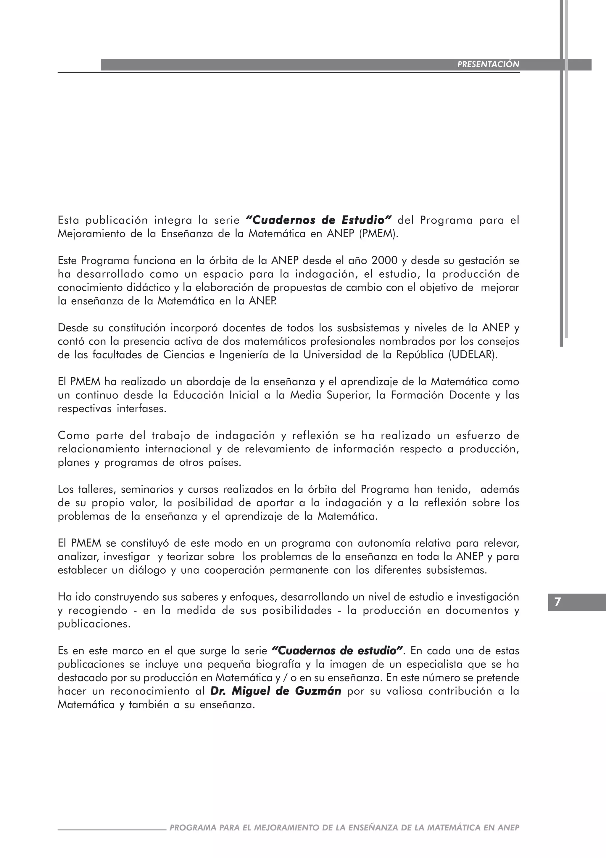 7
PROGRAMA PARA EL MEJORAMIENTO DE LA ENSEÑANZA DE LA MATEMÁTICA EN ANEP
PRESENTACIÓN
Esta publicación integra la serie “Cuadernos de Estudio”“Cuadernos de Estudio”“Cuadernos de Estudio”“Cuadernos de Estudio”“Cuadernos de Estudio” del Programa para el
Mejoramiento de la Enseñanza de la Matemática en ANEP (PMEM).
Este Programa funciona en la órbita de la ANEP desde el año 2000 y desde su gestación se
ha desarrollado como un espacio para la indagación, el estudio, la producción de
conocimiento didáctico y la elaboración de propuestas de cambio con el objetivo de mejorar
la enseñanza de la Matemática en la ANEP.
Desde su constitución incorporó docentes de todos los susbsistemas y niveles de la ANEP y
contó con la presencia activa de dos matemáticos profesionales nombrados por los consejos
de las facultades de Ciencias e Ingeniería de la Universidad de la República (UDELAR).
El PMEM ha realizado un abordaje de la enseñanza y el aprendizaje de la Matemática como
un continuo desde la Educación Inicial a la Media Superior, la Formación Docente y las
respectivas interfases.
Como parte del trabajo de indagación y reflexión se ha realizado un esfuerzo de
relacionamiento internacional y de relevamiento de información respecto a producción,
planes y programas de otros países.
Los talleres, seminarios y cursos realizados en la órbita del Programa han tenido, además
de su propio valor, la posibilidad de aportar a la indagación y a la reflexión sobre los
problemas de la enseñanza y el aprendizaje de la Matemática.
El PMEM se constituyó de este modo en un programa con autonomía relativa para relevar,
analizar, investigar y teorizar sobre los problemas de la enseñanza en toda la ANEP y para
establecer un diálogo y una cooperación permanente con los diferentes subsistemas.
Ha ido construyendo sus saberes y enfoques, desarrollando un nivel de estudio e investigación
y recogiendo - en la medida de sus posibilidades - la producción en documentos y
publicaciones.
Es en este marco en el que surge la serie “Cuadernos de estudio”“Cuadernos de estudio”“Cuadernos de estudio”“Cuadernos de estudio”“Cuadernos de estudio”. En cada una de estas
publicaciones se incluye una pequeña biografía y la imagen de un especialista que se ha
destacado por su producción en Matemática y / o en su enseñanza. En este número se pretende
hacer un reconocimiento al DrDrDrDrDr. Miguel de Guzmán. Miguel de Guzmán. Miguel de Guzmán. Miguel de Guzmán. Miguel de Guzmán por su valiosa contribución a la
Matemática y también a su enseñanza.
 