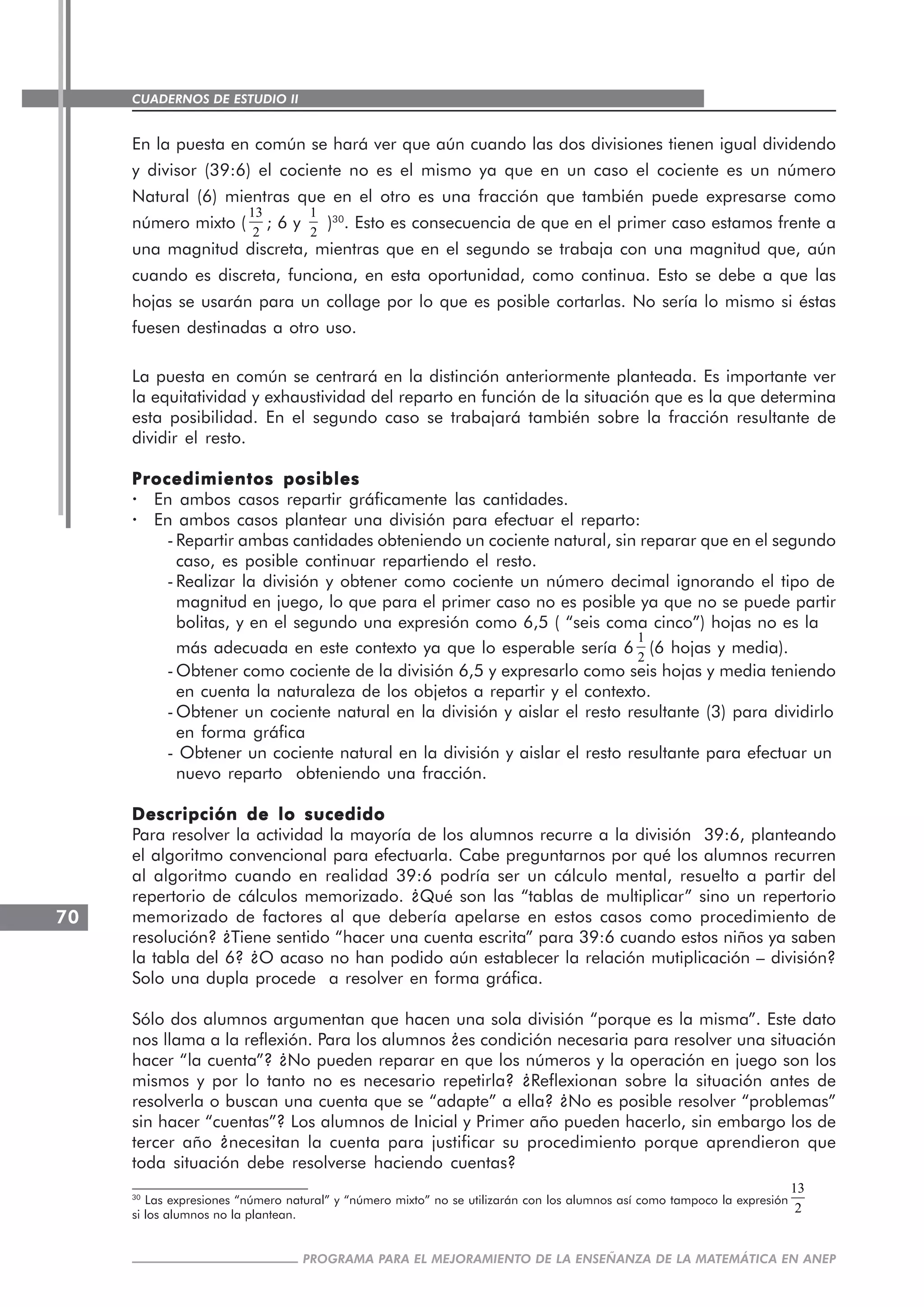 CUADERNOS DE ESTUDIO II
CUADERNOS DE ESTUDIO70
PROGRAMA PARA EL MEJORAMIENTO DE LA ENSEÑANZA DE LA MATEMÁTICA EN ANEP
En la puesta en común se hará ver que aún cuando las dos divisiones tienen igual dividendo
y divisor (39:6) el cociente no es el mismo ya que en un caso el cociente es un número
Natural (6) mientras que en el otro es una fracción que también puede expresarse como
número mixto (
13
2
; 6 y
1
2
)30
. Esto es consecuencia de que en el primer caso estamos frente a
una magnitud discreta, mientras que en el segundo se trabaja con una magnitud que, aún
cuando es discreta, funciona, en esta oportunidad, como continua. Esto se debe a que las
hojas se usarán para un collage por lo que es posible cortarlas. No sería lo mismo si éstas
fuesen destinadas a otro uso.
La puesta en común se centrará en la distinción anteriormente planteada. Es importante ver
la equitatividad y exhaustividad del reparto en función de la situación que es la que determina
esta posibilidad. En el segundo caso se trabajará también sobre la fracción resultante de
dividir el resto.
Procedimientos posiblesProcedimientos posiblesProcedimientos posiblesProcedimientos posiblesProcedimientos posibles
· En ambos casos repartir gráficamente las cantidades.
· En ambos casos plantear una división para efectuar el reparto:
-Repartir ambas cantidades obteniendo un cociente natural, sin reparar que en el segundo
caso, es posible continuar repartiendo el resto.
-Realizar la división y obtener como cociente un número decimal ignorando el tipo de
magnitud en juego, lo que para el primer caso no es posible ya que no se puede partir
bolitas, y en el segundo una expresión como 6,5 ( “seis coma cinco”) hojas no es la
más adecuada en este contexto ya que lo esperable sería 6
1
2
(6 hojas y media).
-Obtener como cociente de la división 6,5 y expresarlo como seis hojas y media teniendo
en cuenta la naturaleza de los objetos a repartir y el contexto.
-Obtener un cociente natural en la división y aislar el resto resultante (3) para dividirlo
en forma gráfica
- Obtener un cociente natural en la división y aislar el resto resultante para efectuar un
nuevo reparto obteniendo una fracción.
Descripción de lo sucedidoDescripción de lo sucedidoDescripción de lo sucedidoDescripción de lo sucedidoDescripción de lo sucedido
Para resolver la actividad la mayoría de los alumnos recurre a la división 39:6, planteando
el algoritmo convencional para efectuarla. Cabe preguntarnos por qué los alumnos recurren
al algoritmo cuando en realidad 39:6 podría ser un cálculo mental, resuelto a partir del
repertorio de cálculos memorizado. ¿Qué son las “tablas de multiplicar” sino un repertorio
memorizado de factores al que debería apelarse en estos casos como procedimiento de
resolución? ¿Tiene sentido “hacer una cuenta escrita” para 39:6 cuando estos niños ya saben
la tabla del 6? ¿O acaso no han podido aún establecer la relación mutiplicación – división?
Solo una dupla procede a resolver en forma gráfica.
Sólo dos alumnos argumentan que hacen una sola división “porque es la misma”. Este dato
nos llama a la reflexión. Para los alumnos ¿es condición necesaria para resolver una situación
hacer “la cuenta”? ¿No pueden reparar en que los números y la operación en juego son los
mismos y por lo tanto no es necesario repetirla? ¿Reflexionan sobre la situación antes de
resolverla o buscan una cuenta que se “adapte” a ella? ¿No es posible resolver “problemas”
sin hacer “cuentas”? Los alumnos de Inicial y Primer año pueden hacerlo, sin embargo los de
tercer año ¿necesitan la cuenta para justificar su procedimiento porque aprendieron que
toda situación debe resolverse haciendo cuentas?
30
Las expresiones “número natural” y “número mixto” no se utilizarán con los alumnos así como tampoco la expresión
13
2si los alumnos no la plantean.
 