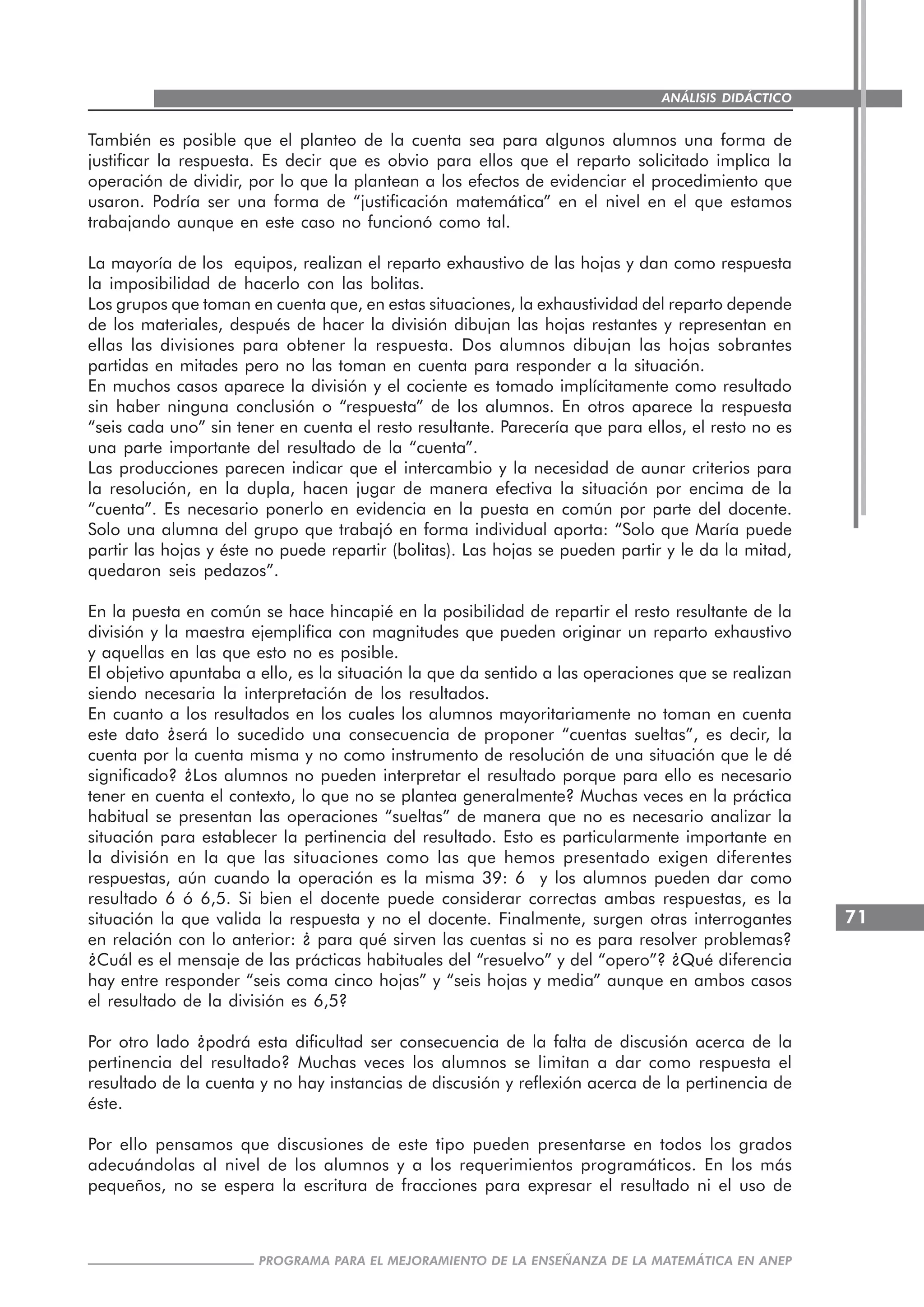 71
PROGRAMA PARA EL MEJORAMIENTO DE LA ENSEÑANZA DE LA MATEMÁTICA EN ANEP
ANÁLISIS DIDÁCTICO
También es posible que el planteo de la cuenta sea para algunos alumnos una forma de
justificar la respuesta. Es decir que es obvio para ellos que el reparto solicitado implica la
operación de dividir, por lo que la plantean a los efectos de evidenciar el procedimiento que
usaron. Podría ser una forma de “justificación matemática” en el nivel en el que estamos
trabajando aunque en este caso no funcionó como tal.
La mayoría de los equipos, realizan el reparto exhaustivo de las hojas y dan como respuesta
la imposibilidad de hacerlo con las bolitas.
Los grupos que toman en cuenta que, en estas situaciones, la exhaustividad del reparto depende
de los materiales, después de hacer la división dibujan las hojas restantes y representan en
ellas las divisiones para obtener la respuesta. Dos alumnos dibujan las hojas sobrantes
partidas en mitades pero no las toman en cuenta para responder a la situación.
En muchos casos aparece la división y el cociente es tomado implícitamente como resultado
sin haber ninguna conclusión o “respuesta” de los alumnos. En otros aparece la respuesta
“seis cada uno” sin tener en cuenta el resto resultante. Parecería que para ellos, el resto no es
una parte importante del resultado de la “cuenta”.
Las producciones parecen indicar que el intercambio y la necesidad de aunar criterios para
la resolución, en la dupla, hacen jugar de manera efectiva la situación por encima de la
“cuenta”. Es necesario ponerlo en evidencia en la puesta en común por parte del docente.
Solo una alumna del grupo que trabajó en forma individual aporta: “Solo que María puede
partir las hojas y éste no puede repartir (bolitas). Las hojas se pueden partir y le da la mitad,
quedaron seis pedazos”.
En la puesta en común se hace hincapié en la posibilidad de repartir el resto resultante de la
división y la maestra ejemplifica con magnitudes que pueden originar un reparto exhaustivo
y aquellas en las que esto no es posible.
El objetivo apuntaba a ello, es la situación la que da sentido a las operaciones que se realizan
siendo necesaria la interpretación de los resultados.
En cuanto a los resultados en los cuales los alumnos mayoritariamente no toman en cuenta
este dato ¿será lo sucedido una consecuencia de proponer “cuentas sueltas”, es decir, la
cuenta por la cuenta misma y no como instrumento de resolución de una situación que le dé
significado? ¿Los alumnos no pueden interpretar el resultado porque para ello es necesario
tener en cuenta el contexto, lo que no se plantea generalmente? Muchas veces en la práctica
habitual se presentan las operaciones “sueltas” de manera que no es necesario analizar la
situación para establecer la pertinencia del resultado. Esto es particularmente importante en
la división en la que las situaciones como las que hemos presentado exigen diferentes
respuestas, aún cuando la operación es la misma 39: 6 y los alumnos pueden dar como
resultado 6 ó 6,5. Si bien el docente puede considerar correctas ambas respuestas, es la
situación la que valida la respuesta y no el docente. Finalmente, surgen otras interrogantes
en relación con lo anterior: ¿ para qué sirven las cuentas si no es para resolver problemas?
¿Cuál es el mensaje de las prácticas habituales del “resuelvo” y del “opero”? ¿Qué diferencia
hay entre responder “seis coma cinco hojas” y “seis hojas y media” aunque en ambos casos
el resultado de la división es 6,5?
Por otro lado ¿podrá esta dificultad ser consecuencia de la falta de discusión acerca de la
pertinencia del resultado? Muchas veces los alumnos se limitan a dar como respuesta el
resultado de la cuenta y no hay instancias de discusión y reflexión acerca de la pertinencia de
éste.
Por ello pensamos que discusiones de este tipo pueden presentarse en todos los grados
adecuándolas al nivel de los alumnos y a los requerimientos programáticos. En los más
pequeños, no se espera la escritura de fracciones para expresar el resultado ni el uso de
 