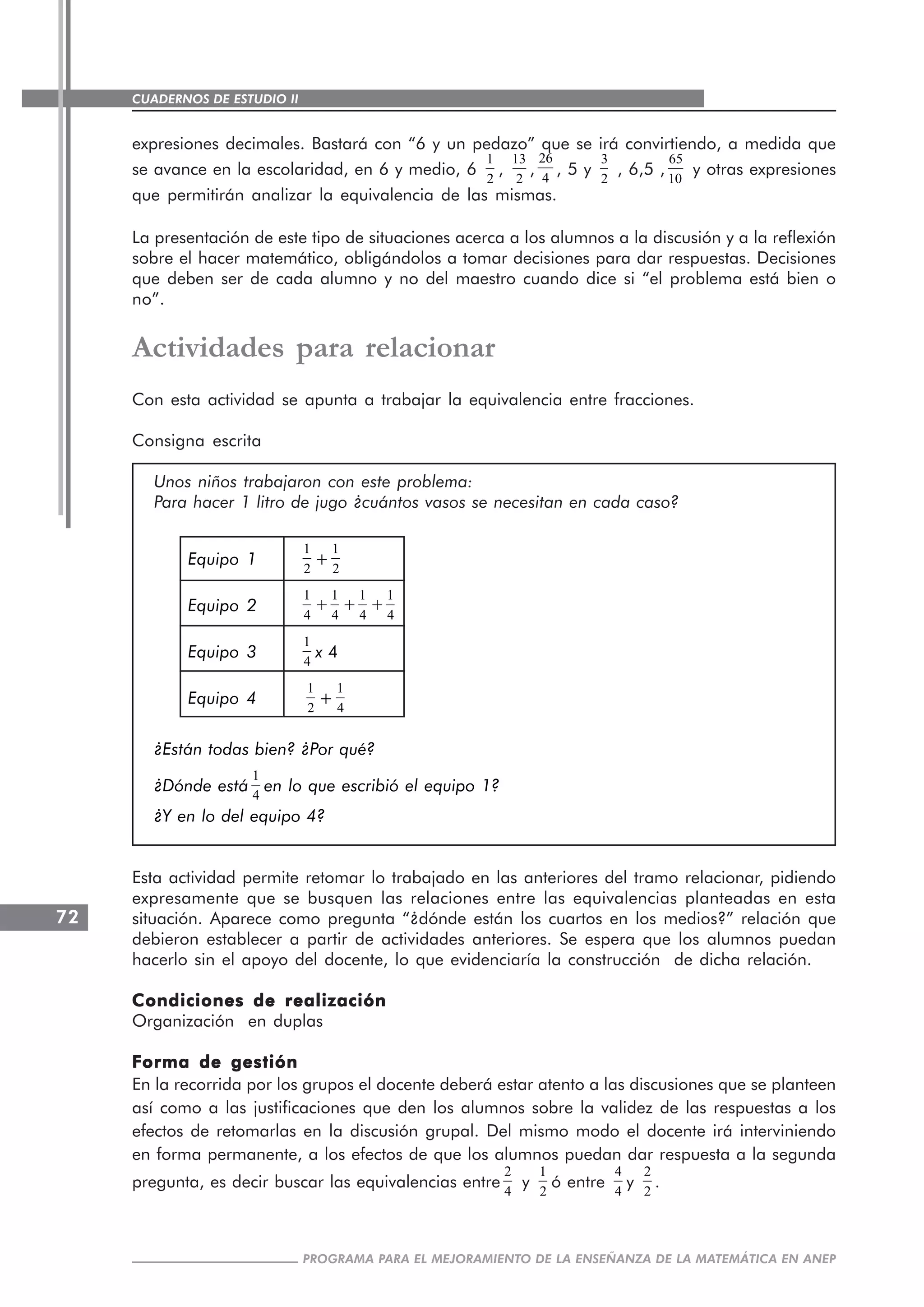 CUADERNOS DE ESTUDIO II
CUADERNOS DE ESTUDIO72
PROGRAMA PARA EL MEJORAMIENTO DE LA ENSEÑANZA DE LA MATEMÁTICA EN ANEP
expresiones decimales. Bastará con “6 y un pedazo” que se irá convirtiendo, a medida que
se avance en la escolaridad, en 6 y medio, 6
1
2
,
13
2
,
26
4
, 5 y
3
2
, 6,5 ,
65
10
y otras expresiones
que permitirán analizar la equivalencia de las mismas.
La presentación de este tipo de situaciones acerca a los alumnos a la discusión y a la reflexión
sobre el hacer matemático, obligándolos a tomar decisiones para dar respuestas. Decisiones
que deben ser de cada alumno y no del maestro cuando dice si “el problema está bien o
no”.
Actividades para relacionar
Con esta actividad se apunta a trabajar la equivalencia entre fracciones.
Consigna escrita
Unos niños trabajaron con este problema:
Para hacer 1 litro de jugo ¿cuántos vasos se necesitan en cada caso?
Equipo 1
1
2
+
1
2
Equipo 2
1
4
+
1
4
+
1
4
+
1
4
Equipo 3
1
4
x 4
Equipo 4
1
2
+
1
4
¿Están todas bien? ¿Por qué?
¿Dónde está
1
4
en lo que escribió el equipo 1?
¿Y en lo del equipo 4?
Esta actividad permite retomar lo trabajado en las anteriores del tramo relacionar, pidiendo
expresamente que se busquen las relaciones entre las equivalencias planteadas en esta
situación. Aparece como pregunta “¿dónde están los cuartos en los medios?” relación que
debieron establecer a partir de actividades anteriores. Se espera que los alumnos puedan
hacerlo sin el apoyo del docente, lo que evidenciaría la construcción de dicha relación.
Condiciones de realizaciónCondiciones de realizaciónCondiciones de realizaciónCondiciones de realizaciónCondiciones de realización
Organización en duplas
Forma de gestiónForma de gestiónForma de gestiónForma de gestiónForma de gestión
En la recorrida por los grupos el docente deberá estar atento a las discusiones que se planteen
así como a las justificaciones que den los alumnos sobre la validez de las respuestas a los
efectos de retomarlas en la discusión grupal. Del mismo modo el docente irá interviniendo
en forma permanente, a los efectos de que los alumnos puedan dar respuesta a la segunda
pregunta, es decir buscar las equivalencias entre
2
4
y
1
2
ó entre
4
4
y
2
2
.
 