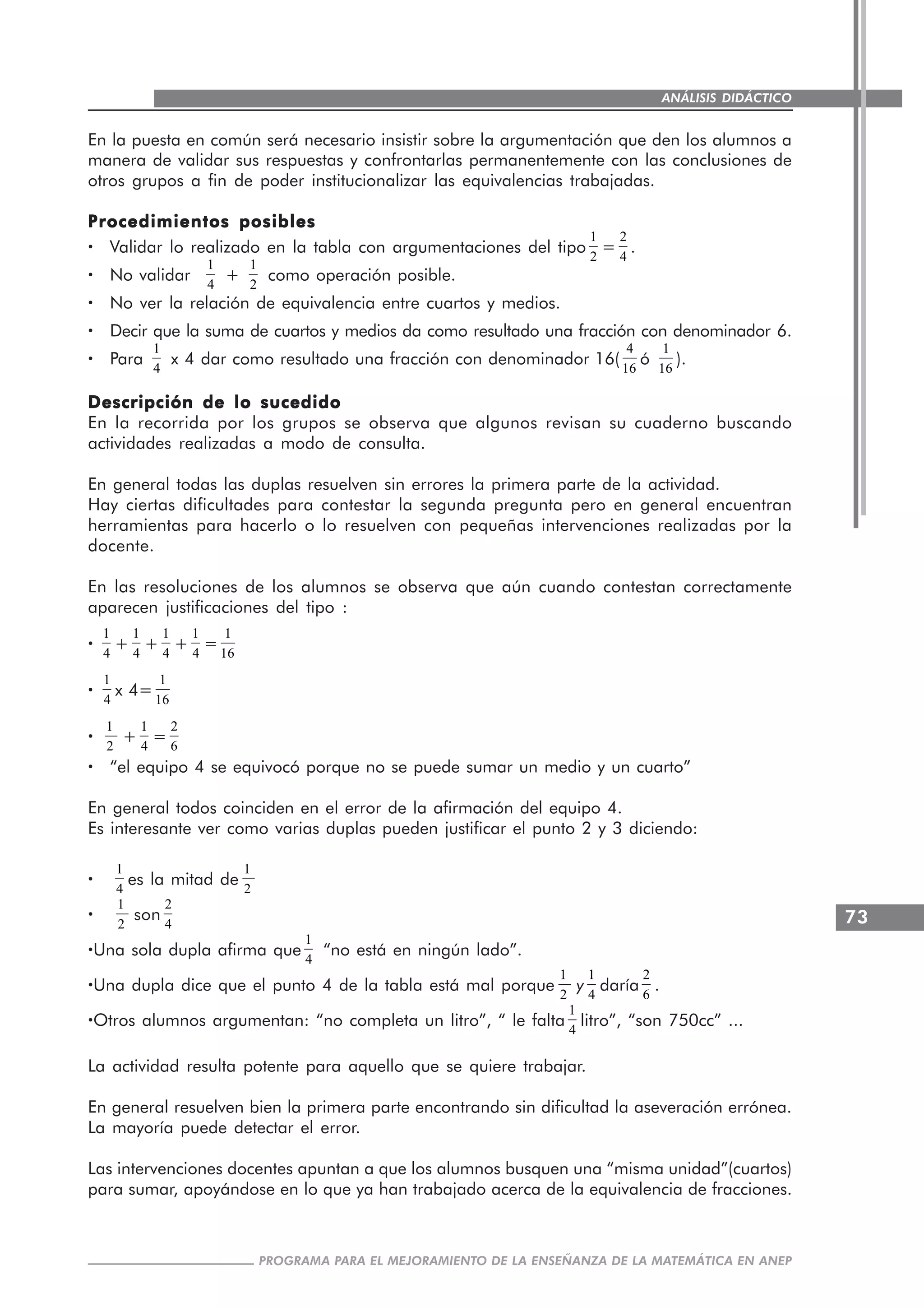 73
PROGRAMA PARA EL MEJORAMIENTO DE LA ENSEÑANZA DE LA MATEMÁTICA EN ANEP
ANÁLISIS DIDÁCTICO
En la puesta en común será necesario insistir sobre la argumentación que den los alumnos a
manera de validar sus respuestas y confrontarlas permanentemente con las conclusiones de
otros grupos a fin de poder institucionalizar las equivalencias trabajadas.
Procedimientos posiblesProcedimientos posiblesProcedimientos posiblesProcedimientos posiblesProcedimientos posibles
····· Validar lo realizado en la tabla con argumentaciones del tipo
1
2
=
2
4
.
····· No validar
1
4
+
1
2
como operación posible.
····· No ver la relación de equivalencia entre cuartos y medios.
····· Decir que la suma de cuartos y medios da como resultado una fracción con denominador 6.
····· Para
1
4
x 4 dar como resultado una fracción con denominador 16(
4
16
ó
1
16
).
Descripción de lo sucedidoDescripción de lo sucedidoDescripción de lo sucedidoDescripción de lo sucedidoDescripción de lo sucedido
En la recorrida por los grupos se observa que algunos revisan su cuaderno buscando
actividades realizadas a modo de consulta.
En general todas las duplas resuelven sin errores la primera parte de la actividad.
Hay ciertas dificultades para contestar la segunda pregunta pero en general encuentran
herramientas para hacerlo o lo resuelven con pequeñas intervenciones realizadas por la
docente.
En las resoluciones de los alumnos se observa que aún cuando contestan correctamente
aparecen justificaciones del tipo :
·····
1
4
+
1
4
+
1
4
+
1
4
=
1
16
·····
1
4
x 4=
1
16
·····
1
2
+
1
4
=
2
6
····· “el equipo 4 se equivocó porque no se puede sumar un medio y un cuarto”
En general todos coinciden en el error de la afirmación del equipo 4.
Es interesante ver como varias duplas pueden justificar el punto 2 y 3 diciendo:
·····
1
4
es la mitad de
1
2
·····
1
2
son
2
4
·····Una sola dupla afirma que
1
4
“no está en ningún lado”.
·····Una dupla dice que el punto 4 de la tabla está mal porque
1
2
y
1
4
daría
2
6
.
·····Otros alumnos argumentan: “no completa un litro”, “ le falta
1
4
litro”, “son 750cc” ...
La actividad resulta potente para aquello que se quiere trabajar.
En general resuelven bien la primera parte encontrando sin dificultad la aseveración errónea.
La mayoría puede detectar el error.
Las intervenciones docentes apuntan a que los alumnos busquen una “misma unidad”(cuartos)
para sumar, apoyándose en lo que ya han trabajado acerca de la equivalencia de fracciones.
 