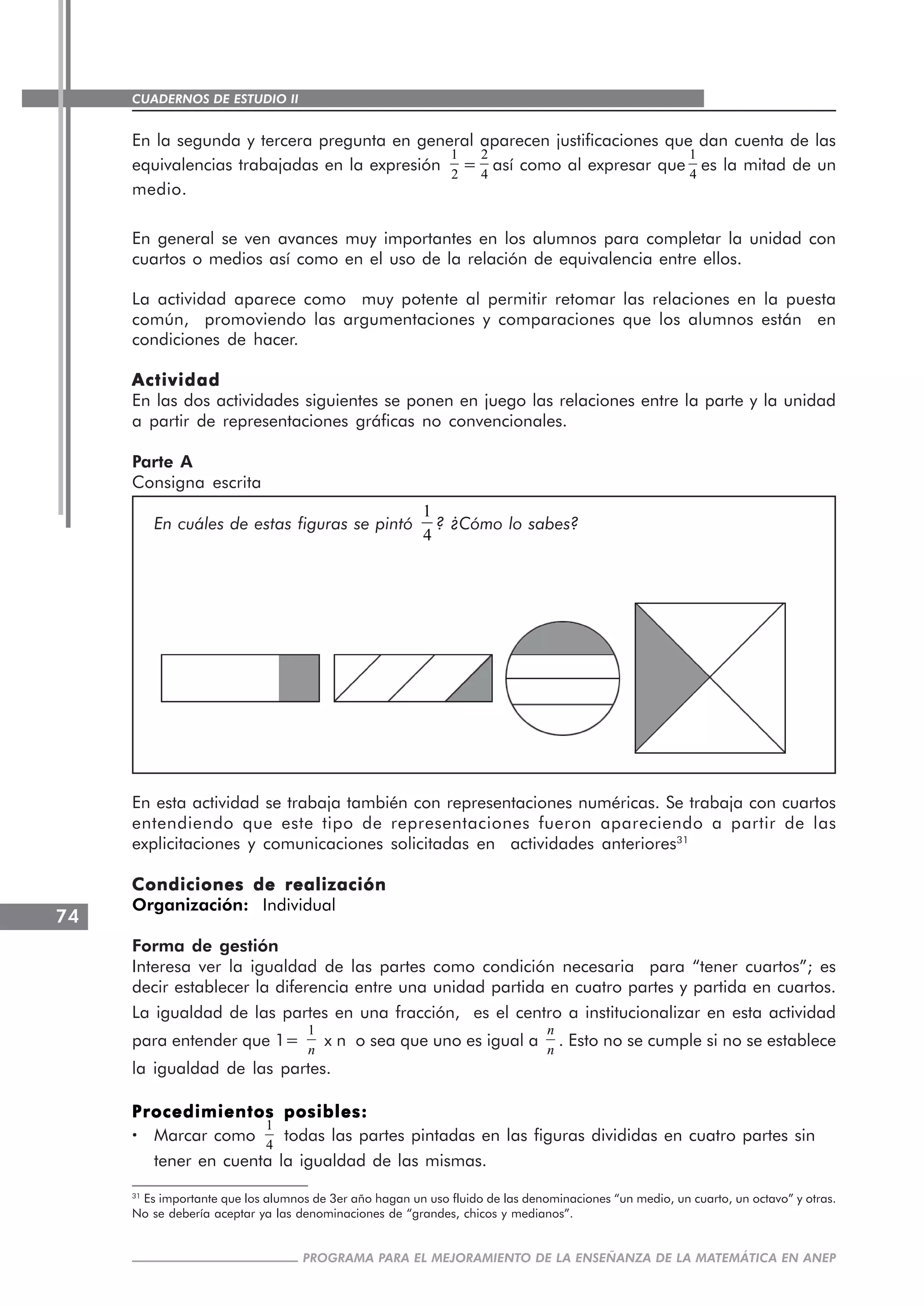 CUADERNOS DE ESTUDIO II
CUADERNOS DE ESTUDIO74
PROGRAMA PARA EL MEJORAMIENTO DE LA ENSEÑANZA DE LA MATEMÁTICA EN ANEP
En la segunda y tercera pregunta en general aparecen justificaciones que dan cuenta de las
equivalencias trabajadas en la expresión
1
2
=
2
4
así como al expresar que
1
4
es la mitad de un
medio.
En general se ven avances muy importantes en los alumnos para completar la unidad con
cuartos o medios así como en el uso de la relación de equivalencia entre ellos.
La actividad aparece como muy potente al permitir retomar las relaciones en la puesta
común, promoviendo las argumentaciones y comparaciones que los alumnos están en
condiciones de hacer.
ActividadActividadActividadActividadActividad
En las dos actividades siguientes se ponen en juego las relaciones entre la parte y la unidad
a partir de representaciones gráficas no convencionales.
Parte A
Consigna escrita
En cuáles de estas figuras se pintó
1
4
? ¿Cómo lo sabes?
En esta actividad se trabaja también con representaciones numéricas. Se trabaja con cuartos
entendiendo que este tipo de representaciones fueron apareciendo a partir de las
explicitaciones y comunicaciones solicitadas en actividades anteriores31
Condiciones de realizaciónCondiciones de realizaciónCondiciones de realizaciónCondiciones de realizaciónCondiciones de realización
Organización: Individual
Forma de gestión
Interesa ver la igualdad de las partes como condición necesaria para “tener cuartos”; es
decir establecer la diferencia entre una unidad partida en cuatro partes y partida en cuartos.
La igualdad de las partes en una fracción, es el centro a institucionalizar en esta actividad
para entender que 1=
1
n
x n o sea que uno es igual a
n
n
. Esto no se cumple si no se establece
la igualdad de las partes.
Procedimientos posibles:Procedimientos posibles:Procedimientos posibles:Procedimientos posibles:Procedimientos posibles:
····· Marcar como
1
4
todas las partes pintadas en las figuras divididas en cuatro partes sin
tener en cuenta la igualdad de las mismas.
31
Es importante que los alumnos de 3er año hagan un uso fluido de las denominaciones “un medio, un cuarto, un octavo” y otras.
No se debería aceptar ya las denominaciones de “grandes, chicos y medianos”.
 