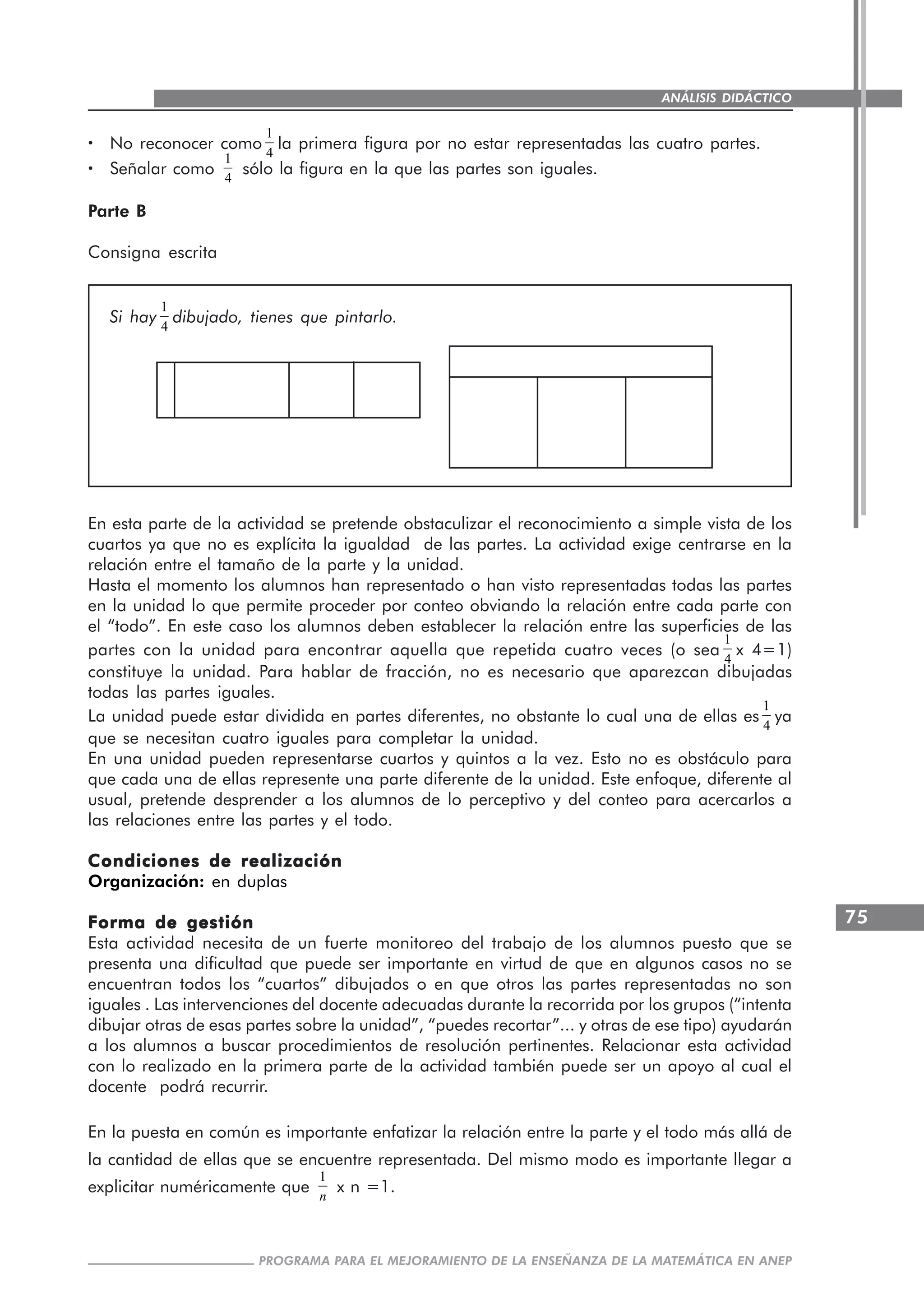 75
PROGRAMA PARA EL MEJORAMIENTO DE LA ENSEÑANZA DE LA MATEMÁTICA EN ANEP
ANÁLISIS DIDÁCTICO
····· No reconocer como
1
4
la primera figura por no estar representadas las cuatro partes.
····· Señalar como
1
4
sólo la figura en la que las partes son iguales.
Parte B
Consigna escrita
Si hay
1
4
dibujado, tienes que pintarlo.
En esta parte de la actividad se pretende obstaculizar el reconocimiento a simple vista de los
cuartos ya que no es explícita la igualdad de las partes. La actividad exige centrarse en la
relación entre el tamaño de la parte y la unidad.
Hasta el momento los alumnos han representado o han visto representadas todas las partes
en la unidad lo que permite proceder por conteo obviando la relación entre cada parte con
el “todo”. En este caso los alumnos deben establecer la relación entre las superficies de las
partes con la unidad para encontrar aquella que repetida cuatro veces (o sea
1
4
x 4=1)
constituye la unidad. Para hablar de fracción, no es necesario que aparezcan dibujadas
todas las partes iguales.
La unidad puede estar dividida en partes diferentes, no obstante lo cual una de ellas es
1
4
ya
que se necesitan cuatro iguales para completar la unidad.
En una unidad pueden representarse cuartos y quintos a la vez. Esto no es obstáculo para
que cada una de ellas represente una parte diferente de la unidad. Este enfoque, diferente al
usual, pretende desprender a los alumnos de lo perceptivo y del conteo para acercarlos a
las relaciones entre las partes y el todo.
Condiciones de realizaciónCondiciones de realizaciónCondiciones de realizaciónCondiciones de realizaciónCondiciones de realización
Organización: en duplas
Forma de gestiónForma de gestiónForma de gestiónForma de gestiónForma de gestión
Esta actividad necesita de un fuerte monitoreo del trabajo de los alumnos puesto que se
presenta una dificultad que puede ser importante en virtud de que en algunos casos no se
encuentran todos los “cuartos” dibujados o en que otros las partes representadas no son
iguales . Las intervenciones del docente adecuadas durante la recorrida por los grupos (“intenta
dibujar otras de esas partes sobre la unidad”, “puedes recortar”... y otras de ese tipo) ayudarán
a los alumnos a buscar procedimientos de resolución pertinentes. Relacionar esta actividad
con lo realizado en la primera parte de la actividad también puede ser un apoyo al cual el
docente podrá recurrir.
En la puesta en común es importante enfatizar la relación entre la parte y el todo más allá de
la cantidad de ellas que se encuentre representada. Del mismo modo es importante llegar a
explicitar numéricamente que
1
n
x n =1.
 