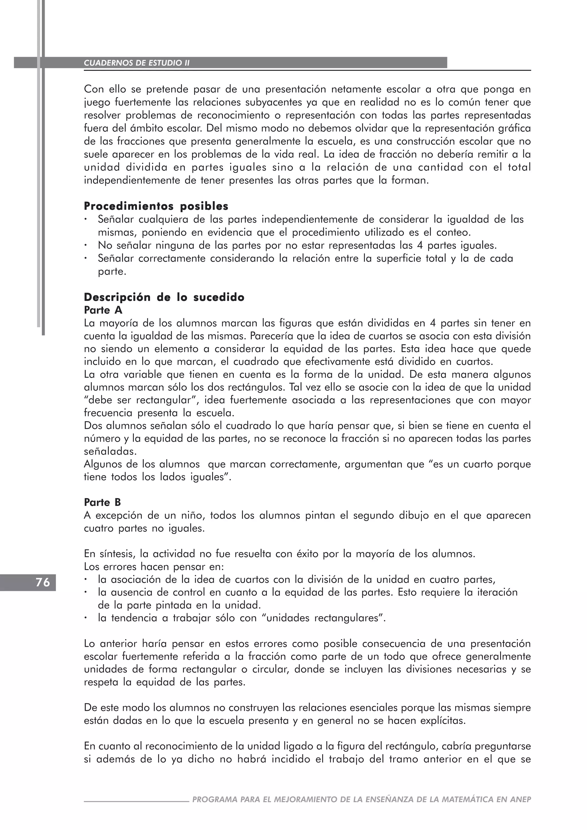 CUADERNOS DE ESTUDIO II
CUADERNOS DE ESTUDIO76
PROGRAMA PARA EL MEJORAMIENTO DE LA ENSEÑANZA DE LA MATEMÁTICA EN ANEP
Con ello se pretende pasar de una presentación netamente escolar a otra que ponga en
juego fuertemente las relaciones subyacentes ya que en realidad no es lo común tener que
resolver problemas de reconocimiento o representación con todas las partes representadas
fuera del ámbito escolar. Del mismo modo no debemos olvidar que la representación gráfica
de las fracciones que presenta generalmente la escuela, es una construcción escolar que no
suele aparecer en los problemas de la vida real. La idea de fracción no debería remitir a la
unidad dividida en partes iguales sino a la relación de una cantidad con el total
independientemente de tener presentes las otras partes que la forman.
Procedimientos posiblesProcedimientos posiblesProcedimientos posiblesProcedimientos posiblesProcedimientos posibles
· Señalar cualquiera de las partes independientemente de considerar la igualdad de las
mismas, poniendo en evidencia que el procedimiento utilizado es el conteo.
· No señalar ninguna de las partes por no estar representadas las 4 partes iguales.
· Señalar correctamente considerando la relación entre la superficie total y la de cada
parte.
Descripción de lo sucedidoDescripción de lo sucedidoDescripción de lo sucedidoDescripción de lo sucedidoDescripción de lo sucedido
Parte A
La mayoría de los alumnos marcan las figuras que están divididas en 4 partes sin tener en
cuenta la igualdad de las mismas. Parecería que la idea de cuartos se asocia con esta división
no siendo un elemento a considerar la equidad de las partes. Esta idea hace que quede
incluido en lo que marcan, el cuadrado que efectivamente está dividido en cuartos.
La otra variable que tienen en cuenta es la forma de la unidad. De esta manera algunos
alumnos marcan sólo los dos rectángulos. Tal vez ello se asocie con la idea de que la unidad
“debe ser rectangular”, idea fuertemente asociada a las representaciones que con mayor
frecuencia presenta la escuela.
Dos alumnos señalan sólo el cuadrado lo que haría pensar que, si bien se tiene en cuenta el
número y la equidad de las partes, no se reconoce la fracción si no aparecen todas las partes
señaladas.
Algunos de los alumnos que marcan correctamente, argumentan que “es un cuarto porque
tiene todos los lados iguales”.
Parte B
A excepción de un niño, todos los alumnos pintan el segundo dibujo en el que aparecen
cuatro partes no iguales.
En síntesis, la actividad no fue resuelta con éxito por la mayoría de los alumnos.
Los errores hacen pensar en:
· la asociación de la idea de cuartos con la división de la unidad en cuatro partes,
· la ausencia de control en cuanto a la equidad de las partes. Esto requiere la iteración
de la parte pintada en la unidad.
· la tendencia a trabajar sólo con “unidades rectangulares”.
Lo anterior haría pensar en estos errores como posible consecuencia de una presentación
escolar fuertemente referida a la fracción como parte de un todo que ofrece generalmente
unidades de forma rectangular o circular, donde se incluyen las divisiones necesarias y se
respeta la equidad de las partes.
De este modo los alumnos no construyen las relaciones esenciales porque las mismas siempre
están dadas en lo que la escuela presenta y en general no se hacen explícitas.
En cuanto al reconocimiento de la unidad ligado a la figura del rectángulo, cabría preguntarse
si además de lo ya dicho no habrá incidido el trabajo del tramo anterior en el que se
 