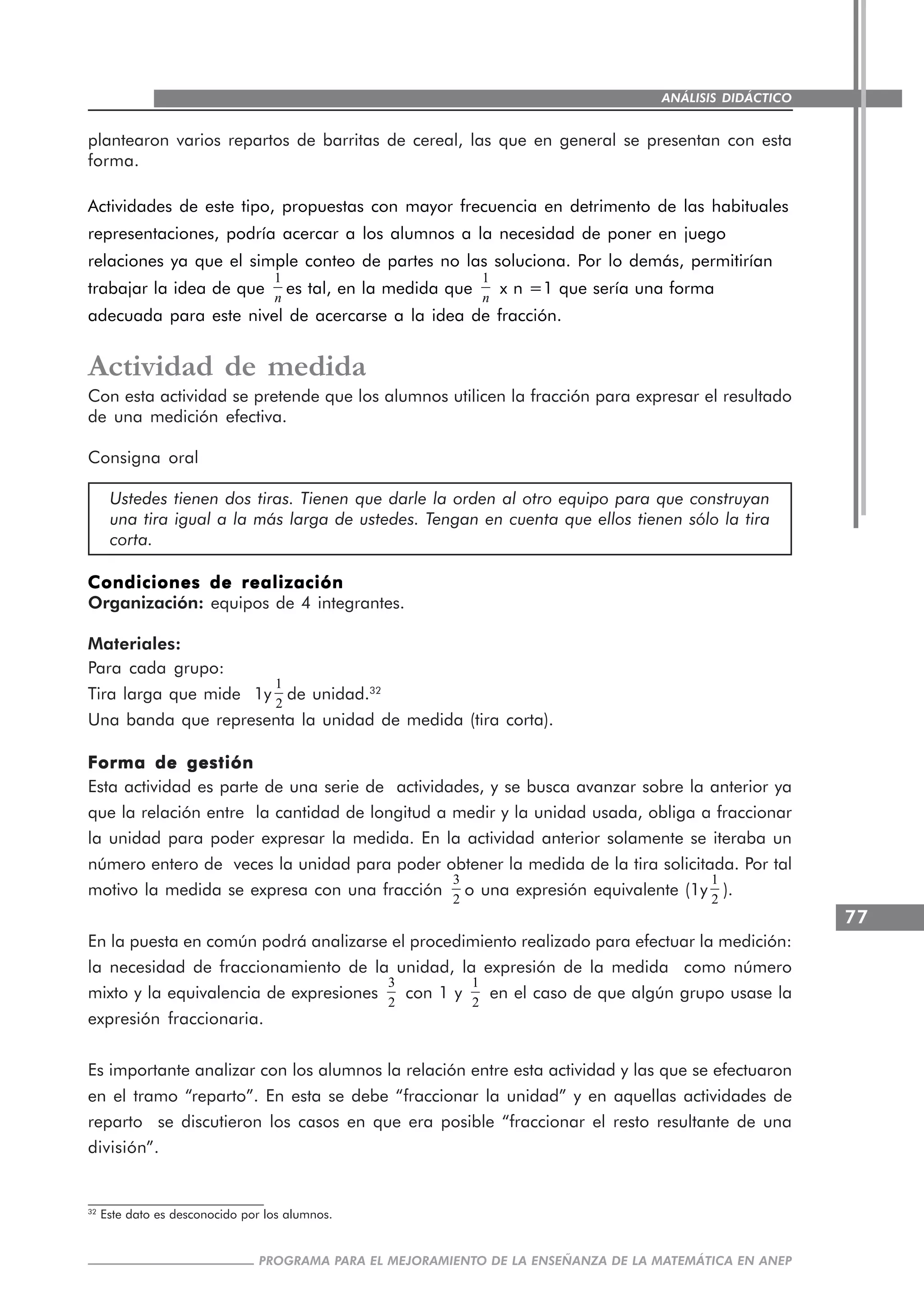 77
PROGRAMA PARA EL MEJORAMIENTO DE LA ENSEÑANZA DE LA MATEMÁTICA EN ANEP
ANÁLISIS DIDÁCTICO
plantearon varios repartos de barritas de cereal, las que en general se presentan con esta
forma.
Actividades de este tipo, propuestas con mayor frecuencia en detrimento de las habituales
representaciones, podría acercar a los alumnos a la necesidad de poner en juego
relaciones ya que el simple conteo de partes no las soluciona. Por lo demás, permitirían
trabajar la idea de que
1
n
es tal, en la medida que
1
n
x n =1 que sería una forma
adecuada para este nivel de acercarse a la idea de fracción.
Actividad de medida
Con esta actividad se pretende que los alumnos utilicen la fracción para expresar el resultado
de una medición efectiva.
Consigna oral
Ustedes tienen dos tiras. Tienen que darle la orden al otro equipo para que construyan
una tira igual a la más larga de ustedes. Tengan en cuenta que ellos tienen sólo la tira
corta.
Condiciones de realizaciónCondiciones de realizaciónCondiciones de realizaciónCondiciones de realizaciónCondiciones de realización
Organización: equipos de 4 integrantes.
Materiales:
Para cada grupo:
Tira larga que mide 1y
1
2
de unidad.32
Una banda que representa la unidad de medida (tira corta).
Forma de gestiónForma de gestiónForma de gestiónForma de gestiónForma de gestión
Esta actividad es parte de una serie de actividades, y se busca avanzar sobre la anterior ya
que la relación entre la cantidad de longitud a medir y la unidad usada, obliga a fraccionar
la unidad para poder expresar la medida. En la actividad anterior solamente se iteraba un
número entero de veces la unidad para poder obtener la medida de la tira solicitada. Por tal
motivo la medida se expresa con una fracción
3
2
o una expresión equivalente (1y
1
2
).
En la puesta en común podrá analizarse el procedimiento realizado para efectuar la medición:
la necesidad de fraccionamiento de la unidad, la expresión de la medida como número
mixto y la equivalencia de expresiones
3
2
con 1 y
1
2
en el caso de que algún grupo usase la
expresión fraccionaria.
Es importante analizar con los alumnos la relación entre esta actividad y las que se efectuaron
en el tramo “reparto”. En esta se debe “fraccionar la unidad” y en aquellas actividades de
reparto se discutieron los casos en que era posible “fraccionar el resto resultante de una
división”.
32
Este dato es desconocido por los alumnos.
 