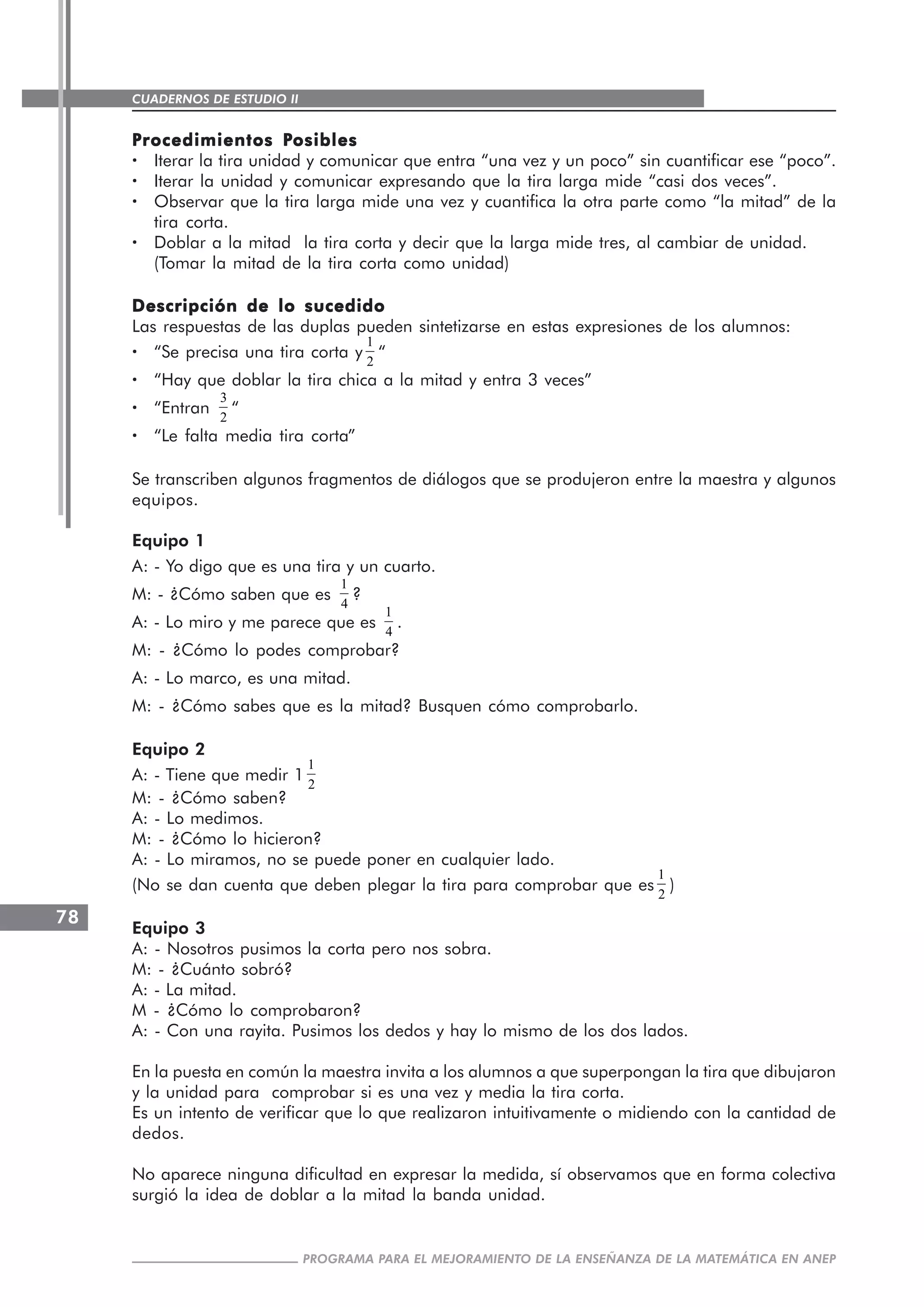 CUADERNOS DE ESTUDIO II
CUADERNOS DE ESTUDIO78
PROGRAMA PARA EL MEJORAMIENTO DE LA ENSEÑANZA DE LA MATEMÁTICA EN ANEP
PPPPProcedimientos Procedimientos Procedimientos Procedimientos Procedimientos Posiblesosiblesosiblesosiblesosibles
····· Iterar la tira unidad y comunicar que entra “una vez y un poco” sin cuantificar ese “poco”.
····· Iterar la unidad y comunicar expresando que la tira larga mide “casi dos veces”.
····· Observar que la tira larga mide una vez y cuantifica la otra parte como “la mitad” de la
tira corta.
····· Doblar a la mitad la tira corta y decir que la larga mide tres, al cambiar de unidad.
(Tomar la mitad de la tira corta como unidad)
Descripción de lo sucedidoDescripción de lo sucedidoDescripción de lo sucedidoDescripción de lo sucedidoDescripción de lo sucedido
Las respuestas de las duplas pueden sintetizarse en estas expresiones de los alumnos:
····· “Se precisa una tira corta y
1
2
“
····· “Hay que doblar la tira chica a la mitad y entra 3 veces”
····· “Entran
3
2
“
····· “Le falta media tira corta”
Se transcriben algunos fragmentos de diálogos que se produjeron entre la maestra y algunos
equipos.
Equipo 1
A: - Yo digo que es una tira y un cuarto.
M: - ¿Cómo saben que es
1
4
?
A: - Lo miro y me parece que es
1
4
.
M: - ¿Cómo lo podes comprobar?
A: - Lo marco, es una mitad.
M: - ¿Cómo sabes que es la mitad? Busquen cómo comprobarlo.
Equipo 2
A: - Tiene que medir 1
1
2
M: - ¿Cómo saben?
A: - Lo medimos.
M: - ¿Cómo lo hicieron?
A: - Lo miramos, no se puede poner en cualquier lado.
(No se dan cuenta que deben plegar la tira para comprobar que es
1
2
)
Equipo 3
A: - Nosotros pusimos la corta pero nos sobra.
M: - ¿Cuánto sobró?
A: - La mitad.
M - ¿Cómo lo comprobaron?
A: - Con una rayita. Pusimos los dedos y hay lo mismo de los dos lados.
En la puesta en común la maestra invita a los alumnos a que superpongan la tira que dibujaron
y la unidad para comprobar si es una vez y media la tira corta.
Es un intento de verificar que lo que realizaron intuitivamente o midiendo con la cantidad de
dedos.
No aparece ninguna dificultad en expresar la medida, sí observamos que en forma colectiva
surgió la idea de doblar a la mitad la banda unidad.
 