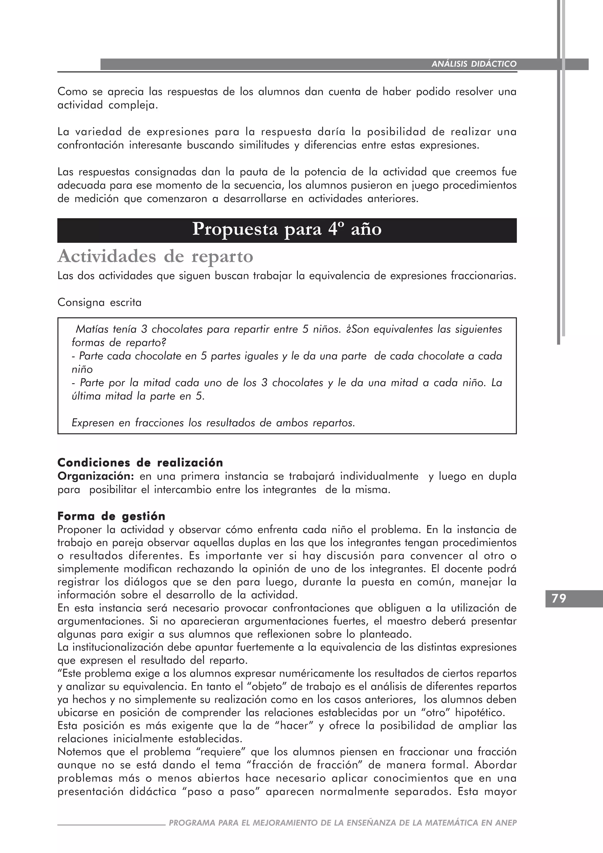 79
PROGRAMA PARA EL MEJORAMIENTO DE LA ENSEÑANZA DE LA MATEMÁTICA EN ANEP
ANÁLISIS DIDÁCTICO
Como se aprecia las respuestas de los alumnos dan cuenta de haber podido resolver una
actividad compleja.
La variedad de expresiones para la respuesta daría la posibilidad de realizar una
confrontación interesante buscando similitudes y diferencias entre estas expresiones.
Las respuestas consignadas dan la pauta de la potencia de la actividad que creemos fue
adecuada para ese momento de la secuencia, los alumnos pusieron en juego procedimientos
de medición que comenzaron a desarrollarse en actividades anteriores.
Propuesta para 4º año
Actividades de reparto
Las dos actividades que siguen buscan trabajar la equivalencia de expresiones fraccionarias.
Consigna escrita
Matías tenía 3 chocolates para repartir entre 5 niños. ¿Son equivalentes las siguientes
formas de reparto?
- Parte cada chocolate en 5 partes iguales y le da una parte de cada chocolate a cada
niño
- Parte por la mitad cada uno de los 3 chocolates y le da una mitad a cada niño. La
última mitad la parte en 5.
Expresen en fracciones los resultados de ambos repartos.
Condiciones de realizaciónCondiciones de realizaciónCondiciones de realizaciónCondiciones de realizaciónCondiciones de realización
Organización: en una primera instancia se trabajará individualmente y luego en dupla
para posibilitar el intercambio entre los integrantes de la misma.
Forma de gestiónForma de gestiónForma de gestiónForma de gestiónForma de gestión
Proponer la actividad y observar cómo enfrenta cada niño el problema. En la instancia de
trabajo en pareja observar aquellas duplas en las que los integrantes tengan procedimientos
o resultados diferentes. Es importante ver si hay discusión para convencer al otro o
simplemente modifican rechazando la opinión de uno de los integrantes. El docente podrá
registrar los diálogos que se den para luego, durante la puesta en común, manejar la
información sobre el desarrollo de la actividad.
En esta instancia será necesario provocar confrontaciones que obliguen a la utilización de
argumentaciones. Si no aparecieran argumentaciones fuertes, el maestro deberá presentar
algunas para exigir a sus alumnos que reflexionen sobre lo planteado.
La institucionalización debe apuntar fuertemente a la equivalencia de las distintas expresiones
que expresen el resultado del reparto.
“Este problema exige a los alumnos expresar numéricamente los resultados de ciertos repartos
y analizar su equivalencia. En tanto el “objeto” de trabajo es el análisis de diferentes repartos
ya hechos y no simplemente su realización como en los casos anteriores, los alumnos deben
ubicarse en posición de comprender las relaciones establecidas por un “otro” hipotético.
Esta posición es más exigente que la de “hacer” y ofrece la posibilidad de ampliar las
relaciones inicialmente establecidas.
Notemos que el problema “requiere” que los alumnos piensen en fraccionar una fracción
aunque no se está dando el tema “fracción de fracción” de manera formal. Abordar
problemas más o menos abiertos hace necesario aplicar conocimientos que en una
presentación didáctica “paso a paso” aparecen normalmente separados. Esta mayor
 