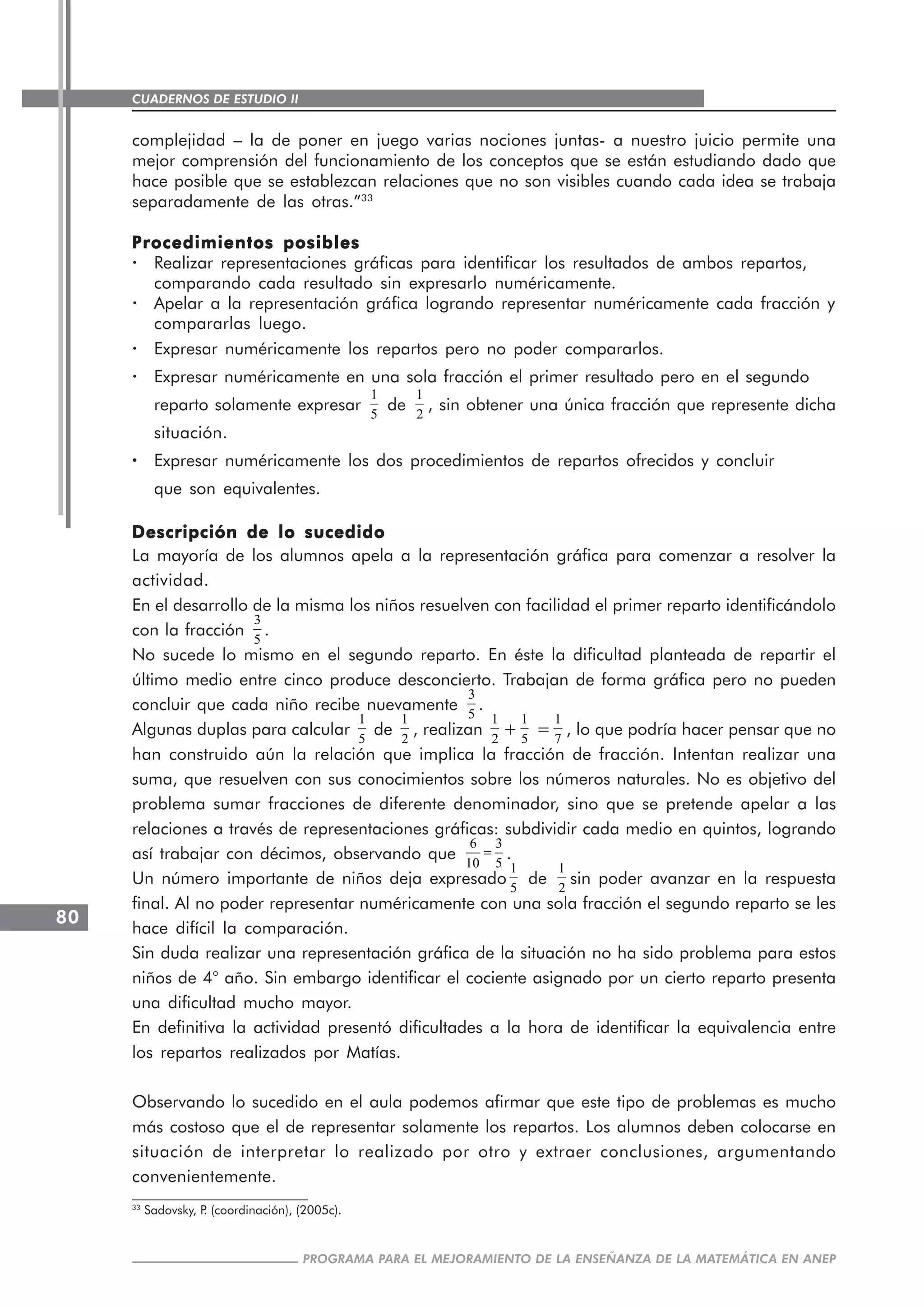 CUADERNOS DE ESTUDIO II
CUADERNOS DE ESTUDIO80
PROGRAMA PARA EL MEJORAMIENTO DE LA ENSEÑANZA DE LA MATEMÁTICA EN ANEP
complejidad – la de poner en juego varias nociones juntas- a nuestro juicio permite una
mejor comprensión del funcionamiento de los conceptos que se están estudiando dado que
hace posible que se establezcan relaciones que no son visibles cuando cada idea se trabaja
separadamente de las otras.”33
Procedimientos posiblesProcedimientos posiblesProcedimientos posiblesProcedimientos posiblesProcedimientos posibles
· Realizar representaciones gráficas para identificar los resultados de ambos repartos,
comparando cada resultado sin expresarlo numéricamente.
· Apelar a la representación gráfica logrando representar numéricamente cada fracción y
compararlas luego.
· Expresar numéricamente los repartos pero no poder compararlos.
· Expresar numéricamente en una sola fracción el primer resultado pero en el segundo
reparto solamente expresar
1
5
de
1
2
, sin obtener una única fracción que represente dicha
situación.
····· Expresar numéricamente los dos procedimientos de repartos ofrecidos y concluir
que son equivalentes.
Descripción de lo sucedidoDescripción de lo sucedidoDescripción de lo sucedidoDescripción de lo sucedidoDescripción de lo sucedido
La mayoría de los alumnos apela a la representación gráfica para comenzar a resolver la
actividad.
En el desarrollo de la misma los niños resuelven con facilidad el primer reparto identificándolo
con la fracción
3
5
.
No sucede lo mismo en el segundo reparto. En éste la dificultad planteada de repartir el
último medio entre cinco produce desconcierto. Trabajan de forma gráfica pero no pueden
concluir que cada niño recibe nuevamente
3
5
.
Algunas duplas para calcular
1
5
de
1
2
, realizan
1
2
+
1
5
=
1
7
, lo que podría hacer pensar que no
han construido aún la relación que implica la fracción de fracción. Intentan realizar una
suma, que resuelven con sus conocimientos sobre los números naturales. No es objetivo del
problema sumar fracciones de diferente denominador, sino que se pretende apelar a las
relaciones a través de representaciones gráficas: subdividir cada medio en quintos, logrando
así trabajar con décimos, observando que
6 3
10 5
= .
Un número importante de niños deja expresado
1
5
de
1
2
sin poder avanzar en la respuesta
final. Al no poder representar numéricamente con una sola fracción el segundo reparto se les
hace difícil la comparación.
Sin duda realizar una representación gráfica de la situación no ha sido problema para estos
niños de 4° año. Sin embargo identificar el cociente asignado por un cierto reparto presenta
una dificultad mucho mayor.
En definitiva la actividad presentó dificultades a la hora de identificar la equivalencia entre
los repartos realizados por Matías.
Observando lo sucedido en el aula podemos afirmar que este tipo de problemas es mucho
más costoso que el de representar solamente los repartos. Los alumnos deben colocarse en
situación de interpretar lo realizado por otro y extraer conclusiones, argumentando
convenientemente.
33
Sadovsky, P. (coordinación), (2005c).
 