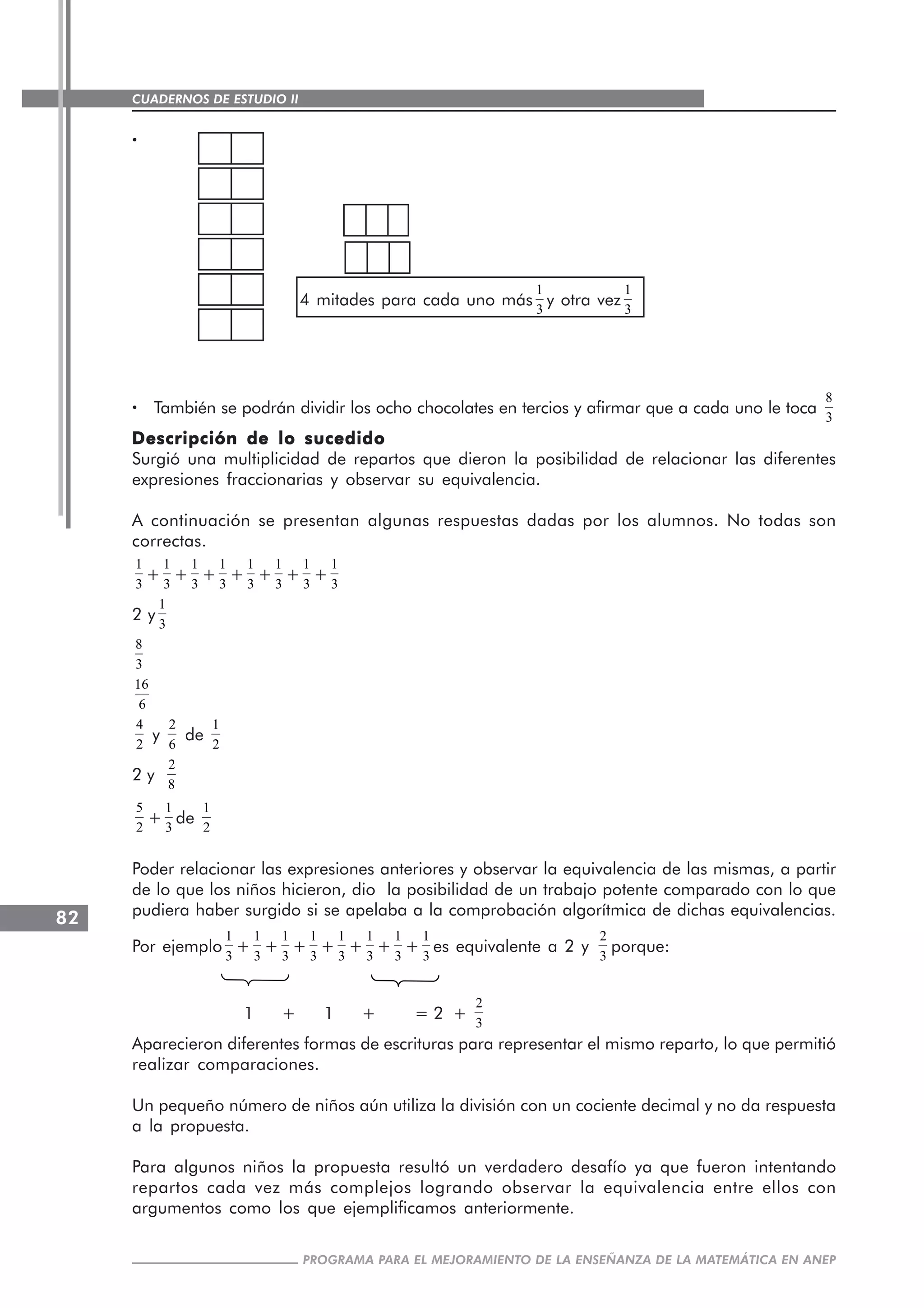 CUADERNOS DE ESTUDIO II
CUADERNOS DE ESTUDIO82
PROGRAMA PARA EL MEJORAMIENTO DE LA ENSEÑANZA DE LA MATEMÁTICA EN ANEP
·····
4 mitades para cada uno más
1
3
y otra vez
1
3
····· También se podrán dividir los ocho chocolates en tercios y afirmar que a cada uno le toca
8
3
Descripción de lo sucedidoDescripción de lo sucedidoDescripción de lo sucedidoDescripción de lo sucedidoDescripción de lo sucedido
Surgió una multiplicidad de repartos que dieron la posibilidad de relacionar las diferentes
expresiones fraccionarias y observar su equivalencia.
A continuación se presentan algunas respuestas dadas por los alumnos. No todas son
correctas.
1
3
+
1
3
+
1
3
+
1
3
+
1
3
+
1
3
+
1
3
+
1
3
2 y
1
3
8
3
16
6
4
2
y
2
6
de
1
2
2 y
2
8
5
2
+
1
3
de
1
2
Poder relacionar las expresiones anteriores y observar la equivalencia de las mismas, a partir
de lo que los niños hicieron, dio la posibilidad de un trabajo potente comparado con lo que
pudiera haber surgido si se apelaba a la comprobación algorítmica de dichas equivalencias.
Por ejemplo
1
3
+
1
3
+
1
3
+
1
3
+
1
3
+
1
3
+
1
3
+
1
3
es equivalente a 2 y
2
3
porque:
1 + 1 + = 2 +
2
3
Aparecieron diferentes formas de escrituras para representar el mismo reparto, lo que permitió
realizar comparaciones.
Un pequeño número de niños aún utiliza la división con un cociente decimal y no da respuesta
a la propuesta.
Para algunos niños la propuesta resultó un verdadero desafío ya que fueron intentando
repartos cada vez más complejos logrando observar la equivalencia entre ellos con
argumentos como los que ejemplificamos anteriormente.
 