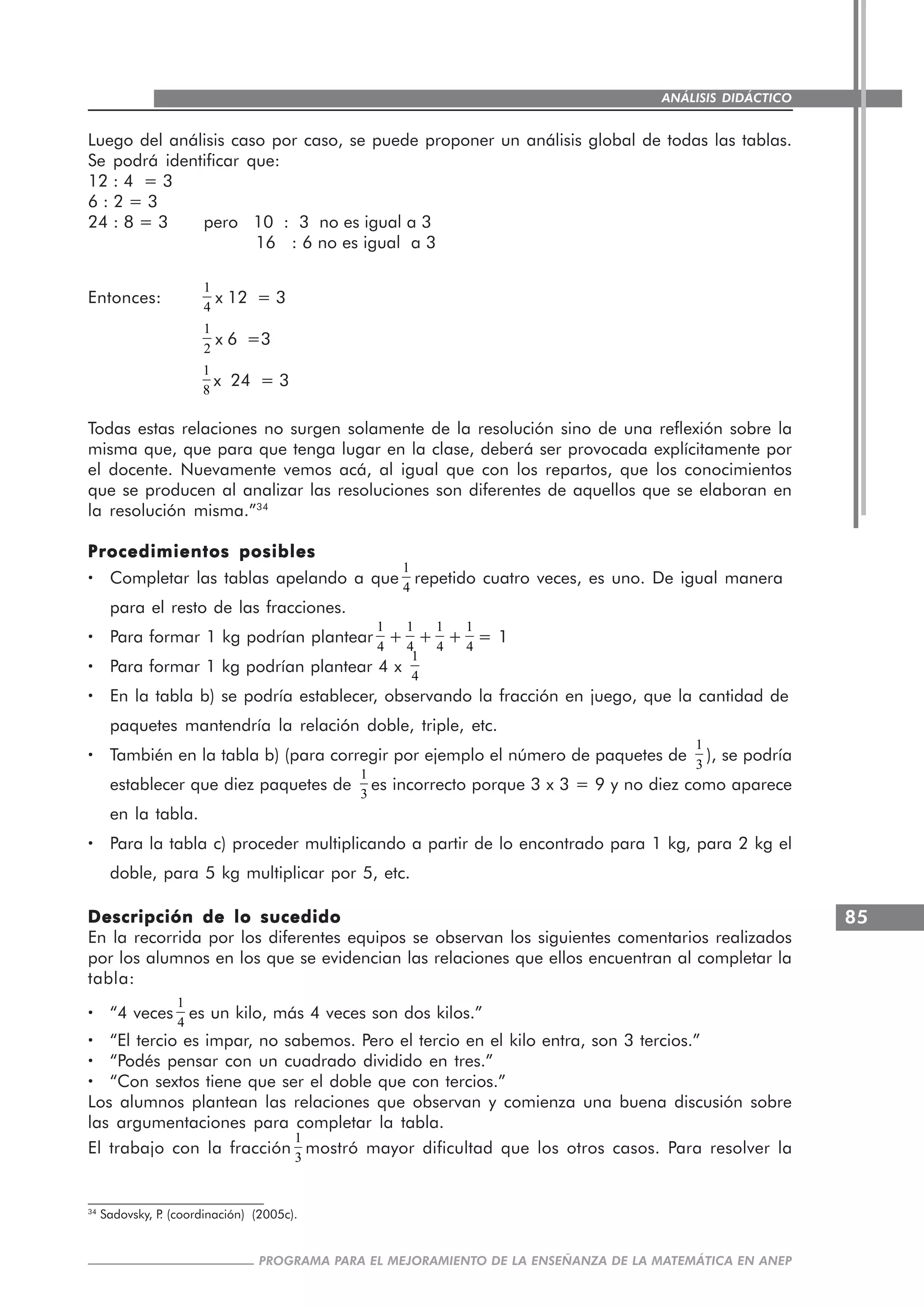 85
PROGRAMA PARA EL MEJORAMIENTO DE LA ENSEÑANZA DE LA MATEMÁTICA EN ANEP
ANÁLISIS DIDÁCTICO
Luego del análisis caso por caso, se puede proponer un análisis global de todas las tablas.
Se podrá identificar que:
12 : 4 = 3
6 : 2 = 3
24 : 8 = 3 pero 10 : 3 no es igual a 3
16 : 6 no es igual a 3
Entonces:
1
4
x 12 = 3
1
2
x 6 =3
1
8
x 24 = 3
Todas estas relaciones no surgen solamente de la resolución sino de una reflexión sobre la
misma que, que para que tenga lugar en la clase, deberá ser provocada explícitamente por
el docente. Nuevamente vemos acá, al igual que con los repartos, que los conocimientos
que se producen al analizar las resoluciones son diferentes de aquellos que se elaboran en
la resolución misma.”34
Procedimientos posiblesProcedimientos posiblesProcedimientos posiblesProcedimientos posiblesProcedimientos posibles
····· Completar las tablas apelando a que
1
4
repetido cuatro veces, es uno. De igual manera
para el resto de las fracciones.
····· Para formar 1 kg podrían plantear
1
4
+
1
4
+
1
4
+
1
4
= 1
····· Para formar 1 kg podrían plantear 4 x
1
4
····· En la tabla b) se podría establecer, observando la fracción en juego, que la cantidad de
paquetes mantendría la relación doble, triple, etc.
····· También en la tabla b) (para corregir por ejemplo el número de paquetes de
1
3
), se podría
establecer que diez paquetes de
1
3
es incorrecto porque 3 x 3 = 9 y no diez como aparece
en la tabla.
····· Para la tabla c) proceder multiplicando a partir de lo encontrado para 1 kg, para 2 kg el
doble, para 5 kg multiplicar por 5, etc.
Descripción de lo sucedidoDescripción de lo sucedidoDescripción de lo sucedidoDescripción de lo sucedidoDescripción de lo sucedido
En la recorrida por los diferentes equipos se observan los siguientes comentarios realizados
por los alumnos en los que se evidencian las relaciones que ellos encuentran al completar la
tabla:
····· “4 veces
1
4
es un kilo, más 4 veces son dos kilos.”
····· “El tercio es impar, no sabemos. Pero el tercio en el kilo entra, son 3 tercios.”
····· “Podés pensar con un cuadrado dividido en tres.”
····· “Con sextos tiene que ser el doble que con tercios.”
Los alumnos plantean las relaciones que observan y comienza una buena discusión sobre
las argumentaciones para completar la tabla.
El trabajo con la fracción
1
3
mostró mayor dificultad que los otros casos. Para resolver la
34
Sadovsky, P. (coordinación) (2005c).
 
