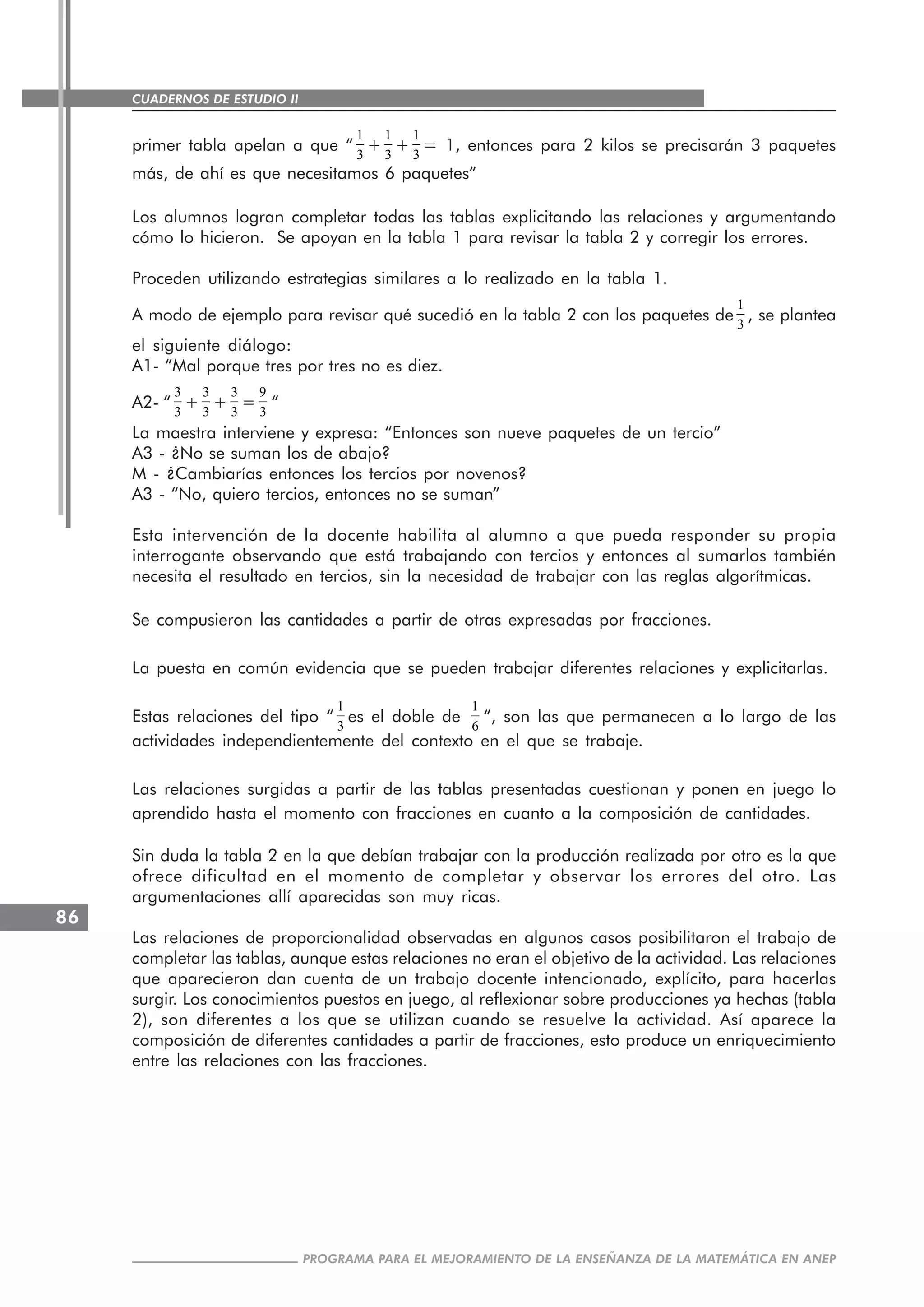 CUADERNOS DE ESTUDIO II
CUADERNOS DE ESTUDIO86
PROGRAMA PARA EL MEJORAMIENTO DE LA ENSEÑANZA DE LA MATEMÁTICA EN ANEP
primer tabla apelan a que “
1
3
+
1
3
+
1
3
= 1, entonces para 2 kilos se precisarán 3 paquetes
más, de ahí es que necesitamos 6 paquetes”
Los alumnos logran completar todas las tablas explicitando las relaciones y argumentando
cómo lo hicieron. Se apoyan en la tabla 1 para revisar la tabla 2 y corregir los errores.
Proceden utilizando estrategias similares a lo realizado en la tabla 1.
A modo de ejemplo para revisar qué sucedió en la tabla 2 con los paquetes de
1
3
, se plantea
el siguiente diálogo:
A1- “Mal porque tres por tres no es diez.
A2- “
3
3
+
3
3
+
3
3
=
9
3
“
La maestra interviene y expresa: “Entonces son nueve paquetes de un tercio”
A3 - ¿No se suman los de abajo?
M - ¿Cambiarías entonces los tercios por novenos?
A3 - “No, quiero tercios, entonces no se suman”
Esta intervención de la docente habilita al alumno a que pueda responder su propia
interrogante observando que está trabajando con tercios y entonces al sumarlos también
necesita el resultado en tercios, sin la necesidad de trabajar con las reglas algorítmicas.
Se compusieron las cantidades a partir de otras expresadas por fracciones.
La puesta en común evidencia que se pueden trabajar diferentes relaciones y explicitarlas.
Estas relaciones del tipo “
1
3
es el doble de
1
6
“, son las que permanecen a lo largo de las
actividades independientemente del contexto en el que se trabaje.
Las relaciones surgidas a partir de las tablas presentadas cuestionan y ponen en juego lo
aprendido hasta el momento con fracciones en cuanto a la composición de cantidades.
Sin duda la tabla 2 en la que debían trabajar con la producción realizada por otro es la que
ofrece dificultad en el momento de completar y observar los errores del otro. Las
argumentaciones allí aparecidas son muy ricas.
Las relaciones de proporcionalidad observadas en algunos casos posibilitaron el trabajo de
completar las tablas, aunque estas relaciones no eran el objetivo de la actividad. Las relaciones
que aparecieron dan cuenta de un trabajo docente intencionado, explícito, para hacerlas
surgir. Los conocimientos puestos en juego, al reflexionar sobre producciones ya hechas (tabla
2), son diferentes a los que se utilizan cuando se resuelve la actividad. Así aparece la
composición de diferentes cantidades a partir de fracciones, esto produce un enriquecimiento
entre las relaciones con las fracciones.
 