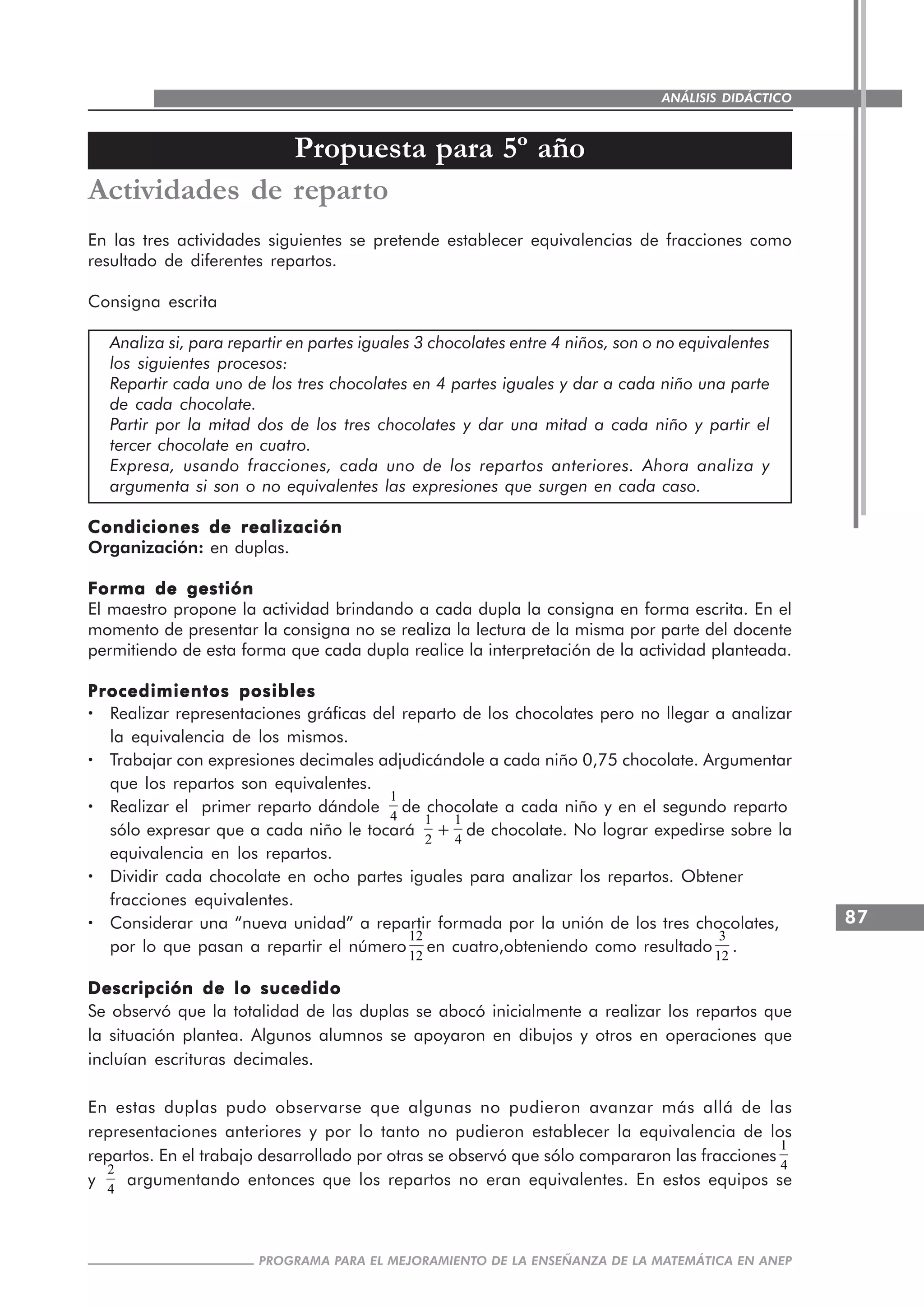 87
PROGRAMA PARA EL MEJORAMIENTO DE LA ENSEÑANZA DE LA MATEMÁTICA EN ANEP
ANÁLISIS DIDÁCTICO
Propuesta para 5º año
Actividades de reparto
En las tres actividades siguientes se pretende establecer equivalencias de fracciones como
resultado de diferentes repartos.
Consigna escrita
Analiza si, para repartir en partes iguales 3 chocolates entre 4 niños, son o no equivalentes
los siguientes procesos:
Repartir cada uno de los tres chocolates en 4 partes iguales y dar a cada niño una parte
de cada chocolate.
Partir por la mitad dos de los tres chocolates y dar una mitad a cada niño y partir el
tercer chocolate en cuatro.
Expresa, usando fracciones, cada uno de los repartos anteriores. Ahora analiza y
argumenta si son o no equivalentes las expresiones que surgen en cada caso.
Condiciones de realizaciónCondiciones de realizaciónCondiciones de realizaciónCondiciones de realizaciónCondiciones de realización
Organización: en duplas.
Forma de gestiónForma de gestiónForma de gestiónForma de gestiónForma de gestión
El maestro propone la actividad brindando a cada dupla la consigna en forma escrita. En el
momento de presentar la consigna no se realiza la lectura de la misma por parte del docente
permitiendo de esta forma que cada dupla realice la interpretación de la actividad planteada.
Procedimientos posiblesProcedimientos posiblesProcedimientos posiblesProcedimientos posiblesProcedimientos posibles
····· Realizar representaciones gráficas del reparto de los chocolates pero no llegar a analizar
la equivalencia de los mismos.
····· Trabajar con expresiones decimales adjudicándole a cada niño 0,75 chocolate. Argumentar
que los repartos son equivalentes.
····· Realizar el primer reparto dándole
1
4
de chocolate a cada niño y en el segundo reparto
sólo expresar que a cada niño le tocará
1
2
+
1
4
de chocolate. No lograr expedirse sobre la
equivalencia en los repartos.
····· Dividir cada chocolate en ocho partes iguales para analizar los repartos. Obtener
fracciones equivalentes.
····· Considerar una “nueva unidad” a repartir formada por la unión de los tres chocolates,
por lo que pasan a repartir el número
12
12
en cuatro,obteniendo como resultado
3
12
.
Descripción de lo sucedidoDescripción de lo sucedidoDescripción de lo sucedidoDescripción de lo sucedidoDescripción de lo sucedido
Se observó que la totalidad de las duplas se abocó inicialmente a realizar los repartos que
la situación plantea. Algunos alumnos se apoyaron en dibujos y otros en operaciones que
incluían escrituras decimales.
En estas duplas pudo observarse que algunas no pudieron avanzar más allá de las
representaciones anteriores y por lo tanto no pudieron establecer la equivalencia de los
repartos. En el trabajo desarrollado por otras se observó que sólo compararon las fracciones
1
4
y
2
4
argumentando entonces que los repartos no eran equivalentes. En estos equipos se
 