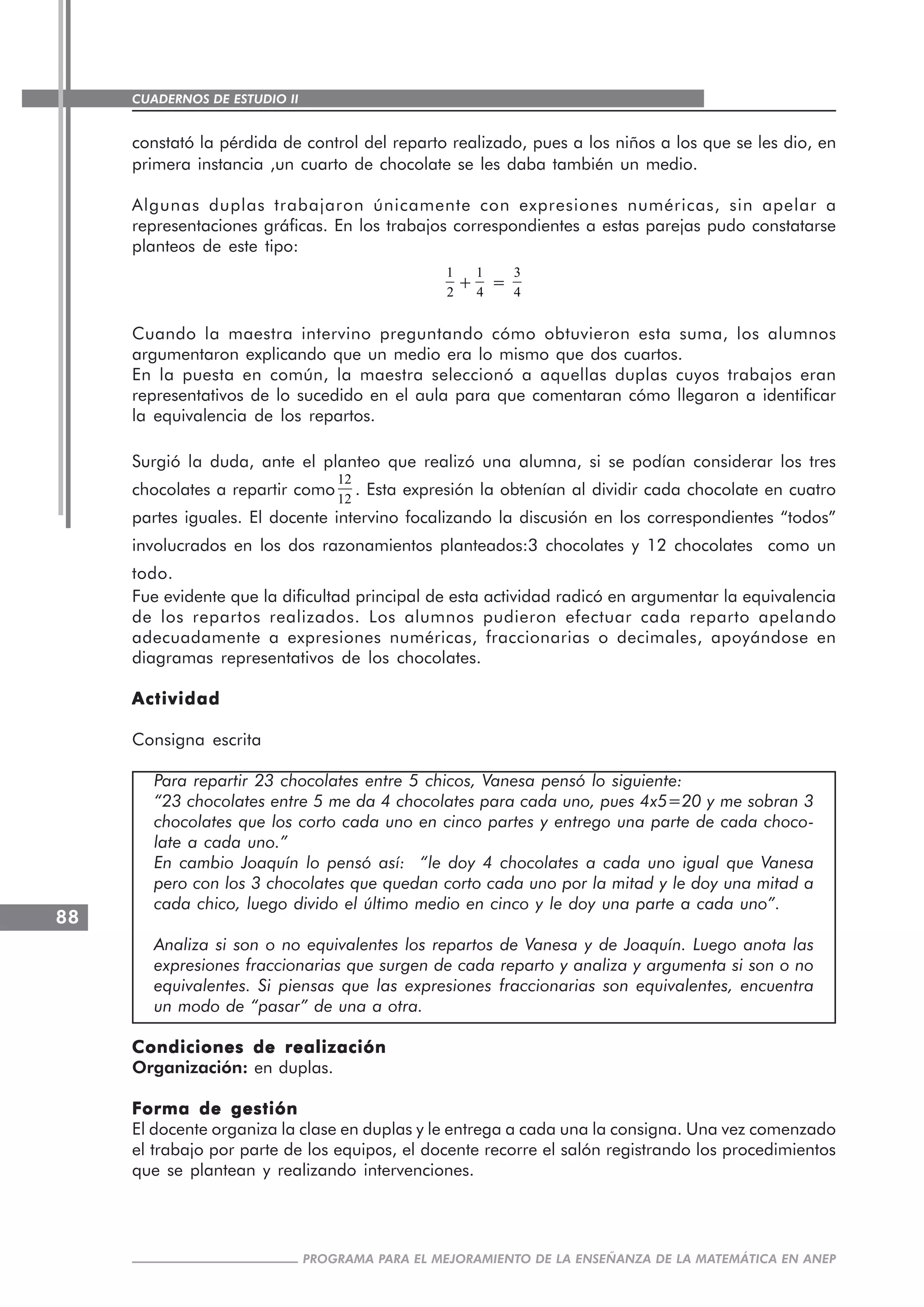 CUADERNOS DE ESTUDIO II
CUADERNOS DE ESTUDIO88
PROGRAMA PARA EL MEJORAMIENTO DE LA ENSEÑANZA DE LA MATEMÁTICA EN ANEP
constató la pérdida de control del reparto realizado, pues a los niños a los que se les dio, en
primera instancia ,un cuarto de chocolate se les daba también un medio.
Algunas duplas trabajaron únicamente con expresiones numéricas, sin apelar a
representaciones gráficas. En los trabajos correspondientes a estas parejas pudo constatarse
planteos de este tipo:
1
2
+
1
4
=
3
4
Cuando la maestra intervino preguntando cómo obtuvieron esta suma, los alumnos
argumentaron explicando que un medio era lo mismo que dos cuartos.
En la puesta en común, la maestra seleccionó a aquellas duplas cuyos trabajos eran
representativos de lo sucedido en el aula para que comentaran cómo llegaron a identificar
la equivalencia de los repartos.
Surgió la duda, ante el planteo que realizó una alumna, si se podían considerar los tres
chocolates a repartir como
12
12
. Esta expresión la obtenían al dividir cada chocolate en cuatro
partes iguales. El docente intervino focalizando la discusión en los correspondientes “todos”
involucrados en los dos razonamientos planteados:3 chocolates y 12 chocolates como un
todo.
Fue evidente que la dificultad principal de esta actividad radicó en argumentar la equivalencia
de los repartos realizados. Los alumnos pudieron efectuar cada reparto apelando
adecuadamente a expresiones numéricas, fraccionarias o decimales, apoyándose en
diagramas representativos de los chocolates.
ActividadActividadActividadActividadActividad
Consigna escrita
Para repartir 23 chocolates entre 5 chicos, Vanesa pensó lo siguiente:
“23 chocolates entre 5 me da 4 chocolates para cada uno, pues 4x5=20 y me sobran 3
chocolates que los corto cada uno en cinco partes y entrego una parte de cada choco-
late a cada uno.”
En cambio Joaquín lo pensó así: “le doy 4 chocolates a cada uno igual que Vanesa
pero con los 3 chocolates que quedan corto cada uno por la mitad y le doy una mitad a
cada chico, luego divido el último medio en cinco y le doy una parte a cada uno”.
Analiza si son o no equivalentes los repartos de Vanesa y de Joaquín. Luego anota las
expresiones fraccionarias que surgen de cada reparto y analiza y argumenta si son o no
equivalentes. Si piensas que las expresiones fraccionarias son equivalentes, encuentra
un modo de “pasar” de una a otra.
Condiciones de realizaciónCondiciones de realizaciónCondiciones de realizaciónCondiciones de realizaciónCondiciones de realización
Organización: en duplas.
Forma de gestiónForma de gestiónForma de gestiónForma de gestiónForma de gestión
El docente organiza la clase en duplas y le entrega a cada una la consigna. Una vez comenzado
el trabajo por parte de los equipos, el docente recorre el salón registrando los procedimientos
que se plantean y realizando intervenciones.
 