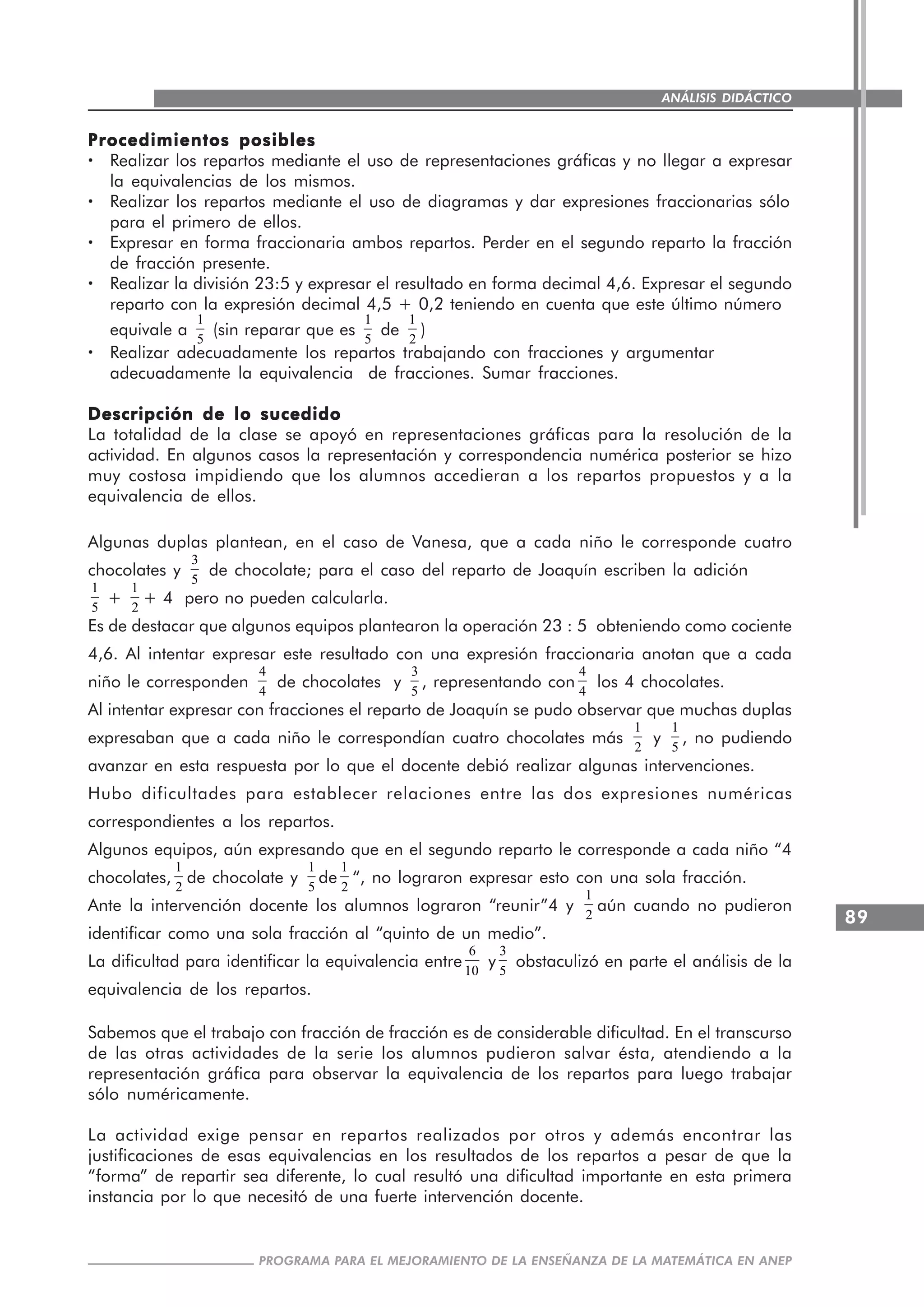 89
PROGRAMA PARA EL MEJORAMIENTO DE LA ENSEÑANZA DE LA MATEMÁTICA EN ANEP
ANÁLISIS DIDÁCTICO
Procedimientos posiblesProcedimientos posiblesProcedimientos posiblesProcedimientos posiblesProcedimientos posibles
····· Realizar los repartos mediante el uso de representaciones gráficas y no llegar a expresar
la equivalencias de los mismos.
····· Realizar los repartos mediante el uso de diagramas y dar expresiones fraccionarias sólo
para el primero de ellos.
····· Expresar en forma fraccionaria ambos repartos. Perder en el segundo reparto la fracción
de fracción presente.
····· Realizar la división 23:5 y expresar el resultado en forma decimal 4,6. Expresar el segundo
reparto con la expresión decimal 4,5 + 0,2 teniendo en cuenta que este último número
equivale a
1
5
(sin reparar que es
1
5
de
1
2
)
····· Realizar adecuadamente los repartos trabajando con fracciones y argumentar
adecuadamente la equivalencia de fracciones. Sumar fracciones.
Descripción de lo sucedidoDescripción de lo sucedidoDescripción de lo sucedidoDescripción de lo sucedidoDescripción de lo sucedido
La totalidad de la clase se apoyó en representaciones gráficas para la resolución de la
actividad. En algunos casos la representación y correspondencia numérica posterior se hizo
muy costosa impidiendo que los alumnos accedieran a los repartos propuestos y a la
equivalencia de ellos.
Algunas duplas plantean, en el caso de Vanesa, que a cada niño le corresponde cuatro
chocolates y
3
5
de chocolate; para el caso del reparto de Joaquín escriben la adición
1
5
+
1
2
+ 4 pero no pueden calcularla.
Es de destacar que algunos equipos plantearon la operación 23 : 5 obteniendo como cociente
4,6. Al intentar expresar este resultado con una expresión fraccionaria anotan que a cada
niño le corresponden
4
4
de chocolates y
3
5
, representando con
4
4
los 4 chocolates.
Al intentar expresar con fracciones el reparto de Joaquín se pudo observar que muchas duplas
expresaban que a cada niño le correspondían cuatro chocolates más
1
2
y
1
5
, no pudiendo
avanzar en esta respuesta por lo que el docente debió realizar algunas intervenciones.
Hubo dificultades para establecer relaciones entre las dos expresiones numéricas
correspondientes a los repartos.
Algunos equipos, aún expresando que en el segundo reparto le corresponde a cada niño “4
chocolates,
1
2
de chocolate y
1
5
de
1
2
“, no lograron expresar esto con una sola fracción.
Ante la intervención docente los alumnos lograron “reunir”4 y
1
2
aún cuando no pudieron
identificar como una sola fracción al “quinto de un medio”.
La dificultad para identificar la equivalencia entre
6
10
y
3
5
obstaculizó en parte el análisis de la
equivalencia de los repartos.
Sabemos que el trabajo con fracción de fracción es de considerable dificultad. En el transcurso
de las otras actividades de la serie los alumnos pudieron salvar ésta, atendiendo a la
representación gráfica para observar la equivalencia de los repartos para luego trabajar
sólo numéricamente.
La actividad exige pensar en repartos realizados por otros y además encontrar las
justificaciones de esas equivalencias en los resultados de los repartos a pesar de que la
“forma” de repartir sea diferente, lo cual resultó una dificultad importante en esta primera
instancia por lo que necesitó de una fuerte intervención docente.
 