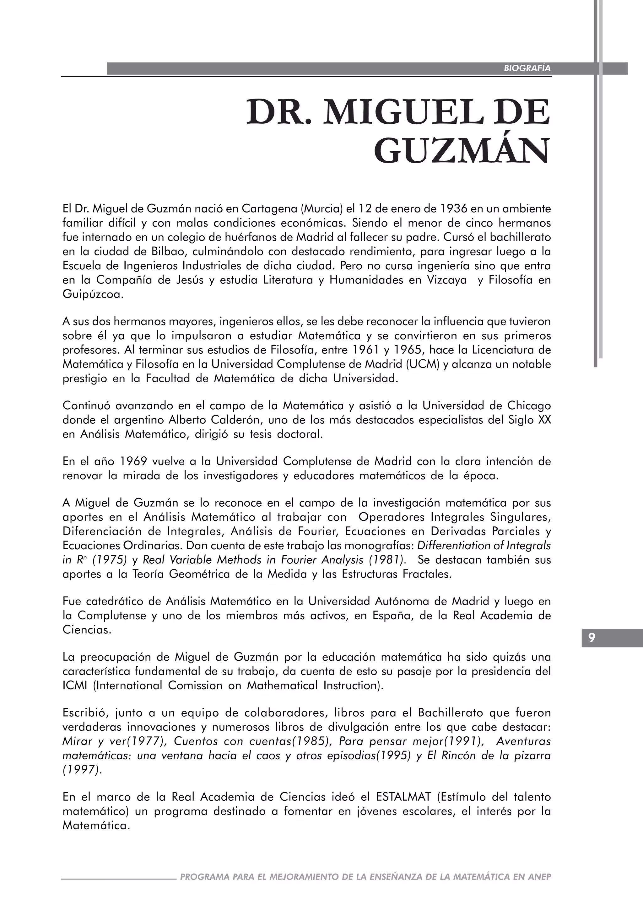 9
PROGRAMA PARA EL MEJORAMIENTO DE LA ENSEÑANZA DE LA MATEMÁTICA EN ANEP
BIOGRAFÍA
DR. MIGUEL DE
GUZMÁN
El Dr. Miguel de Guzmán nació en Cartagena (Murcia) el 12 de enero de 1936 en un ambiente
familiar difícil y con malas condiciones económicas. Siendo el menor de cinco hermanos
fue internado en un colegio de huérfanos de Madrid al fallecer su padre. Cursó el bachillerato
en la ciudad de Bilbao, culminándolo con destacado rendimiento, para ingresar luego a la
Escuela de Ingenieros Industriales de dicha ciudad. Pero no cursa ingeniería sino que entra
en la Compañía de Jesús y estudia Literatura y Humanidades en Vizcaya y Filosofía en
Guipúzcoa.
A sus dos hermanos mayores, ingenieros ellos, se les debe reconocer la influencia que tuvieron
sobre él ya que lo impulsaron a estudiar Matemática y se convirtieron en sus primeros
profesores. Al terminar sus estudios de Filosofía, entre 1961 y 1965, hace la Licenciatura de
Matemática y Filosofía en la Universidad Complutense de Madrid (UCM) y alcanza un notable
prestigio en la Facultad de Matemática de dicha Universidad.
Continuó avanzando en el campo de la Matemática y asistió a la Universidad de Chicago
donde el argentino Alberto Calderón, uno de los más destacados especialistas del Siglo XX
en Análisis Matemático, dirigió su tesis doctoral.
En el año 1969 vuelve a la Universidad Complutense de Madrid con la clara intención de
renovar la mirada de los investigadores y educadores matemáticos de la época.
A Miguel de Guzmán se lo reconoce en el campo de la investigación matemática por sus
aportes en el Análisis Matemático al trabajar con Operadores Integrales Singulares,
Diferenciación de Integrales, Análisis de Fourier, Ecuaciones en Derivadas Parciales y
Ecuaciones Ordinarias. Dan cuenta de este trabajo las monografías: Differentiation of Integrals
in Rn
(1975) y Real Variable Methods in Fourier Analysis (1981). Se destacan también sus
aportes a la Teoría Geométrica de la Medida y las Estructuras Fractales.
Fue catedrático de Análisis Matemático en la Universidad Autónoma de Madrid y luego en
la Complutense y uno de los miembros más activos, en España, de la Real Academia de
Ciencias.
La preocupación de Miguel de Guzmán por la educación matemática ha sido quizás una
característica fundamental de su trabajo, da cuenta de esto su pasaje por la presidencia del
ICMI (International Comission on Mathematical Instruction).
Escribió, junto a un equipo de colaboradores, libros para el Bachillerato que fueron
verdaderas innovaciones y numerosos libros de divulgación entre los que cabe destacar:
Mirar y ver(1977), Cuentos con cuentas(1985), Para pensar mejor(1991), Aventuras
matemáticas: una ventana hacia el caos y otros episodios(1995) y El Rincón de la pizarra
(1997).
En el marco de la Real Academia de Ciencias ideó el ESTALMAT (Estímulo del talento
matemático) un programa destinado a fomentar en jóvenes escolares, el interés por la
Matemática.
 