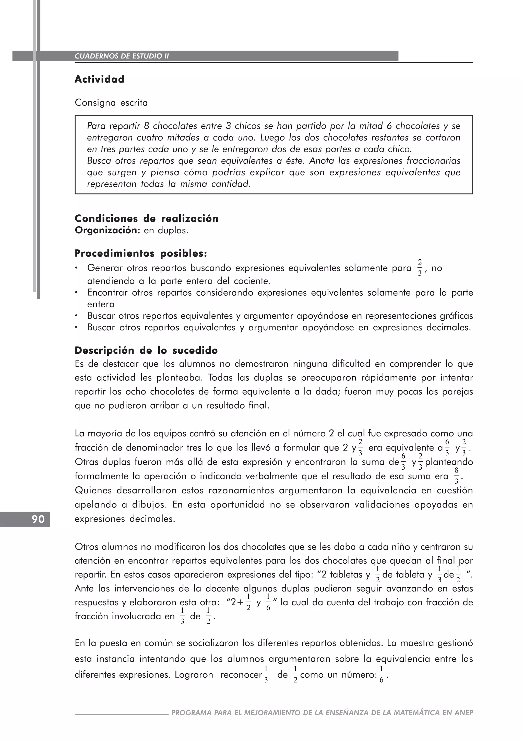 CUADERNOS DE ESTUDIO II
CUADERNOS DE ESTUDIO90
PROGRAMA PARA EL MEJORAMIENTO DE LA ENSEÑANZA DE LA MATEMÁTICA EN ANEP
ActividadActividadActividadActividadActividad
Consigna escrita
Para repartir 8 chocolates entre 3 chicos se han partido por la mitad 6 chocolates y se
entregaron cuatro mitades a cada uno. Luego los dos chocolates restantes se cortaron
en tres partes cada uno y se le entregaron dos de esas partes a cada chico.
Busca otros repartos que sean equivalentes a éste. Anota las expresiones fraccionarias
que surgen y piensa cómo podrías explicar que son expresiones equivalentes que
representan todas la misma cantidad.
Condiciones de realizaciónCondiciones de realizaciónCondiciones de realizaciónCondiciones de realizaciónCondiciones de realización
Organización: en duplas.
Procedimientos posibles:Procedimientos posibles:Procedimientos posibles:Procedimientos posibles:Procedimientos posibles:
····· Generar otros repartos buscando expresiones equivalentes solamente para
2
3
, no
atendiendo a la parte entera del cociente.
····· Encontrar otros repartos considerando expresiones equivalentes solamente para la parte
entera
····· Buscar otros repartos equivalentes y argumentar apoyándose en representaciones gráficas
····· Buscar otros repartos equivalentes y argumentar apoyándose en expresiones decimales.
Descripción de lo sucedidoDescripción de lo sucedidoDescripción de lo sucedidoDescripción de lo sucedidoDescripción de lo sucedido
Es de destacar que los alumnos no demostraron ninguna dificultad en comprender lo que
esta actividad les planteaba. Todas las duplas se preocuparon rápidamente por intentar
repartir los ocho chocolates de forma equivalente a la dada; fueron muy pocas las parejas
que no pudieron arribar a un resultado final.
La mayoría de los equipos centró su atención en el número 2 el cual fue expresado como una
fracción de denominador tres lo que los llevó a formular que 2 y
2
3
era equivalente a
6
3
y
2
3
.
Otras duplas fueron más allá de esta expresión y encontraron la suma de
6
3
y
2
3
planteando
formalmente la operación o indicando verbalmente que el resultado de esa suma era
8
3
.
Quienes desarrollaron estos razonamientos argumentaron la equivalencia en cuestión
apelando a dibujos. En esta oportunidad no se observaron validaciones apoyadas en
expresiones decimales.
Otros alumnos no modificaron los dos chocolates que se les daba a cada niño y centraron su
atención en encontrar repartos equivalentes para los dos chocolates que quedan al final por
repartir. En estos casos aparecieron expresiones del tipo: “2 tabletas y
1
2
de tableta y
1
3
de
1
2
“.
Ante las intervenciones de la docente algunas duplas pudieron seguir avanzando en estas
respuestas y elaboraron esta otra: “2+
1
2
y
1
6
“ la cual da cuenta del trabajo con fracción de
fracción involucrada en
1
3
de
1
2
.
En la puesta en común se socializaron los diferentes repartos obtenidos. La maestra gestionó
esta instancia intentando que los alumnos argumentaran sobre la equivalencia entre las
diferentes expresiones. Lograron reconocer
1
3
de
1
2
como un número:
1
6
.
 