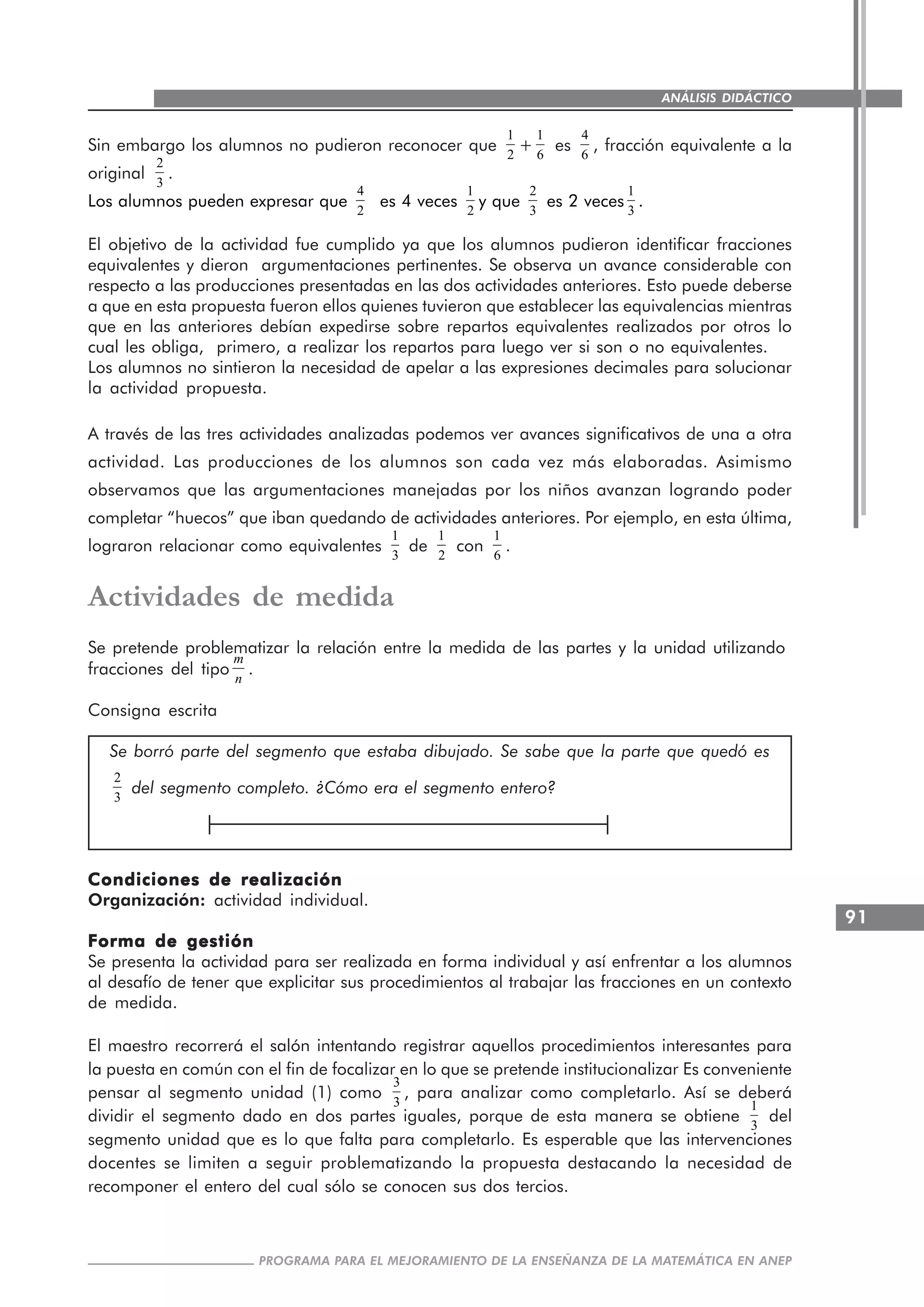 91
PROGRAMA PARA EL MEJORAMIENTO DE LA ENSEÑANZA DE LA MATEMÁTICA EN ANEP
ANÁLISIS DIDÁCTICO
Sin embargo los alumnos no pudieron reconocer que
1
2
+
1
6
es
4
6
, fracción equivalente a la
original
2
3
.
Los alumnos pueden expresar que
4
2
es 4 veces
1
2
y que
2
3
es 2 veces
1
3
.
El objetivo de la actividad fue cumplido ya que los alumnos pudieron identificar fracciones
equivalentes y dieron argumentaciones pertinentes. Se observa un avance considerable con
respecto a las producciones presentadas en las dos actividades anteriores. Esto puede deberse
a que en esta propuesta fueron ellos quienes tuvieron que establecer las equivalencias mientras
que en las anteriores debían expedirse sobre repartos equivalentes realizados por otros lo
cual les obliga, primero, a realizar los repartos para luego ver si son o no equivalentes.
Los alumnos no sintieron la necesidad de apelar a las expresiones decimales para solucionar
la actividad propuesta.
A través de las tres actividades analizadas podemos ver avances significativos de una a otra
actividad. Las producciones de los alumnos son cada vez más elaboradas. Asimismo
observamos que las argumentaciones manejadas por los niños avanzan logrando poder
completar “huecos” que iban quedando de actividades anteriores. Por ejemplo, en esta última,
lograron relacionar como equivalentes
1
3
de
1
2
con
1
6
.
Actividades de medida
Se pretende problematizar la relación entre la medida de las partes y la unidad utilizando
fracciones del tipo
m
n
.
Consigna escrita
Se borró parte del segmento que estaba dibujado. Se sabe que la parte que quedó es
2
3
del segmento completo. ¿Cómo era el segmento entero?
Condiciones de realizaciónCondiciones de realizaciónCondiciones de realizaciónCondiciones de realizaciónCondiciones de realización
Organización: actividad individual.
Forma de gestiónForma de gestiónForma de gestiónForma de gestiónForma de gestión
Se presenta la actividad para ser realizada en forma individual y así enfrentar a los alumnos
al desafío de tener que explicitar sus procedimientos al trabajar las fracciones en un contexto
de medida.
El maestro recorrerá el salón intentando registrar aquellos procedimientos interesantes para
la puesta en común con el fin de focalizar en lo que se pretende institucionalizar Es conveniente
pensar al segmento unidad (1) como
3
3
, para analizar como completarlo. Así se deberá
dividir el segmento dado en dos partes iguales, porque de esta manera se obtiene
1
3
del
segmento unidad que es lo que falta para completarlo. Es esperable que las intervenciones
docentes se limiten a seguir problematizando la propuesta destacando la necesidad de
recomponer el entero del cual sólo se conocen sus dos tercios.
 