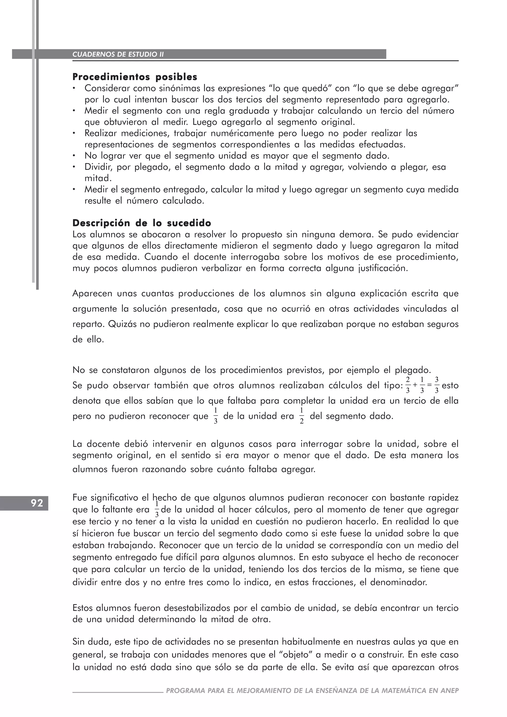 CUADERNOS DE ESTUDIO II
CUADERNOS DE ESTUDIO92
PROGRAMA PARA EL MEJORAMIENTO DE LA ENSEÑANZA DE LA MATEMÁTICA EN ANEP
Procedimientos posiblesProcedimientos posiblesProcedimientos posiblesProcedimientos posiblesProcedimientos posibles
····· Considerar como sinónimas las expresiones “lo que quedó” con “lo que se debe agregar”
por lo cual intentan buscar los dos tercios del segmento representado para agregarlo.
····· Medir el segmento con una regla graduada y trabajar calculando un tercio del número
que obtuvieron al medir. Luego agregarlo al segmento original.
····· Realizar mediciones, trabajar numéricamente pero luego no poder realizar las
representaciones de segmentos correspondientes a las medidas efectuadas.
····· No lograr ver que el segmento unidad es mayor que el segmento dado.
····· Dividir, por plegado, el segmento dado a la mitad y agregar, volviendo a plegar, esa
mitad.
····· Medir el segmento entregado, calcular la mitad y luego agregar un segmento cuya medida
resulte el número calculado.
Descripción de lo sucedidoDescripción de lo sucedidoDescripción de lo sucedidoDescripción de lo sucedidoDescripción de lo sucedido
Los alumnos se abocaron a resolver lo propuesto sin ninguna demora. Se pudo evidenciar
que algunos de ellos directamente midieron el segmento dado y luego agregaron la mitad
de esa medida. Cuando el docente interrogaba sobre los motivos de ese procedimiento,
muy pocos alumnos pudieron verbalizar en forma correcta alguna justificación.
Aparecen unas cuantas producciones de los alumnos sin alguna explicación escrita que
argumente la solución presentada, cosa que no ocurrió en otras actividades vinculadas al
reparto. Quizás no pudieron realmente explicar lo que realizaban porque no estaban seguros
de ello.
No se constataron algunos de los procedimientos previstos, por ejemplo el plegado.
Se pudo observar también que otros alumnos realizaban cálculos del tipo:
2 1 3
3 3 3
+ = esto
denota que ellos sabían que lo que faltaba para completar la unidad era un tercio de ella
pero no pudieron reconocer que
1
3
de la unidad era
1
2
del segmento dado.
La docente debió intervenir en algunos casos para interrogar sobre la unidad, sobre el
segmento original, en el sentido si era mayor o menor que el dado. De esta manera los
alumnos fueron razonando sobre cuánto faltaba agregar.
Fue significativo el hecho de que algunos alumnos pudieran reconocer con bastante rapidez
que lo faltante era
1
3
de la unidad al hacer cálculos, pero al momento de tener que agregar
ese tercio y no tener a la vista la unidad en cuestión no pudieron hacerlo. En realidad lo que
sí hicieron fue buscar un tercio del segmento dado como si este fuese la unidad sobre la que
estaban trabajando. Reconocer que un tercio de la unidad se correspondía con un medio del
segmento entregado fue difícil para algunos alumnos. En esto subyace el hecho de reconocer
que para calcular un tercio de la unidad, teniendo los dos tercios de la misma, se tiene que
dividir entre dos y no entre tres como lo indica, en estas fracciones, el denominador.
Estos alumnos fueron desestabilizados por el cambio de unidad, se debía encontrar un tercio
de una unidad determinando la mitad de otra.
Sin duda, este tipo de actividades no se presentan habitualmente en nuestras aulas ya que en
general, se trabaja con unidades menores que el “objeto” a medir o a construir. En este caso
la unidad no está dada sino que sólo se da parte de ella. Se evita así que aparezcan otros
 