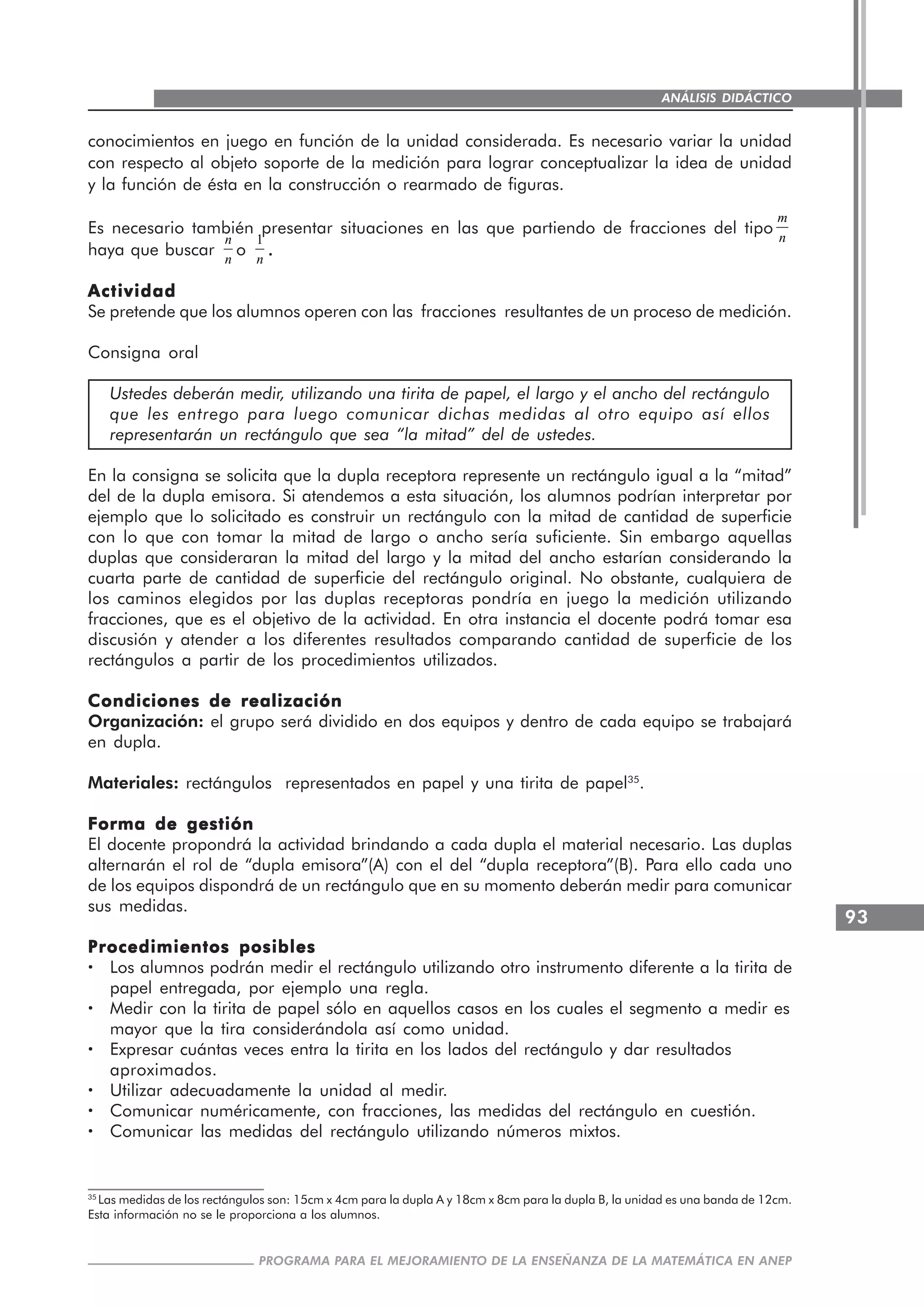 93
PROGRAMA PARA EL MEJORAMIENTO DE LA ENSEÑANZA DE LA MATEMÁTICA EN ANEP
ANÁLISIS DIDÁCTICO
conocimientos en juego en función de la unidad considerada. Es necesario variar la unidad
con respecto al objeto soporte de la medición para lograr conceptualizar la idea de unidad
y la función de ésta en la construcción o rearmado de figuras.
Es necesario también presentar situaciones en las que partiendo de fracciones del tipo
m
n
haya que buscar
n
n
o
1
n
.....
ActividadActividadActividadActividadActividad
Se pretende que los alumnos operen con las fracciones resultantes de un proceso de medición.
Consigna oral
Ustedes deberán medir, utilizando una tirita de papel, el largo y el ancho del rectángulo
que les entrego para luego comunicar dichas medidas al otro equipo así ellos
representarán un rectángulo que sea “la mitad” del de ustedes.
En la consigna se solicita que la dupla receptora represente un rectángulo igual a la “mitad”
del de la dupla emisora. Si atendemos a esta situación, los alumnos podrían interpretar por
ejemplo que lo solicitado es construir un rectángulo con la mitad de cantidad de superficie
con lo que con tomar la mitad de largo o ancho sería suficiente. Sin embargo aquellas
duplas que consideraran la mitad del largo y la mitad del ancho estarían considerando la
cuarta parte de cantidad de superficie del rectángulo original. No obstante, cualquiera de
los caminos elegidos por las duplas receptoras pondría en juego la medición utilizando
fracciones, que es el objetivo de la actividad. En otra instancia el docente podrá tomar esa
discusión y atender a los diferentes resultados comparando cantidad de superficie de los
rectángulos a partir de los procedimientos utilizados.
Condiciones de realizaciónCondiciones de realizaciónCondiciones de realizaciónCondiciones de realizaciónCondiciones de realización
Organización: el grupo será dividido en dos equipos y dentro de cada equipo se trabajará
en dupla.
Materiales: rectángulos representados en papel y una tirita de papel35
.
Forma de gestiónForma de gestiónForma de gestiónForma de gestiónForma de gestión
El docente propondrá la actividad brindando a cada dupla el material necesario. Las duplas
alternarán el rol de “dupla emisora”(A) con el del “dupla receptora”(B). Para ello cada uno
de los equipos dispondrá de un rectángulo que en su momento deberán medir para comunicar
sus medidas.
Procedimientos posiblesProcedimientos posiblesProcedimientos posiblesProcedimientos posiblesProcedimientos posibles
····· Los alumnos podrán medir el rectángulo utilizando otro instrumento diferente a la tirita de
papel entregada, por ejemplo una regla.
····· Medir con la tirita de papel sólo en aquellos casos en los cuales el segmento a medir es
mayor que la tira considerándola así como unidad.
····· Expresar cuántas veces entra la tirita en los lados del rectángulo y dar resultados
aproximados.
····· Utilizar adecuadamente la unidad al medir.
····· Comunicar numéricamente, con fracciones, las medidas del rectángulo en cuestión.
····· Comunicar las medidas del rectángulo utilizando números mixtos.
35
Las medidas de los rectángulos son: 15cm x 4cm para la dupla A y 18cm x 8cm para la dupla B, la unidad es una banda de 12cm.
Esta información no se le proporciona a los alumnos.
 