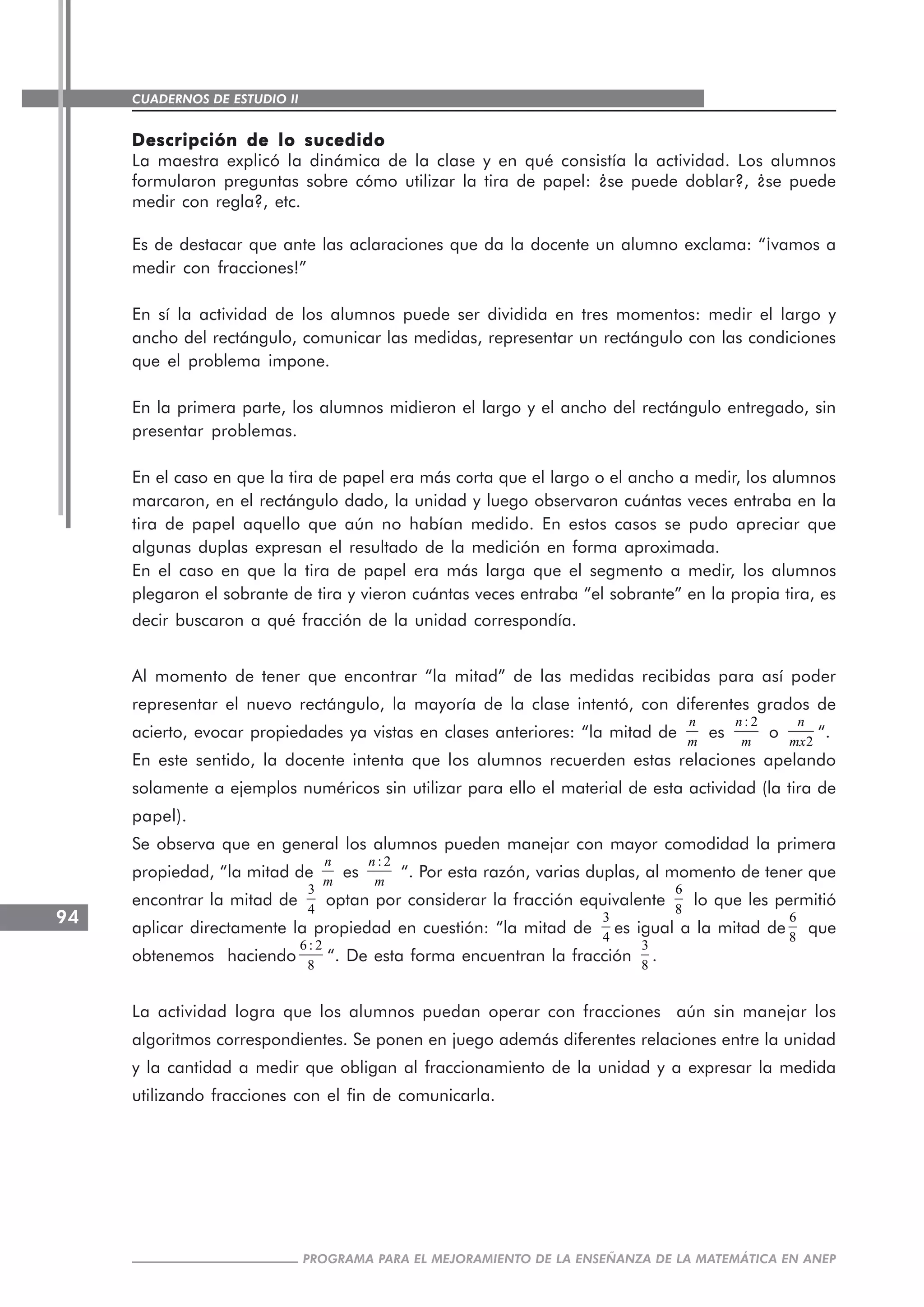 CUADERNOS DE ESTUDIO II
CUADERNOS DE ESTUDIO94
PROGRAMA PARA EL MEJORAMIENTO DE LA ENSEÑANZA DE LA MATEMÁTICA EN ANEP
Descripción de lo sucedidoDescripción de lo sucedidoDescripción de lo sucedidoDescripción de lo sucedidoDescripción de lo sucedido
La maestra explicó la dinámica de la clase y en qué consistía la actividad. Los alumnos
formularon preguntas sobre cómo utilizar la tira de papel: ¿se puede doblar?, ¿se puede
medir con regla?, etc.
Es de destacar que ante las aclaraciones que da la docente un alumno exclama: “¡vamos a
medir con fracciones!”
En sí la actividad de los alumnos puede ser dividida en tres momentos: medir el largo y
ancho del rectángulo, comunicar las medidas, representar un rectángulo con las condiciones
que el problema impone.
En la primera parte, los alumnos midieron el largo y el ancho del rectángulo entregado, sin
presentar problemas.
En el caso en que la tira de papel era más corta que el largo o el ancho a medir, los alumnos
marcaron, en el rectángulo dado, la unidad y luego observaron cuántas veces entraba en la
tira de papel aquello que aún no habían medido. En estos casos se pudo apreciar que
algunas duplas expresan el resultado de la medición en forma aproximada.
En el caso en que la tira de papel era más larga que el segmento a medir, los alumnos
plegaron el sobrante de tira y vieron cuántas veces entraba “el sobrante” en la propia tira, es
decir buscaron a qué fracción de la unidad correspondía.
Al momento de tener que encontrar “la mitad” de las medidas recibidas para así poder
representar el nuevo rectángulo, la mayoría de la clase intentó, con diferentes grados de
acierto, evocar propiedades ya vistas en clases anteriores: “la mitad de
n
m
es
: 2n
m
o 2
n
mx
“.
En este sentido, la docente intenta que los alumnos recuerden estas relaciones apelando
solamente a ejemplos numéricos sin utilizar para ello el material de esta actividad (la tira de
papel).
Se observa que en general los alumnos pueden manejar con mayor comodidad la primera
propiedad, “la mitad de
n
m
es
: 2n
m
“. Por esta razón, varias duplas, al momento de tener que
encontrar la mitad de
3
4
optan por considerar la fracción equivalente
6
8
lo que les permitió
aplicar directamente la propiedad en cuestión: “la mitad de
3
4
es igual a la mitad de
6
8
que
obtenemos haciendo
6 : 2
8
“. De esta forma encuentran la fracción
3
8
.
La actividad logra que los alumnos puedan operar con fracciones aún sin manejar los
algoritmos correspondientes. Se ponen en juego además diferentes relaciones entre la unidad
y la cantidad a medir que obligan al fraccionamiento de la unidad y a expresar la medida
utilizando fracciones con el fin de comunicarla.
 