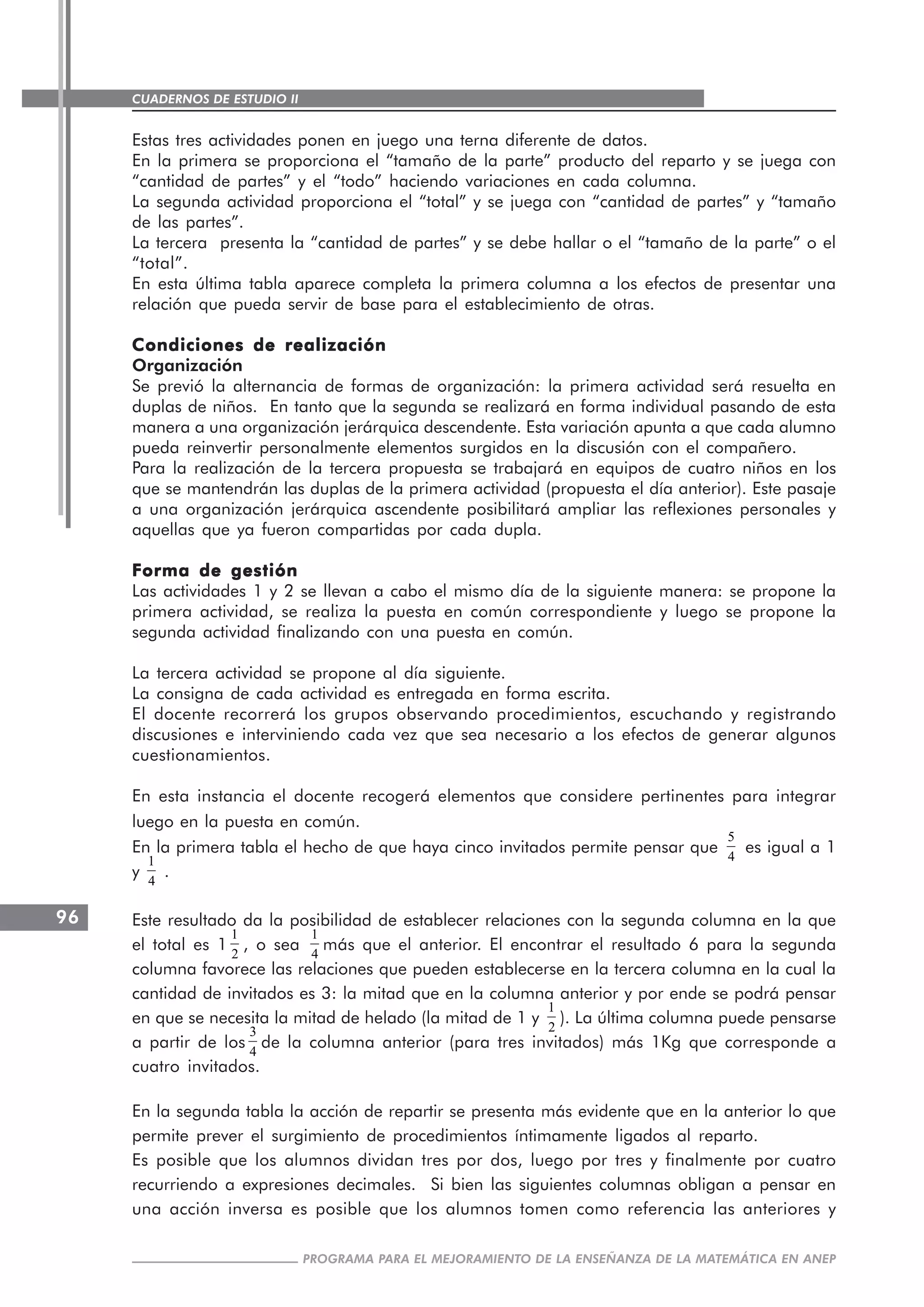 CUADERNOS DE ESTUDIO II
CUADERNOS DE ESTUDIO96
PROGRAMA PARA EL MEJORAMIENTO DE LA ENSEÑANZA DE LA MATEMÁTICA EN ANEP
Estas tres actividades ponen en juego una terna diferente de datos.
En la primera se proporciona el “tamaño de la parte” producto del reparto y se juega con
“cantidad de partes” y el “todo” haciendo variaciones en cada columna.
La segunda actividad proporciona el “total” y se juega con “cantidad de partes” y “tamaño
de las partes”.
La tercera presenta la “cantidad de partes” y se debe hallar o el “tamaño de la parte” o el
“total”.
En esta última tabla aparece completa la primera columna a los efectos de presentar una
relación que pueda servir de base para el establecimiento de otras.
Condiciones de realizaciónCondiciones de realizaciónCondiciones de realizaciónCondiciones de realizaciónCondiciones de realización
Organización
Se previó la alternancia de formas de organización: la primera actividad será resuelta en
duplas de niños. En tanto que la segunda se realizará en forma individual pasando de esta
manera a una organización jerárquica descendente. Esta variación apunta a que cada alumno
pueda reinvertir personalmente elementos surgidos en la discusión con el compañero.
Para la realización de la tercera propuesta se trabajará en equipos de cuatro niños en los
que se mantendrán las duplas de la primera actividad (propuesta el día anterior). Este pasaje
a una organización jerárquica ascendente posibilitará ampliar las reflexiones personales y
aquellas que ya fueron compartidas por cada dupla.
Forma de gestiónForma de gestiónForma de gestiónForma de gestiónForma de gestión
Las actividades 1 y 2 se llevan a cabo el mismo día de la siguiente manera: se propone la
primera actividad, se realiza la puesta en común correspondiente y luego se propone la
segunda actividad finalizando con una puesta en común.
La tercera actividad se propone al día siguiente.
La consigna de cada actividad es entregada en forma escrita.
El docente recorrerá los grupos observando procedimientos, escuchando y registrando
discusiones e interviniendo cada vez que sea necesario a los efectos de generar algunos
cuestionamientos.
En esta instancia el docente recogerá elementos que considere pertinentes para integrar
luego en la puesta en común.
En la primera tabla el hecho de que haya cinco invitados permite pensar que
5
4
es igual a 1
y
1
4
.
Este resultado da la posibilidad de establecer relaciones con la segunda columna en la que
el total es 1
1
2
, o sea
1
4
más que el anterior. El encontrar el resultado 6 para la segunda
columna favorece las relaciones que pueden establecerse en la tercera columna en la cual la
cantidad de invitados es 3: la mitad que en la columna anterior y por ende se podrá pensar
en que se necesita la mitad de helado (la mitad de 1 y
1
2
). La última columna puede pensarse
a partir de los
3
4
de la columna anterior (para tres invitados) más 1Kg que corresponde a
cuatro invitados.
En la segunda tabla la acción de repartir se presenta más evidente que en la anterior lo que
permite prever el surgimiento de procedimientos íntimamente ligados al reparto.
Es posible que los alumnos dividan tres por dos, luego por tres y finalmente por cuatro
recurriendo a expresiones decimales. Si bien las siguientes columnas obligan a pensar en
una acción inversa es posible que los alumnos tomen como referencia las anteriores y
 